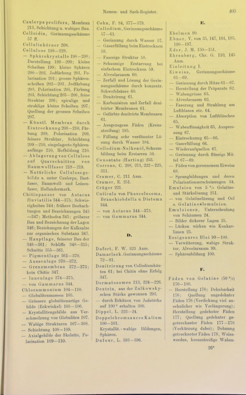 Caalerpa prolifera, Membran 211, Schichtung u. wabiger Bau. C c 11 o i (1 i n, Gerinnungsschäume 57 ff, Ccllulinkörner 208. Cellulose 198—228. — Sphärokrystalle 198 — 208; Darstellung 198-200; kleine Scheiben 199: kleine Sphären 200-202. Jodfärbung 201. Po- larisation 201; grosse Sphären- Scheiben 202—203. Jodfärbung 203, Polarisation 205. Färbung 203. Schichtung205-206, feine Struktur 206; spiralige und strahlige kleine Scheiben 207; Quellung der grossen Scheiben 207. — Künstl. Membran durch Eintrocknung 208—210, Fär- bung 209. Polarisation 209, feinere Struktur, Schichtung 209—210, eingelagerte Sphären- anfänge 210, Hofbildung 210. — Ablagerungvon Cellulose auf Querschnitten von Baumwollfaser 218-219. — Natürliche Cellulosege- Bilde s. unter Caulerpa, Bast- faser. Baumwoll- und Leinen- faser, Hollundermark. Chitinpanzer von Astacus fluviatilis 344—375; Schwie- rigkeiten 344; frühere Beobach- tungen und Bezeichnungen 345 —347: Methoden 345; gröberer Bau und Bezeichnung der Lagen 346: Beziehungen der Kalksalze zur organischen Substanz 347. — Hauptlage, feinerer Bau der 348-361; Schliffe 348—355; Schnitte 355-361. — Pigmentlage 361—370. — Aussenlage 370—372. — Grenzmembran 372—373; kein Chitin 347. — Innenlage 374-375. — von Gammarus 344. Chlorammonium 104—110. — Globulitenmassen 105. — Grössere globulitenartige Ge- bilde (Eckwinkel) 105-106. — Krystallitengebilde aus Ver- schmelzung von Globuliten 107. — Wabige Strukturen 107—108. — Schichtung 108-109. — Axialgebilde der Skelette, Po- larisation 109—110. Cohn, F. 84, 377-379. Collodiam, Gerinnungssohäume 57—61. — Gerinnung durch Wasser 57. — Gäserfüllung beim Eintrocknen 58. — Faserige Struktur 58. — Schaumige Erstarrung bei einfachem Eintrocknen 59. — Alveolarsaum 60, — Zerfall und Lösung der Gerin- nungsschäume durch konzentr. Schwefelsäure 60. — Denitrirung 61. — Karbonisiren und Zerfall deni- trirter Membranen 61. — Gefärbte denitrirte Membranen 61. — Ausgezogene Fäden (Kreuz- streifung) 195. — Fällung sehr verdünnter Lö- sung durch Wasser 384. C o 11 o d i u m - N e 1 k e n ö 1, Scha Um- bildung beim Erstarren 59. Conostate (Harting) 253. Correns, C. 208, 211,222-225, 311. Cramer, C. 211 Anm. Cramer, E. 251. Crüger 221. Cuticula von Phascolosoma, Branchiobdella u. Distoma 344. — von Astacus 344—375. — von Gamma r u s 344. D. Dafert, F. W. 323 Anm. Dam arlack. Gerinnungsschäume 72-81. Denitrirung von Collodiumhäu- ten 61; bei Chitin ohne Erfolg 347. Dermatosomen 213, 224-226. Dextrin, aus der Zulkowsky- schen Stärke gewonnen 293. durch Erhitzen von Jodstärke auf 100° erhalten 886. Dippel, L. 223-24. Doppelch romsau resKali um 100-101. Krystallit. - wabige Bildungen, Sphären. Dufour, L. 393-396. E. Ebel mcn 80. Ebner, V. von 35, 147, 164, 185, 190—197. Eder, .1. M. 150-151. Ehrenberg, Chr. G. 110, 145 Anm. Einleitung 1. Ei w ei ss, Gerinnungsschäume 61—69. — Gerinnung durch Hitze 61 —67. — Herstellung der Präparate 62. — Wahengrösse 63. — Alveolarsaum 63. — Faserung und Strahlung um Luftblasen etc. 64. — Absorption von Luftbläschen 65. — Wabenflüssigkeit 65, Auspres- sung 67. — Eintrocknung 65—66. — Gaserfüllung 66. — Wiederaufquellen 67. — Gerinnung durch flüssige Mit- tel 67-69. — Fäden von geronnenem Eiweiss 68. — Sprungbildungen und deren Polarisationserscheinungen 34. Emulsion von 5 °/o Gelatine- uud Stärkelösung 251. — von Gelatinelösung und Oel s. Gelatinetilemulsion. Emulsionen, Unterscheidung von Schäumen 24. — Bilder dickerer Lagen 25. — Lücken wirken wie Konkav- linsen 25. Essigsaures Blei 99 — 100. — Verwitterung, wabige Struk- tur, Alveolarsaum 99. — Sphärenbildung 100. F. Fäden von Gelatine (50 °/o) 176-186. — Herstellung 17(i: Dehnbarkeit 176; Quellung angedehnter Fäden 17<> (Verdickung viel an- sehnlicher wie Verlängerung); Herstellung gedehnter Fäden 177; Quellang gedehnter ge- getrockneter Fäden 177—178 (Verkürzung dabei); Dehnung getrockneter Fäden 178, AVeiss- werden, kreuzstreifige Waben- 26*