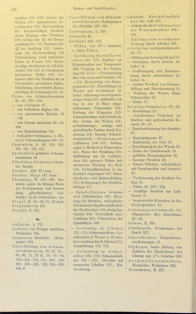 struktur 178—179; Grösse der I Waben 180; Querschnitte, AI- j veolarsaum 180; Hervorrufung der kreuzstreifigen Struktur durch Biegung oder Pressung 180; Grösse des ^ der Kreuz- streifung 181—82; Zunalime des <^ hei Quellung 182; Andeu- tung der Kreuzstreifung hei Untersuchung nicht gedehnter Käuen in Wasser 183; kreuz- streifige Strukturen in Alkohol, Aether 183 und in Chromsäure geronnener Fäden 184; Ge- naueres über die Struktur der in Chronisäure geronnenen Fäden, Schichtung, Querschnitt, Kreuz- streifung, Alveolarsaum 184-85. Fäden von Gelatineölemulsion 40-41, 193-194. — von /J-Gelatine 57. — von Collodium duplex 195. — von geronnenem Eiweiss 68 -69. — von Gummi arabicum 48—50, 194. — von Kanadabalsam 195. — kolloidaler Substanzen; v. Eb- ne r's Untersuchungen 196—97. Famintzin, A. 82, 110, 113, 121, 125, 126, 127. Farbenbild gefärbter Schaum- strukturen 28. Fibrilläre S tru k tur s. Struk- tur, fasrige. Fischer, Alfr. 67 Anm. Fischer, Hugo 311 Anm. Flemming.W. 168—169. Ein- wände gegen die Üüssige Natur des Protoplasmas und Anwen- dung „physikalischer Aus- drücke in der Zellenlehre; etc. Flögel, H. 19-20,35, 59 Anm. Frankenheim 321. Friedel, G. 381. G. Gallardo, A. 170. Gallerte von Pelagia noctiluca, Wabenbau 334. Gammarus fluviatilis, Chitin- panzer 344. Gaserfüllung von Schaum- strukturen etc. 37, 47, 58— 60, 66, 71, 74 ff., 79, 81 - 84, 152-154, 172, 175, 198, 220, 261, 309-310, 332, 334—338, 344 ff. Gaserfüllung von Schaum- strukturen etc , Bedingungen des Eintritts 186, 396. Gatterma nn, L. 393. Geissein 40. Gelatine 148—191. — Fäden von 50°/o Gelatine, s. unter Fäden. — Gerinnung durch Chrom- säure 148-171; Einfluss von Konzentration und Temperatur 149; Vorgang bei der Gerinn- ung 150; Ed er's Untersuchung über Chromate und Gelatine 150 — 151: Herstellung von Dauer- präparaten 151; Einwirkungvon Wasser und verdünntem Al- kohol, Abhebung von zellgeweb- artiger Haut 151; Auftreten von Gas in den in Harz einge- schlossenen Präparaten 152; Färbung der Präparate 153; Schaumstruktur und Gründe da- für; Grösse der Waben 154; grobschaumige, netzige und globulitische Partien durch Zer- störung 154; faserige Schaum- struktur 154. — Strahlung um Luftblasen 154-171; Beding- ungen u. Methode d. Präparation 155; Natur der Strahlung 155; Hofbildung um die Luftbläs- chen 156; grössere Dichte und intensivere Färbung des Hofs 156; Farbstoffkörnchen in den Strahlen eingelagert 157; Körn- chenkreise und Sphärenbildung 157 ; Bedingungen der Strahlen- bildung 157. — Spindelfiguren zwischen zwei Luftbläschen 158; Kreu- zung der Strahlen; wahrschein- lich kreuzstreifigeBeschaffenheit der Strahlentigur 159; dreipolige Spindel 159; Centraihöfe ohne Luftblase 160; Polarisation der Spindelfigur 160. — Gerinnung in Alkohol 171—174; Schaumstruktur; Ver- schwinden in Wasser u. Wieder- hervorrufung durch Alkohol 173; Gaserfüllung 172, 174. — Gerinnung in Aethyl- äther 174—176; Schaumstruk- tur 174 — 175; Alveolen mit tanzenden Libellen 175, Ein- trocknung. Gelatine, D uroh d ri ngl ich- keit für Luft 175. — Gründe für diePr ä f orm a t i on der Wabenstruktur 186 — 191. — Fällung sehr verdünnter Lösung durch Alkohol 383. /? - G e 1 a t i n e < n ichtgelatinirende) 54—57. — Fällung durch wenigAlkohol 54. — Gerinnung durch absolut. Al- kohol 5 1. — Verflüssigung und Entschau- mung durch schwächeren Al- kohol 55. — rascher Wechsel von Schaum- bildung und Entsohauinuug 56. — Reibung der Waben längs Putzstreifen 56. — Fäden 57. Gelatineölemulsion 35—42. — Herstellung 35. — verschiedenes Verhalten im frischen und getrockneten Zu- stand 36-37. — Randverfeinerung der Struktur 37. — Dauerpräparate 37. — Entfernung des Oels 38. — Durchlässigkeit der Wände 38. — Dicke der Gerüstwände 38. — gefärbte Dauerpräparate 39. — faserige Struktur 40. — feinste Fädchen, Aehnlichkeit mit Pseudopodien und Geissein 40. — Verfeinerung der Struktur bei Zug 4L — Fäden 41, 193-194. — strahlige Struktur um Luft- blasen 41. — beigemischte Körnchen in den Knotenpunkten 42, Gerinnungsschäume42 —M : Allgemeines über Entstehung 42-44. Gilson, E. 208. Glaskugeln. Zerspringen bei Druck 327. Glasröhrchen, Polarisations- erscheinungen 33. Glykogen, keine Bildung von Sphären bei Eintrocknen der Lösung mit 5% Gelatine 280. Gorgonella sarmentosa, Hornachse, Wabenbau 334. Grassmann, R. 227.