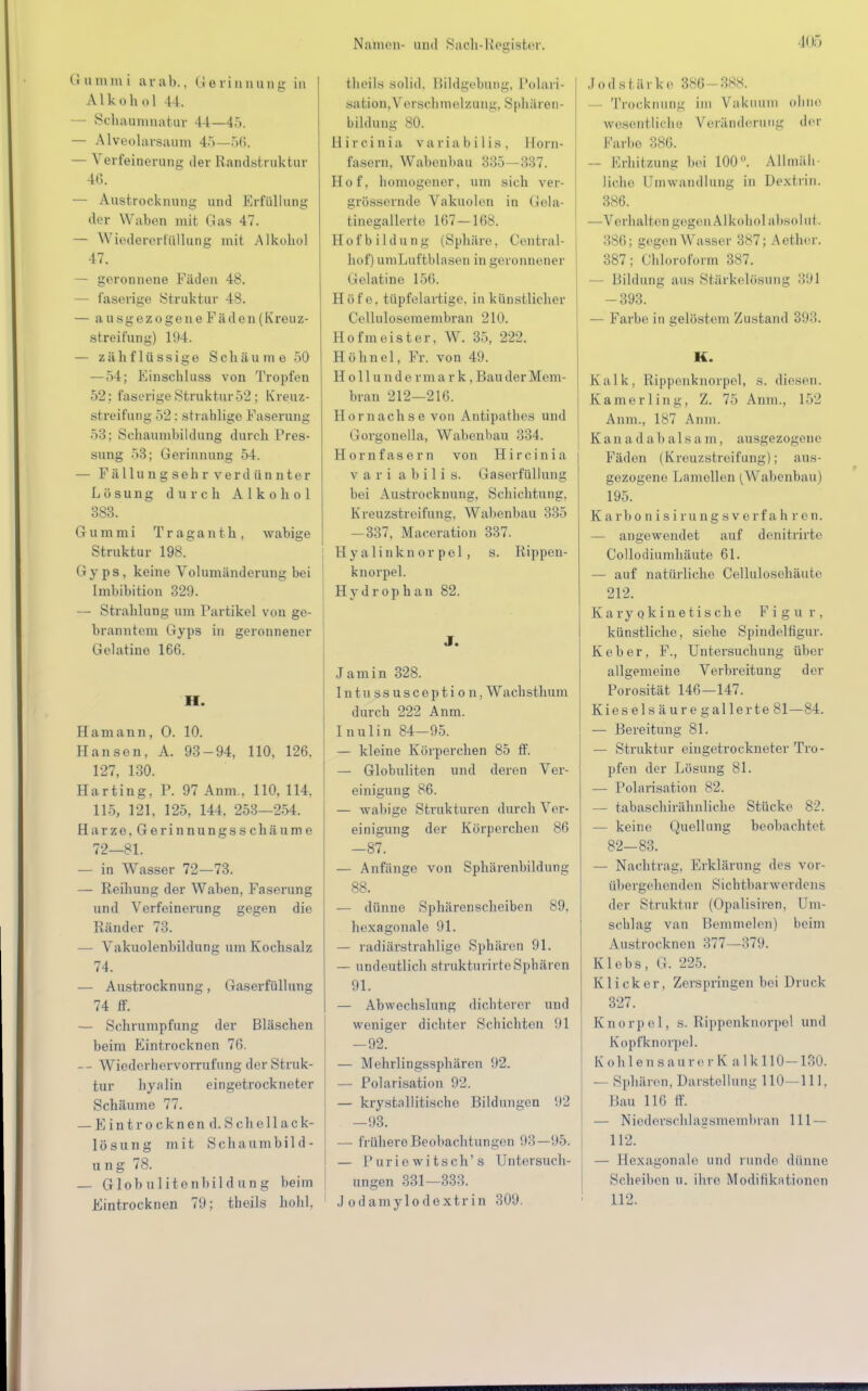 (i amta i arab,, Gerinnung in Alkohol 44. — Schaumnatur 44—45. — Alveolarsaum 4.')—56. — Verfeinerung der Randstruktur 46. — Austrocknung und Erfüllung der Waben mit Gas 47. — Wiedererfüllung mit Alkohol 47. — geronnene Fäden 48. — faserige Struktur 48. — ausgezogene Fäden (Kreuz- streifung) 1!)4. — zähflüssige Schäume 50 —54; Einschluss von Tropfen 52; faserige Struktur 52 ; Kreuz- streifung 52: strablige Faserung 53; Schaumbildung durch Pres- sung 53; Gerinnung 54. — Fiillungsehr verdünnter Lösung durch Alkohol 383. G u m m i Trag a n t h , wabige Struktur 198. Gyps, keine Volumänderung bei Imbibition 329. — Strahlung um Partikel von ge- branntem Gyps in geronnener Gelatine 166. H. Hamann, 0. 10. Hansen, A. 93-94, 110, 126. 127, 130. Harting, P. 97 Anm.. 110. 114. 115, 121, 125, 144. 253—254. Harze,Gerinnungsschäume 72—81. — in Wasser 72—73. — Reihung der Waben, Faserung und Verfeinerung gegen die Ränder 73. — Vakuolenbildung um Kochsalz 74. — Austrocknung, Gaserfüllung 74 ff. — Schrumpfung der Bläschen beim Eintrocknen 76. -- Wiederhervorrufimg der Struk- tur hyalin eingetrockneter Schäume 77. — Eintrocknend. Sc h ellack- 1 ö s u n g mit S c h a u m b i 1 d - ung 78. — Globulitenbildung beim Eintrocknen 79; theils hohl. theils solid. Bildgebung, Polari- sation, Verschmelzong, Sphären- bildnng 80. llircinia variabilis, Horn- fasern, Wabenbau 335—337. Hof, homogener, um sich ver- grössernde Vakuolen in Gela- tinegallerte 167—168. Hofbildung (Sphäre, Contra I- hof) umLuftblasen in geronnener Gelatine 156. Höfe, tüpfelartige, in künstlicher Cellulosemembran 210. Hofmeister. W. 35, 222. Höhnel, Fr. von 49. H o 11 u n d e r m a r k, Bau der Mem- bran 212—216. Hornachse von Antipathea und Gorgonella, Wabenbau 334. Hornfasern von Hircinia v a r i abili s. Gaserfüllung bei Austrocknung, Schichtung. Kreuzstreifung, Wabenbau 335 —337, Maceration 337. Hyalinknor pel, s. Rippen- knorpel. Hydrophan 82. J. Jamin 328. Intussusception, Wachsthum durch 222 Anm. Inulin 84-95. — kleine Körperchen 85 ff. — Globuliten und deren Ver- einigung 86. — wabige Strukturen durch Ver- einigung der Körperchen 86 -87. — Anfänge von Sphärenbildung 88. — dünne Sphärenscheiben 89, hexagonale 91. — radiärstrahlige Sphären 91. — undeutlich strukturirteSphären 91. — Abwechslung dichterer und weniger dichter Schichten !(1 -92. — Mehrlingssphären 92. — Polarisation 92. — krystallitische Bildungen 92 -93. — frühere Beobachtungen 93—95. — Puriewitsch's Untersuch- ungen 331—333. J odamylodextr in 309. Jod stärke. 386—888. - Trocknung im Vakuum ohne wesentliche Veränderung der Farbe 386. — Erhitzung bei 100°. Allmäh- liche Umwandlung in Dextrin. 386. —Verhalten gegen Alkohol absolut. 386; gegen Wasser 387; Acthor. 387; Chloroform 387. Bildung aus Stärkelösung 391 -393. — Farbe in gelöstem Zustand 393. K. Kalk, Rippenknorpel, s. diesen. Kamerling, Z. 75 Anm., 152 Anm.. IST Anm. K a n a d a b al s a m, ausgezogene Fäden (Kreuzstreifung); aus- gezogene Lamellen (Wabenbau | 195. Karbonisirungsverfa h ren. — angewendet auf denitrirte Collodiumhäute 61. — auf natürliche Cellulosehäute 212. K a ry o k inetis che Figur. künstliche, siehe Spindelfigur. Keber, F., Untersuchung über allgemeine Verbreitung der Porosität 146-147. Kiesels äure gallerte 81—84. — Bereitung 81. — Struktur eingetrockneter Tro- pfen der Lösung 81. — Polarisation 82. — tabaschirähnliche Stücke 82. — keine Quellung beobachtet 82—83. — Nachtrag. Erklärung des vor- übergehenden Sichtbarwerdens der Struktur (Opalisiren, Um- schlag van Bemmeion) beim Austrocknen 377—379. Klebs, G. 225. Klicker, Zerspringen bei Druck 327. Knorpel, s. Rippenknorpel und Kopfknorpel. Köhlens anre r Kalk 110-130. — Sphären. Darstellung 110—111, Bau 116 ff. — Niederschlagsmembran 111— 112. — Hexagonale und runde dünne Scheiben u. ihre Modifikationen 112.