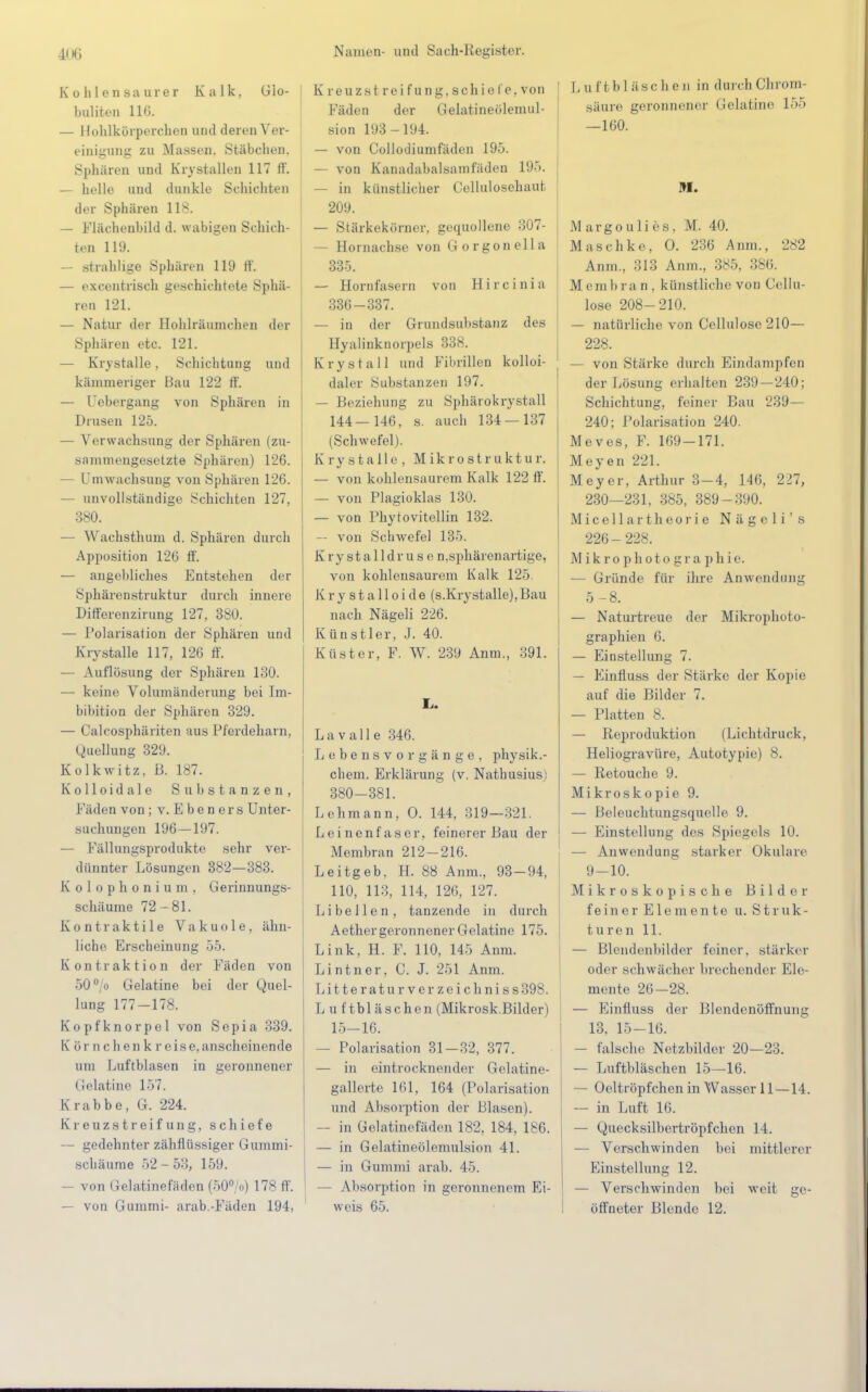 Kohlensaurer Kalk. Glo- bulitcn 116. — Hohlkörperchen und deren Ver- einigung zu Massen. Stäbchen. Sphären und Krystallen 117 II. — helle und dunkle Schichten der Sphären 118. — Flächenbild d. wabigen Schich- ten 119. — strahlige Sphären 119 ff. — excentrisch geschichtete Sphä- ren 121. — Natur der Hohlräumchen der Sphären etc. 121. — Krystalle, Schichtung und känuneriger Bau 122 ff. — Uebergang von Sphären in Drusen 125. — Verwachsung der Sphären (zu- sammengesetzte Sphären) 126. — Um wachsung von Sphären 126. — unvollständige Schichten 127, 380. — Wachsthum d. Sphären durch Apposition 126 ff. — angebliches Entstehen der Sphärenstruktur durch innere Differenzirung 127, 380. — Polarisation der Sphären und Krystalle 117, 126 ff. — Auflösung der Sphären 130. — keine Volumänderung bei Im- bibition der Sphären 329. — Calcosphäriten aus Pferdeharn, Quellung 329. Kolkwitz. B. 187. Kolloidale Substanzen, Fäden von ; v.Ebeners Unter- suchungen 196—197. — Fällungsprodukte sehr ver- dünnter Lösungen 382—383. Kolophonium. Gerinnungs- schäume 72-81. Kontraktile Vakuole, ähn- liche Erscheinung 55. Kontraktion der Fäden von 50°/o Gelatine bei der Quel- lung 177-178. Kopfknorpel von Sepia 339. K ör nchenk r eise,anscheinende um Luftblasen in geronnener Gelatine 157. Krabbe, G. 224. Kreuz streifung, schiefe — gedehnter zähflüssiger Gummi- Schäume 52-53, 159. — von Gelatinefäden (50°/o) 178 ff. — von Gummi- arab.-Fäden 194, Kreuzstreifung,schiefe,von Fäden der Gelatineölemul- sion 193-194. — von Collodiumfäden 195. — von Kanadabalsamfäden 195. — in künstlicher Cellulosehaut 209. — Stärkekörner, gequollene 307- - Hornachse von Gorgonella 335. — Hornfasern von Hircinia 336-337. — in der Grundsubstanz des Hyaiinknorpels 338. Krystall und Fibrillen kolloi- daler Substanzen 197. — Beziehung zu Sphärokrystall 144 _ 146, s. auch 134 — 137 (Schwefel). Krystalle, Mikrostruktur. — von kohlensaurem Kalk 122 ff. — von Plagioklas 130. — von Phytovitellin 132. — von Schwefel 135. Krystalldrus e n,sphärenartige, von kohlensaurem Kalk 125. Krystalloide (s.Krystalle),Bau nach Nägeli 226. Künstler, J. 40. Küster, F. W. 239 Anm., 391. Ii. La v alle 346. Lebensvorgänge, physik.- chem. Erklärung (v. Nathusius) 380-381. Lehmann, O. 144, 319—321. Leinenfaser, feinerer Bau der Membran 212-216. Leitgeb. H. 88 Anm, 93-94, 110, 113, 114, 126, 127. Libellen, tanzende in durch Aether geronnener Gelatine 175. Link, H. F. 110, 145 Anm. Lintner, C. J. 251 Anm. Litteraturverzeichniss398. Luftbläschen (Mikrosk.Bilder) 15-16. — Polarisation 31—32, 377. — in eintrocknender Gelatine- gallerte 161, 164 (Polarisation und Absorption der Blasen). — in Gelatinefäden 182, 184, 186. — in Gelatineölemulsion 41. — in Gummi arab. 45. — Absorption in geronnenem Ei- weis 65. Luftbläschen in durch Chrom- säure geronnener Gelatine 155 —160. M. Margoulies, M. 40. Maschke, O. 236 Anm., 282 Anm, 313 Anm, 385, 386. Membran, künstliche von Cellu- lose 208-210. — natürliche von Cellulose 210— 228. — von Stärke durch Eindampfen der Lösung erhalten 239—240; Schichtung, feiner Bau 239— 240; Polarisation 240. Meves, F. 169-171. Meyen 221. Meyer, Arthur 3-4, 146, 227, 230—231. 385, 389-390. Micellartheorie Näge li's 226-228. Mikrophotographie. — Gründe für ihre Anwendung 5-8. — Naturtreue der Mikrophoto- graphien 6. — Einstellung 7. — Einfluss der Stärke der Kopie auf die Bilder 7. — Platten 8. — Reproduktion (Lichtdruck, Heliogravüre, Autotypie) 8. — Retouche 9. Mi kros k o pie 9. — Beleuchtungsquelle 9. — Einstellung des Spiegels 10. — Anwendung starker Okulare 9-10. Mikroskopische Bilder feiner Elemente u. Struk- turen 11. — Blendenbilder feiner, stärker oder schwächer brechender Ele- mente 26-28. — Einfluss der Blendenöffnung 13. 15-16. — falsche Netzbilder 20—23. — Luftbläschen 15—16. — Oeltröpfchen in Wasser 11—14. — in Luft 16. — Quecksilbertröpfchen 1 L — Verschwinden bei mittlerer Einstellung 12. — Verschwinden bei weit ge- öffneter Blende 12.