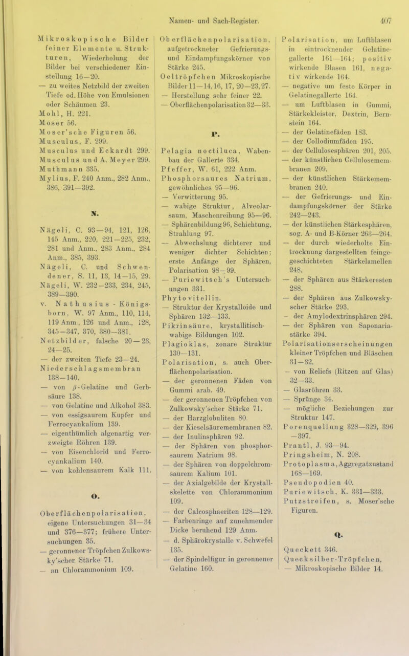 Mikroskopische Bilder feiner Elemente u. Struk- tur e n, Wiederholung der Milder bei verschiedener Ein- stellung 16 — 20. — zu weites Netzbild der zweiten Tiefe od. Höhe von Emulsionen oder Schäumen 23. Mohl, H. 221. Moser 56. Moser'sche Figuren 56. Musculus, F. 299. Musculus und Eckardt 299. Musculus und A. Meyer 299. Muthraann 335. Mylius, F. 240 Anm, 282 Anm.. 386, 391-392. RL Nägeli. C. 93 — 94. 121. 126, 145 Anm., 220, 221-225, 232, 281 und Anm., 283 Anm., 284 Anm., 385, 393. Nägeli, C. und Schwen- dener, S. 11, 13, 14-15, 29. Nägeli, W. 232-233, 234, 245, 389—390. v. Nathusius ■ Königs- born, W. 97 Anm., 110, 114, 119 Anm , 126 und Anm., 128, 345-347, 370, 380-381. Netzbilder, falsche 20—23, 24-25. — der zweiten Tiefe 23—24. Niedersehl agsmembran 138-140. — von ß- Gelatine und Gerb- säure 138. — von Gelatine und Alkohol 383. — von essigsaurem Kupfer und Ferrocyankalium 139. — eigentümlich algenartig ver- zweigte Röhren 139. — von Eisenchlorid und Ferro- cyankalium 140. — von kohlensaurem Kalk 111. O. Oberflächenpolarisation, eigene Untersuchungen 31—34 und 376—377; frühere Unter- suchungen 35. — geronnener Tröpfchen Zulkows- ky'scher Stärke 71. — an Chlorammonium 109. Ob or t' 1 & o h e n p olarisation, aufgetrockneter G e fr Leran g s- und Eündamprangskörnei von Stärke 245. Oe 11röpfche n Mikroskopische Bilder 11-14.16, 17, 20-23.27. — Herstellung sehr feiner 22. — Oberflächenpolarisation 32—33. P. Pelagia noctiluca, Waben- bau der Gallerte 334. Pfeffer, W. 61, 222 Anm. P h o s p h o r s a u r e s Natrium, gewöhnliches 95—96. — Verwitterung 95. — wabige Struktur, Alveolar- saum, Maschenreihung 95—96. — Sphärenbildung96, Schichtung, Strahlung 97. — Abwechslung dichterer und weniger dichter Schichten; erste Anfänge der Sphären, Polarisation 98-99. — Puriewitsch's Untersuch- ungen 331. Phyto vitel 1 in. — Struktur der Krystalloide und Sphären 132—133. P ikr in s äur e, kry stallitisch- wabige Bildungen 102. Plagioklas, zonare Struktur 130-131. Polarisation, s. auch Ober- flächenpolarisation. — der geronnenen Fäden von Gummi arab. 49. — der geronnenen Tröpfchen von Zulkowsky'scher Stärke 71. — der Harzglobuliten 80. — der Kieselsäuremembranen 82. — der Inulinsphären 92. — der Sphären von phosphor- saurem Natrium 98. - der Sphären von doppe.lchrom- saurem Kalium 101. — der Axialgeliilde der Krystall- skelette von Chlorammonium 109. — der Calcosphaeriten 128—129. — Farbenringe auf zunehmender Dicke beruhend 129 Anm. — d. Sphärokrystalle v. Schw efel 135. — der Spindelfigur in geronnener Gelatine 160. 1' ol a ri sa l ion, um Luftblasen in eintrocknender Gelatine- gallerte 161 IUI ; posil i v wirkende Blasen 161. nega- t i v wirkende l(i i. — negative um feste Körper in irelalinegallerte IiiI. — um Luftblasen in Gummi, Stärkekleister, Dextrin, Bern- stein 164. — der Gelatinefäden 183. — der Collodiumfäden 195. — der Cellulosesphären 201, 205. — der künstlichen Cellulosemem- branen 209. — der künstlichen Stärkemem- branen 240. — der Gefrierungs- und Ein- dampfungskörner der Stärke 242—243. — der künstlichen Stärkesphären, sog. A- und B-Körner 263—2(i4. — der durch wiederholte Ein- trocknung dargestellten feinge- geschichteten Stärkelamellen 248. — der Sphären aus Stärkeresten 288. — der Sphären aus Zulkowsky- scher Stärke 293. — der Amylodextrinsphären 294. — der Sphären von Saponaria- stärke 394. Po larisations erschein ungen kleiner Tröpfchen und Bläschen 31- 32. — von Reliefs (Ritzen auf Glas) 32- 33. — Glasröhren 33. — Sprünge 34. — mögliche Beziehungen zur Struktur 147. Porenquellung 328—329, 396 -397. Prantl. J. 93—94. Pringsheim, N. 208. Protoplasma, Aggregatzustand 168—169. Pseudopodien 40. Puriewitsch. K. 331—333. Putzstreifen, s, Moser'sehe Figuren. «I- Qu eckett 346. Quec ksilbe r-Tröp fch e n. Mikroskopische Bilder 14.