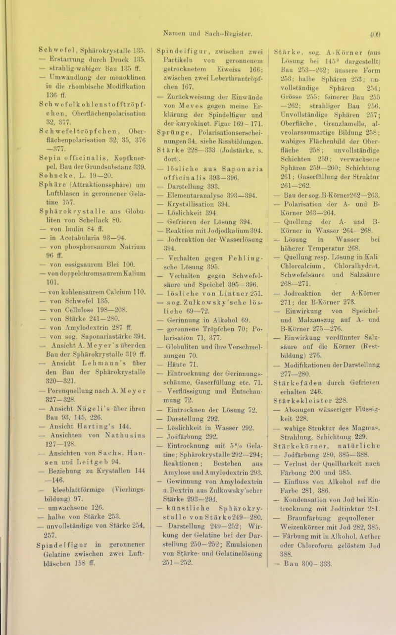 Schwefel. Sphärokrystalle 185. — Erstarrung durch Druck 135. — strahlig-wabiger Hau 185 ff. — Umwandlung der monoklinen in die rhombische Modifikation im ri. S ch w e fei k oh lensto fft röp f- c h e n. Oberrlächenpolarisation 32, 377. Schwefel tröpfche n, Ober- flächenpolarisation 32, 35, 376 öl (. Sepia officinalis, Kopfknor- pel. Bau der Grundsubstanz 339. Sohncke, L. 19—20. Sphäre (Attraktionssphäre) um Luftblasen in geronnener Gela- tine 1>7. Sphärokrystalle aus Globu- liten von Schellack 80. — von Inulin 84 ff. — in Acetabularia 93—94. — von phosphorsaurem Natrium 96 ff. — von essigsaurem Blei 100. — von doppelchromsaurem Kalium 101. — von kohlensaurem Calcium 110. — von Schwefel 135. — von Cellulose 198—208. — von Stärke 241—280. — von Amylodextrin 287 ff. — von sog. Saponariastärke 394. — Ansicht A. Meyer's älter den Bau der Sphärokrystalle 319 ff. — Ansicht Lehmann's über den Bau der Sphärokrystalle 320—321. — Porenqnellung nach A. M e y e r 327-328. — Ansicht Nägeli's über ihren Bau 93, 145, 226. — Ansicht Harting's 144. — Ansichten von Nathusius 127—128. — Ansichten von Sachs, Han- sen und Leitgeh 94. — Beziehung zu Krystallen 144 —146. — kleeblattförmige (Vierlings- bildung) 97. — umwachsene 126. — halbe von Stärke 253. — unvollständige von Stärke 254. 257. Spind elf ig ur in geronnener Gelatine zwischen zwei Luft- bläschen 158 ff. Spindelfigur, zwischen zwei Partikeln von geronnenem getrocknetem Eiweiss 166; zwischen zwei Leberthrantrüpf- chen 167. — Zurückweisung der Einwände von Kleves gegen meine Er- klärung der Spindelfigur und der karyokinet. Figur 169- 171. Sprünge. Polarisationserschei- nungen 34. siehe Rissbildungen. Stärke 228—333 (Jodstärke, s. doit). — lösliche aus Saponaria officinalis 393-396. — Darstellung 393. — Elemeutaranalyse 393—394. — Kristallisation 394. — Löslichkeit 394. — Gefrieren der Lösung 394. — Reaktion mit Jodjodkalium 394. — Jodreaktion der Wasserlösung 394. — Verhalten gegen Fehling- sche Lösung 395. — Verhalten gegen Schwefel- säure und Speichel 395—396. — lösliche von Lintner251. — sog. Zulko wsky 'sehe lös- liche 69—72. — Gerinnung in Alkohol 69. — geronnene Tröpfchen 70; Po- larisation 71, 377. — Globuliten und ihre Verschmel- zungen 70. — Häute 71. — Eintrocknung der Gerinnungs- schäume, Gaserfüllung etc. 71. — Verflüssigung und Entscbau- mung 72. — Eintrocknen der Lösung 72. — Darstellung 292. — Löslichkeit in Wasser 292. — Jodfärbung 292. — Eintrocknung mit 5°/o Gela- tine; Sphärokrystalle 292—294; Reaktionen ; Bestehen ans Amylose und Amylodextrin 293. — (iewinnung von Amylodextrin u.Dextrin aus Zulkowsky'scher Stärke 293—294. — künstliche Sphärokry- stalle von Stärke249—280. — Darstellung 249—252; Wir- kung der Gelatine bei der Dar- stellung 250—252; Emulsionen von Stärke- und Gelatinelösung 251-252. Stärke, sog. A-Körn er (aus Lösung bei 14-r>ü dargestellt) Bau 253—262; äussere Form 253; balbe Sphären 253; un- vollständige Sphären 254; Grösse 255: feinerer Bau 255 —262; strahliger Bau 256. Unvollständige Sphären 257; Oberfläche, i irenzlamelle, al- veolarsaumartige Bildung 258; wabiges Flächenbild der Ober- flache 258 ; unvollständige Schichten 259; verwachsene Sphären 259—2(50; Schichtung 261 : Gaserfüllung der Struktur 261-262. — Bau dersog.B-Körner262—263. — Polarisation der A- und B- Körner 263—264. — Quell ung der A- und B- Körner in Wasser 264—268. — Lösung in Wasser bei höherer Temperatur 268. — Quellung resp. Lösung in Kali Chlorcalcium , Chloralhydr.it, Schwefelsäure und Salzsäure 268—271. — Jodreaktion der A-Körner 271; der B-Körner 273. — Einwirkung von Speichel- und Malzauszug auf A- und B-Kürner 275-276. — Einwirkung verdünnter Salz- säure auf die Körner (Rest- bildung) 276. — Modifikationen der Darstellung 277—280. Stärkefäden durch Gefrieien erhalten 246. Stärkekleister 228. — Absaugen wässeriger Flüssig- keit 228. — wabige Struktur des Magma-. Strahlung, Schichtung 229. s t ä rkek ö rner, natürliche — Jodfärbung 2S0, 385—388. — Verlust der Quellbarkeit nach Färbung 200 und 385. — Einfluss von Alkohol auf die Farbe 281, 386. — Kondensation von Jod hei Ein- trocknung mit Jodtinktur 2bl. — Braunfärbung gequollener Weizenkörner mit Jod 282, 385. — Färbung mit in Alkohol, Aether oder Chloroform gelöstem Jod 388. — Bau 300- 333.