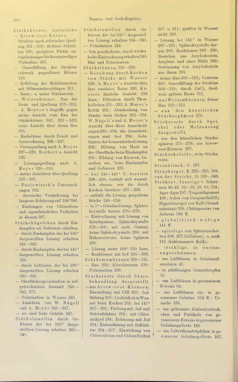 S t ü r k e k ö r n e r. natürliche — Arrow-root-Körner, Struktur nach schwacher Quell- ung 301—308; dichtere Schich- ten 306; periphere Partie, un- regelmässiger bis kreuzstreitiger Wabenbau 307. Gaserfüllung der Struktur schwach gequollener Kürner 310. — Erfüllung der Hohlräumchen mit Süberniedersohlägen 311. — Reste, s. unter Stärkereste. — Weizenkörner, Bau der Reste und Quellung 312-313. — A. Meyers's Angriffe gegen ineine Ansicht vom Bau der Stärkekörner 302, 313-319; seine Ansicht über deren Bau 325. — Radialrisse durch Druck und Austrocknung 326—327. — Porenquellung nach A. Meyer 327— 329; Rother t's Ansicht 328. — Lösungsquellung nach A. Meyer 328-330. — meine Ansichten über Quellung 328— 331. — Pu r i e witsch' s Untersuch- ungen 332. — chemische Veränderung bei längerer Erhitzung auf 100°386. — Eindringen von Chloroform und eigentümliches Verhalten in diesem 387. Stärkekügelchen durch Ein- dampfen od. Gefrieren erhalten. — durch Eindampfen der bei 100° dargestellten Lösung erhaltet! 241— 242. — durch Eindampfen der bei 145° dargestellten Lösung erhalten 238. — durch Gefrieren der bei 100° dargestellten Lösung erhalten 242- 248. — Oberflächenpolarisation in auf- getrocknetem Zustand 244 — 245, 377. - Polarisation in Wasser 245. — Ansichten von W. Nägeli und A. Meyer 245—247. — sie sind feste Gebilde 247. Stärkelamellen durch Ge- frieren der bei 100° darge- stellten Lösung erhalten 242— 248. Stärkelamellen durch Ge- frieren der bei 145° dargestell- ten Lösung erhalten 244—245. — Polarisation 244. — fein geschichtete, durch wieder- holte Eintrocknung erhalten 248, Bau und Polarisation. Stärkelösung 229—239. — Bereitung durch Kochen von Stärke mit Wasser 229; A. Meyei 's Ansicht über ihre emulsive Natur 230, Kü- sters ähnliche Ansicht 239 Anm.: Filtration durch Thon- kölbchen231—232, A. Meyer's Kritik 232; Abscheidung von Stärke beim Stehen 232—234, W. Nägeli' s und A. Meyer's Ansicht über diese Ausscheid- ungen 233—234. die Ausscheid- ungen sind fest 234; Gela- tiuiren der konzentrirtenLösung 236; Bildung von Haut an der Oberfläche beim Eindampfen 236; Bildung von Körnern, La- mellen etc. beim Eindampfen und Gefrieren 236. — bei 140—145° C. bereitet 236—239; verhält sich wesent- lich ebenso wie die durch Kochen bereitete 237—239. — enthält die Lösung gespaltene Stärke 249—250. — in 50 o Gelatinelösung; Sphäro- krystalle daraus 278—279. — Eintrocknung mit Lösung von Kirschgummi. Sphärokrystalle 279—280; mit arab. Gummi, keine Sphärokrystalle 280; mit Hülmereiweiss keine Sphären 280. — Lösung unter 100° 330 Anm. — Reaktionen mit Jod 391—393. Stärkemembranen 239—241. — Bau 239; Alveolarsaum 239; Polarisation 239. Stärkereste durch Säure- behandlung dargestellt. —aus Ar row-root -Körnern; Darstellung mit C1H 283; Jod- färbung 283 : Löslichkeit inW a s- ser beim Kochen 283: bei 145° 287—291; Färbung mit Jod und Schwefelsäure 283; mit Chlor- zinkjod 284: Erhitzung mit Jod 284: Eintrocknung mit Jodtink- tur 284—287: Einwirkung von Chlorcalcium und Chloralhydrat 287 u. 311; quellen in Wasser nicht 283. — Lösung bei 145° in Wasser 287-291; Sphärokrystalle dar- aus 288; Reaktionen 288—290; Bestehen aus Amylodextrin, Amylose und einer Hülle 290; Gewinnung von Amylodextrin aus ihnen 291. — feiner Bau 308—312; Centrum 308; Gaserfüllung der Struktur 309—310; durch CaCl2 theil- weis gelöste Reste 311. — a u s W e i z e n k ö r n e r n, feiner Bau 312-313. — aus den künstlichen Stärkesphären 276. Stärkereste durch Spei- chel oder Malzauszug dargestellt. — aus den künstlichen Stärke- sphären 275—276; aus Arrow- root-Körnern 287. Stärkeskelette, siehe Stärke- reste. Steinbrinck, C. 187. Strasburger, E. 222-225, 303. van der Stricht. O. 339-340. Struktur, faserige v. Schäu- men 40,48, 52—53, 58, 68,154; Agar-Agar 197: Traganthgummi 198 ; Achse von Gorgonella335; Rippenknorpel von Kalb (Grund- substanz) 338; Chitinpanzer von Astacus 348 ff. — g 1 o b u 1 i t i s c h - w a b i g e 141 ff. — spiralige von Sphärenschei- ben 199, 207 (Cellulose), s. auch 113 (kohlensaurer Kalk). — s tr ah 1 i ge , in Gerinn- un gss chäumen. — um Luftblasen in Gelatineöl- emulsion 41. — in zähflüssigen Gummitropfen 53. —• um Luitblasen in geronnenem Eiweiss 64. — um Luftblasen etc. in ge- ronnener Gelatine 154 ff.; Ur- sache 160. — um gebrannte Alabasterstück- chen und Partikeln von ge- ronnenem Eiweiss in geronnener Gelatinegallerte 166. — um Leberthrantröpfchen in ge- ronnener Grelatmesallerte 167.