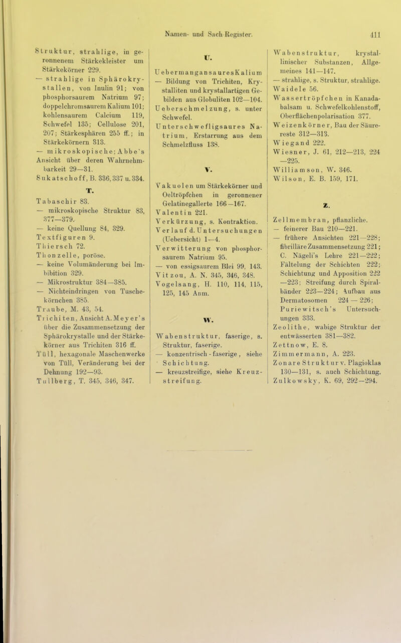 Struktur, strahlige, iu ge- ronnenem Stärkekleister um Stärkekörner 229. — strabiige in Sphärokry- stallen, von Inulin 91; von phosphorsaurem Natrium 97; doppelchromsaurem Kalium 101; kohlensaurem Calcium 119, Schwefel 135; Cellulose 201, 207; Stärkesphären 255 ff.; in Stärkekörnern 313. — mikroskopische;Ahbe's Ansicht über deren Wahrnehm- barkeit 29—31. Sukatschoff, B. 336,337 u.334. T. Tabaschir 83. — mikroskopische Struktur 83, 377—379. — keine Quellung 84, 329. Textfiguren 9. Tliiersch 72. Thonzelle, poröse. — keine Volumänderung bei Im- bibition 329. — Mikrostruktur 384-385. — Nichteindringen von Tusche- körnchen 385. Traube, M. 43, 54. Ti ichi ten, Ansicht A.Mey er's über die Zusammensetzung der Sphärokrystalle und der Stärke- körner aus Trichiten 316 ff. Tüll, hexagonale Maschenwerke von Tüll, Veränderung bei der Dehnung 192—93. Tu llberg, T. 345, 346, 347. U. U e b e r m a n g a n s a u r e s K a 1 i u m — Bildung von Trichiten, Kry- stalliten und krystallartigen Ge- bilden aus Globuliten 102—104. Ue her Schmelzung, s. unter Schwefel. Untersch wefligsaures Na- trium, Erstarrung aus dem Schmelzfluss 138. V. Vakuolen um Stärkekörner und Oeltröpfchen in geronnener Gelatinegallerte 166-167. Valentin 221. Verkürzung, s. Kontraktion. Verlauf d.Untersuchungen (Uebersicht) 1—4. Verwitterung von phosphor- saurem Natrium 95. — von essigsaurem Blei 99, 143. Vit zou, A. N. 345, 346, 348. Vogelsang, H. 110, 114, 115, 125, 145 Anm. W. Wabenstruktur, faserige, s. Struktur, faserige. — konzentrisch - faserige , siehe Schichtung. — kreuzstreifige, siehe Kreuz- streif ud g. W abenstruktur, krystal- linischer Substanzen, Allge- meines 141—147. — strahlige, s. Struktur, strahlige. Waidele 56. Wassertröpfchen in Kanada- balsam u. Schwefelkohlenstoff, Oberflächenpolarisation 377. Weizenkörne r, Bau der Säure- reste 312—313. Wiegand 222. Wiesner, J. 61, 212—213, 224 —225. Williamson, W. 346. Wilson. E. B. 159, 171. Z. Zel 1 nie m b r a n , pflanzliche. - feinerer Bau 210—221. — frühere Ansichten 221—228; fibrilläre Zusammensetzung 221; C. Nägeli's Lehre 221-222; Fältelung der Schichten 222; Schichtung und Apposition 222 —223: Streifung durch Spiral- bänder 223—224; \ufbau aus Dermatosomen 224 — 226; Puriewitsch's Untersuch- ungen 333. Zeolithe. wabige Struktur der entwässerten 381—382. Zettnow, E. 8. Zimmermann, A. 223. Z o n a r e S t r u k t u r v. Plagioklas 130—131, s. auch Schichtung. Zulkowsky, K. 69, 292-294.