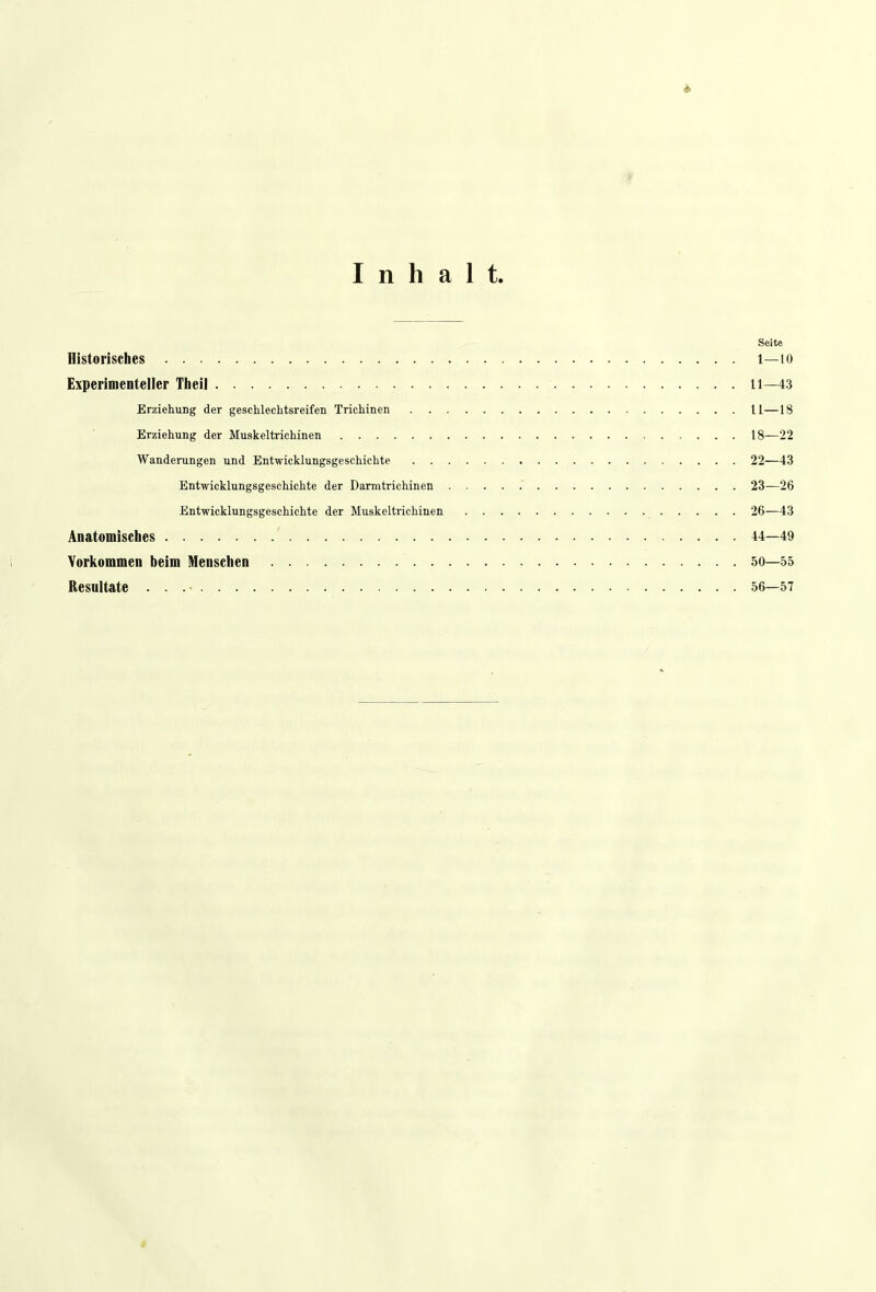 Inhalt. Seite Historisches l—10 Experimenteller Theil 11—43 Erziehung der geschlechtsreifen Trichinen II—18 Erziehung der Muskeltrichinen 18—22 Wanderungen und Entwicklungsgeschichte 22—43 Entwicklungsgeschichte der Darmtrichinen 23—26 Entwicklungsgeschichte der Muskeltrichinen 26—43 Anatomisches 44—49 Vorkommen beim Menschen 50—55 Resultate . . .• 56—57