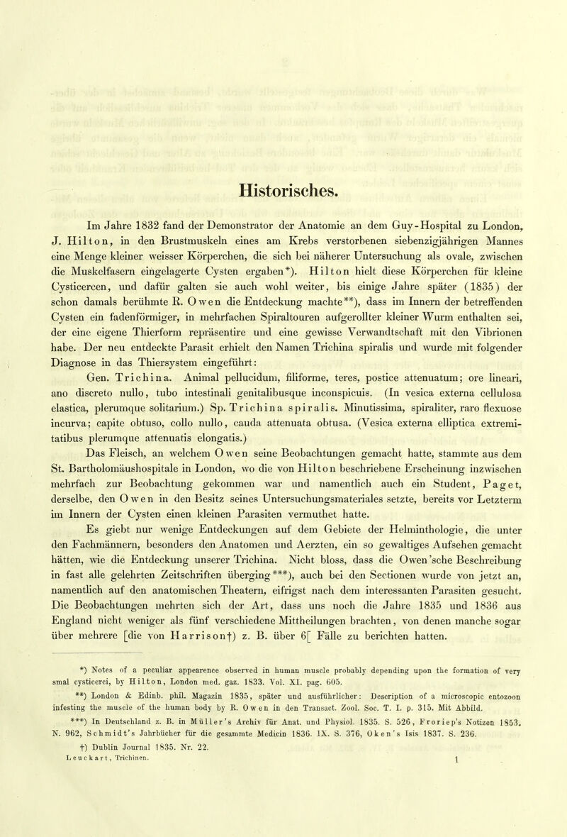 Historisches Im Jahre 1832 fand der Demonstrator der Anatomie an dem Guy-Hospital zu London, J. Hilton, in den Brustmuskeln eines am Krebs verstorbenen siebenzigj ährigen Mannes eine Menge kleiner weisser Körperchen, die sich bei näherer Untersuchung als ovale, zwischen die Muskelfasern eingelagerte Cysten ergaben*). Hilton hielt diese Körperchen für kleine Cysticercen, und dafür galten sie auch wohl weiter, bis einige Jahre später (1835) der schon damals berühmte R. Owen die Entdeckung machte**), dass im Innern der betreffenden Cysten ein fadenförmiger, in mehrfachen Spiraltouren aufgerollter kleiner Wurm enthalten sei, der eine eigene Thierform repräsentire und eine gewisse Verwandtschaft mit den Vibrionen habe. Der neu entdeckte Parasit erhielt den Namen Trichina spiralis und wurde mit folgender i Diagnose in das Thiersystem eingeführt: Gen. Trichina. Animal pellucidum, filiforme, teres, postice attenuatum; ore lineari, ano discreto nullo, tubo intestinali genitalibusque inconspicuis. (In vesica externa cellulosa elastica, plerumque solitarium.) Sp. Trichina spiralis. Minutissima, spiraliter, raro flexuose incurva; capite obtuso, collo nullo, cauda attenuata obtusa. (Vesica externa elliptica extremi- tatibus plerumque attenuatis elongatis.) Das Fleisch, an welchem Owen seine Beobachtungen gemacht hatte, stammte aus dem St. Bartholomäushospitale in London, wo die von Hilton beschriebene Erscheinung inzwischen mehrfach zur Beobachtung gekommen war und namentlich auch ein Student, Paget, derselbe, den Owen in den Besitz seines Untersuchungsmateriales setzte, bereits vor Letzterm im Innern der Cysten einen kleinen Parasiten vermuthet hatte. Es giebt nur wenige Entdeckungen auf dem Gebiete der Helminthologie, die unter den Fachmännern, besonders den Anatomen und Aerzten, ein so gewaltiges Aufsehen gemacht hätten, wie die Entdeckung unserer Trichina. Nicht bloss, dass die Owen'sehe Beschreibung in fast alle gelehrten Zeitschriften überging***), auch bei den Sectionen wurde von jetzt an, namentlich auf den anatomischen Theatern, eifrigst nach dem interessanten Parasiten gesucht. Die Beobachtungen mehrten sich der Art, dass uns noch die Jahre 1835 und 1836 aus England nicht weniger als fünf verschiedene Mittheilungen brachten, von denen manche sogar über mehrere [die von Harrisonf) z. B. über 6[ Fälle zu berichten hatten. *) Notes of a peculiar appearence observed in human muscle probably depending upon the formation of very smal cystioerci, by Hilton, London med. gaz. 1833. Vol. XI. pag. 605. **) London & Edinb. phil. Magazin 1835, später und ausführlicher: Description of a microseopic entozoon infesting the muscle of the human body by R. Owen in den Transact. Zool. Soc. T. I. p. 315. Mit Abbild. ***) In Deutschland z. B. in Müller's Archiv für Anat. und Physiol. 1835. S. 526, Proriep's Notizen 1853. N. 962, Schmidt's Jahrbücher für die gesammte Medicin 1836. IX. S. 376, Oken's Isis 1837. S. 236. t) Dublin Journal 1835. Nr. 22. Leuckart, Trichinen. |