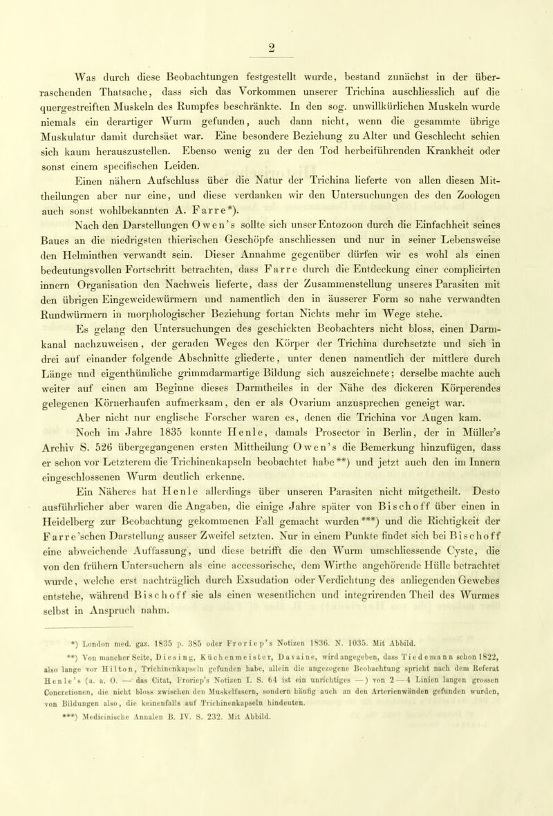 Was durch diese Beobachtungen festgestellt wurde, bestand zunächst in der über- raschenden Thatsache, dass sich das Vorkommen unserer Trichina auschliesslich auf die quergestreiften Muskeln des Rumpfes beschränkte. In den sog. unwillkürlichen Muskeln wurde niemals ein derartiger Wurm gefunden, auch dann nicht, wenn die gesammte übrige Muskulatur damit durchsäet war. Eine besondere Beziehung zu Alter und Geschlecht schien sich kaum herauszustellen. Ebenso wenig zu der den Tod herbeiführenden Krankheit oder sonst einem specifischen Leiden. Einen nähern Auf'schluss über die Natur der Trichina lieferte von allen diesen Mit- theilungen aber nur eine, und diese verdanken wir den Untersuchungen des den Zoologen auch sonst wohlbekannten A. Farre*). Nach den Darstellungen O wen's sollte sich unserEntozoon durch die Einfachheit seines Baues an die niedrigsten thierischen Geschöpfe anschliessen und nur in seiner Lebensweise den Helminthen verwandt sein. Dieser Annahme gegenüber dürfen wir es wohl als einen bedeutungsvollen Fortschritt betrachten, dass Farre durch die Entdeckung einer complicirten innern Organisation den Nachweis lieferte, dass der Zusammenstellung unseres Parasiten mit den übrigen Eingeweidewürmern und namentlich den in äusserer Form so nahe verwandten Rundwürmern in morphologischer Beziehung fortan Nichts mehr im Wege stehe. Es gelang den Untersuchungen des geschickten Beobachters nicht bloss, einen Darm- kanal nachzuweisen, der geraden Weges den Körper der Trichina durchsetzte und sich in drei auf einander folgende Abschnitte gliederte, unter denen namentlich der mittlere durch Länge nnd eigenthümliche grimmdarmartige Bildung sich auszeichnete; derselbe machte auch weiter auf einen am Beginne dieses Darmtheiles in der Nähe des dickeren Körperendes gelegenen Körnerhaufen aufmerksam, den er als Ovarium anzusprechen geneigt war. Aber nicht nur englische Forscher waren es, denen die Trichina vor Augen kam. Noch im Jahre 1835 konnte He nie, damals Prosector in Berlin, der in Müllers Archiv S. 526 übergegangenen ersten Mittheilung Owen's die Bemerkung hinzufügen, dass er schon vor Letzterem die Trichinenkapseln beobachtet habe**) und jetzt auch den im Innern eingeschlossenen Wurm deutlich erkenne. Ein Näheres hat Henle allerdings über unseren Parasiten nicht mitgetheilt. Desto ausführlicher aber waren die Angaben, die einige Jahre später von Bischoff über einen in Heidelberg zur Beobachtung gekommenen Fall gemacht wurden***) und die Richtigkeit der Farre'schen Darstellung ausser Zweifel setzten. Nur in einem Punkte findet sich bei Bischoff eine abweichende Auffassung, und diese betrifft die den Wurm umschliessende Cyste, die von den frühern Untersuchern als eine accessorische, dem Wirthc angehörende Hülle betrachtet wurde, welche erst nachträglich durch Exsudation oder Verdichtung des anliegenden Gewebes entstehe, während Bise hoff sie als einen wesentlichen und integrirenden Theil des Wurmes selbst in Anspruch nahm. *) London med. gaz. 1835 p. 365 oder Froricp's Notizen 1836. N. 1035. Mit Abbild. **) Von mancher Seite, D i c s i n g, Küchenmeister, Davainc, wird angegeben, dass Ticdemann schon 1822, also lange vor Hilton, Triohinerikapseln gefunden habe, allein die angezogene Beobachtung spricht nach dem Referat Henle's (a. a. 0. — das Citat, Froricp's Notizen I. S. 64 ist ein unrichtiges —) von 2—4 Linien langen grossen Concretioncn, die nicht bloss zwischen den Muskelfasern, sondern hiiiilig auch an den Artcrienwiinden gefunden wurden, von Bildungen also, die keinenfalls auf Trichinenkapseln hindeuten. *»*) Mcdieinische Annalen B. IV. S. 232. Mit Abbild.