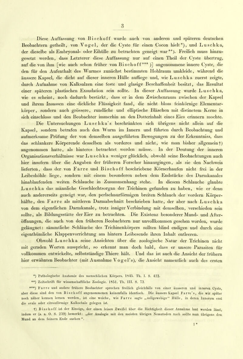 8 Diese Auffassung von Bischoff wurde auch von anderen und späteren deutschen Beobachtern getheilt, von Vogel, der die Cyste für einen Cocon hielt*), und Luschka, der dieselbe als Embryonal- oder Eihülle zu betrachten geneigt war**). Freilich muss hinzu- gesetzt werden, dass Letzterer diese Auffassung nur auf einen Theil der Cyste übertrug, auf die von ihm [wie auch schon früher von Bisch off*** )] angenommene innere Cyste, die den für den Aufenthalt des Wurmes zunächst bestimmten Hohlraum umkleide, während die äussere Kapsel, die dicht auf dieser inneren Hülle aufliege und, wie Luschka zuerst zeigte, durch Aufnahme von Kalksalzen eine feste und glasige Beschaffenheit besitzt, das Resultat einer späteren plastischen Exsudation sein sollte. In dieser Auffassung wurde Luschka, wie es scheint, noch dadurch bestärkt, dass er in dem Zwischenraum zwischen der Kapsel und ihrem Insassen eine dickliche Flüssigkeit fand, die nicht bloss feinkörnige Elementar- körper, sondern auch grössere, rundliche und elliptische Bläschen mit distinctem Kerne in sich einschloss und den Beobachter immerhin an den Dotterinhalt eines Eies erinnern mochte. Die Untersuchungen Luschka's beschränkten sich übrigens nicht allein auf die Kapsel, sondern betrafen auch den Wurm im Innern und führten durch Beobachtung und aufmerksame Prüfung der von demselben ausgeführten Bewegungen zu der Erkenntniss, dass das schlankere Körperende desselben als vorderes und nicht, wie man bisher allgemeinf) angenommen hatte, als hinteres betrachtet werden müsse. In der Deutung der inneren Organisationsverhältnisse war Luschka weniger glücklich, obwohl seine Beobachtungen auch hier insofern über die Angaben der früheren Forscher hinausgingen, als sie den Nachweis lieferten, dass der von Farre und Bischoff beschriebene Körnerhaufen nicht frei in der Leibeshöhle liege, sondern mit einem besonderen neben dem Endstücke des Darmkanales hinablaufenden weiten Schlauche in Zusammenhang stehe. In diesem Schlauche glaubte Luschka das männliche Geschlechtsorgan der Trichinen gefunden zu haben, wie er denn auch andererseits geneigt war, den perlschnurförmigen breiten Schlauch der vordem Körper- hälfte, den Farre als mittleren Darmabschnitt beschrieben hatte, der aber nach Luschka von dem eigentlichen Darmkanale, trotz inniger Verbindung mit demselben, verschieden sein sollte, als Bildungsstätte der Eier zu betrachten. Die Existenz besonderer Mund- und After- öffnungen, die auch von den früheren Beobachtern nur unvollkommen gesehen worden, wurde geläugnet: sämmtliche Schläuche des Trichinenkörpers sollten blind endigen und durch eine eigenthümliche Klappenvorrichtung am hintern Leibesende ihren Inhalt entleeren. Obwohl Luschka seine Ansichten über die zoologische Natur der Trichinen nicht mit geraden Worten ausspricht, so erkennt man doch bald, dass er unsere Parasiten für vollkommen entwickelte, selbstständige Thiere hält. Und das ist auch die Ansicht der frühern hier erwähnten Beobachter (mit Ausnahme Vogel's), die Ansicht namentlich auch des ersten *) Pathologische Anatomie des menschlichen Körpers. 1845. Th. I. S. 422. **) Zeitschrift für wissenschaftliche Zoologie. 1851. Th. III. S. 73. ***) Farre und andere frühere Beobachter sprechen freilich gleichfalls von einer äusseren und inneren Cyste, aber diese sind den von Bischoff angenommenen keinenfalls identisch. Die äussere Kapsel Farre's, die wir später noch näher kennen lernen werden, ist eine weiche, wie Farre sagte „zellgewebige Hülle, in deren Innerem erst die ovale oder citronförmige Kalkschale gelegen ist. f) Bischoff ist der Einzige, der einen leisen Zweifel über die Richtigkeit dieser Annahme laut werden lässt, indem er (a. a. 0. S. 239) bemerkt: „der Analogie mit den meisten übrigen Nematoden nach sollte man übrigens den Mund an dem feinern Ende suchen. 1*