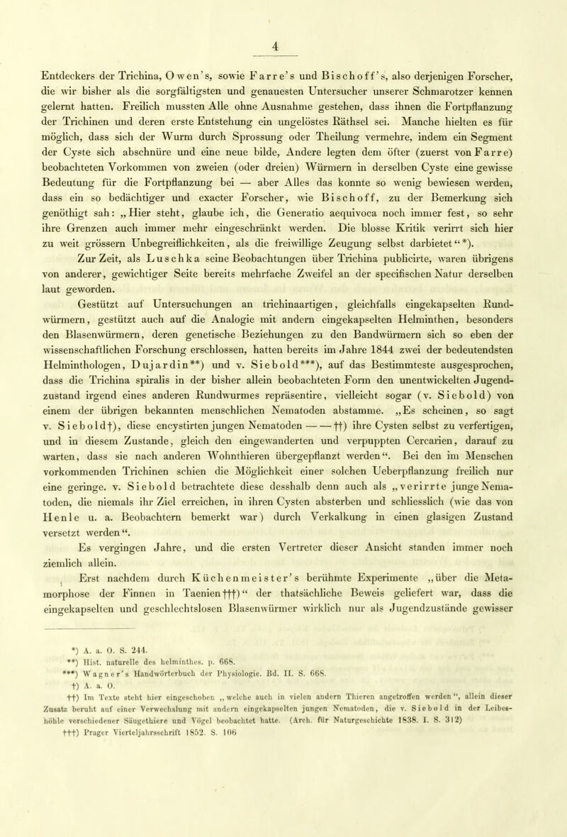 Entdeckers der Triehina, O wen's, sowie Farre's und Bischoff's, also derjenigen Forscher, die wir bisher als die sorgfältigsten und genauesten Untersucher unserer Schmarotzer kennen gelernt hatten. Freilich mussten Alle ohne Ausnahme gestehen, dass ihnen die Fortpflanzung der Trichinen und deren erste Entstehung ein ungelöstes Räthsel sei. Manche hielten es für möglich, dass sich der Wurm durch Sprossung oder Theilung vermehre, indem ein Segment der Cyste sich abschnüre und eine neue bilde, Andere legten dem öfter (zuerst vonFarre) beobachteten Vorkommen von zweien (oder dreien) Würmern in derselben Cyste eine gewisse Bedeutung für die Fortpflanzung bei — aber Alles das konnte so wenig bewiesen werden, dass ein so bedächtiger und exacter Forscher, wie Bischoff, zu der Bemerkung sich genöthigt sah: „Hier steht, glaube ich, die Generatio aequivoca noch immer fest, so sehr ihre Grenzen auch immer mehr eingeschränkt werden. Die blosse Kritik verirrt sich hier zu weit grössern Unbegreiflichkeiten, als die freiwillige Zeugung selbst darbietet *). Zur Zeit, als Luschka seine Beobachtungen über Triehina publicirte, waren übrigens von anderer, gewichtiger Seite bereits mehrfache Zweifel an der speeifischen Natur derselben laut geworden. Gestützt auf Untersuchungen an trichinaartigen, gleichfalls eingekapselten Kund- würmern, gestützt auch auf die Analogie mit andern eingekapselten Helminthen, besonders den Blasenwürmern, deren genetische Beziehungen zu den Bandwürmern sich so eben der wissenschaftlichen Forschung erschlossen, hatten bereits im Jahre 1844 zwei der bedeutendsten Helminthologen, Dujardin**) und v. Siebold***), auf das Bestimmteste ausgesprochen, dass die Triehina spiralis in der bisher allein beobachteten Form den unentwickelten Jugend- zustand irgend eines anderen Rundwurmes repräsentire, vielleicht sogar (v. Siebold) von einem der übrigen bekannten menschlichen Nematoden abstamme. „Es scheinen, so sagt v. Sieboldf), diese encystirten jungen Nematoden ff) ihre Cysten selbst zu verfertigen, und in diesem Zustande, gleich den eingewanderten und verpuppten Cercarien, darauf zu warten, dass sie nach anderen Wohnthieren übergepflanzt werden. Bei den im Menschen vorkommenden Trichinen schien die Möglichkeit einer solchen Ueberpflanzung freilich nur eine geringe, v. Siebold betrachtete diese desshalb denn auch als „verirrte jungeNema- toden, die niemals ihr Ziel erreichen, in ihren Cysten absterben und schliesslich (wie das von Henle u. a. Beobachtern bemerkt war) durch Verkalkung in einen glasigen Zustand versetzt werden. Es vergingen Jahre, und die ersten Vertreter dieser Ansicht standen immer noch ziemlich allein. Erst nachdem durch Küchenmeister's berühmte Experimente „über die Meta- morphose der Finnen in Taenien fff) der thatsächliche Beweis geliefert war, dass die eingekapselten und geschlechtslosen Blasemvürmer wirklich nur als Jugendzustände gewisser *) A. a. 0. S. 244. **) Hist. naturelle des hclminthcs. p. 668. ***) Wagner's Handwörterbuch der Physiologie. Bd. II. S. 668. t) A. a. 0. tt) Im Texte steht hier eingeschoben ,, welche auch in vielen andern Thieren angetroffen werden '', allein dieser Zusatz beruht auf einer Verwechslung mit andern eingekapselten jungen Nematoden, die v. Sicbold in der Leibee- höhle verschiedener Säugethicre und Vögel beobachtet hatte. (Arch. für Naturgeschichte 1838. I. S. 312) ftt) Prager Viertcljahrsschrift 1852. S. 106