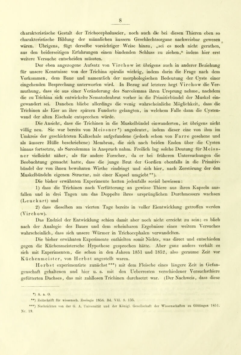 charakteristische Gestalt der Trichocephaluseier, noch auch die bei diesen Thieren eben so charakteristische Bildung der männlichen äussern Geschlechtsorgane nachweisbar gewesen wären. Übrigens, fügt derselbe vorsichtiger Weise hinzu, „sei es noch nicht gerathen, aus den beiderseitigen Erfahrungen einen bindenden Schluss zu ziehen, indem hier erst weitere Versuche entscheiden müssten. Der eben angezogene Aufsatz von Virchow ist übrigens auch in anderer Beziehung für unsere Kenntnisse von der Trichina spiralis wichtig, indem darin die Frage nach dem Vorkommen, dem Baue und namentlich der morphologischen Bedeutung der Cyste einer eingehenden Besprechung unterworfen wird. In Bezug auf letztere hegt Virchow die Ver- muthung, dass sie aus einer Veränderung des Sarcolemma ihren Ursprung nehme, nachdem die zu Trichina sich entwickelte Nematodenbrut vorher in die Primitivbündel der Muskel ein- gewandert sei. Daneben bliebe allerdings die wenig wahrscheinliche Möglichkeit, dass die Trichinen als Eier an ihre spätem Fundorte gelangten, in welchem Falle dann die Cysten- wand der alten Eischale entsprechen würde. Die Ansicht, dass die Trichinen in die Muskelbündel einwanderten, ist übrigens nicht völlig neu. Sie war bereits von Meissner*) angedeutet, indem dieser eine von ihm im Umkreis der geschichteten Kalkschale aufgefundene (jedoch schon von Farre gesehene und als äussere Hülle beschriebene) Membran, die sich nach beiden Enden über die Cysten hinaus fortsetzte, als Sarcolemma in Anspruch nahm. Freilich lag solche Deutung für Meiss- ner vielleicht näher, als für andere Forscher, da er bei früheren Untersuchungen die Beobachtung gemacht hatte, dass die junge Brut der Gordien ebenfalls in die Primitiv- bündel der von ihnen bewohnten Wirthe eindringt und sich hier, nach Zerstörung der den Muskelbündeln eigenen Structur, mit einer Kapsel umgiebt**). Die bisher erwähnten Experimente hatten jedenfalls soviel bewiesen: 1) dass die Trichinen nach Verfütterung an gewisse Thiere aus ihren Kapseln aus- fallen und in drei Tagen um das Doppelte ihres ursprünglichen Durchmessers wachsen (Leuckart) und 2) dass dieselben am vierten Tage bereits in voller Eientwicklung getroffen werden (Virchow). Das Endziel der Entwicklung schien damit aber noch nicht erreicht zu sein; es blieb nach der Analogie des Baues und dem scheinbaren Ergebnisse eines weitern Versuches wahrscheinlich, dass sich unsere Würmer in Trichocephalcn verwandelten. Die bisher erwähnten Experimente enthielten somit Nichts, was direct und entschieden gegen die Küchenmeistersche Hypothese gesprochen hätte. Aber ganz anders verhält es sich mit Experimenten, die schon in den Jahren 1851 und 1852, also geraume Zeit vor Küchenmeister, von Herbst angestellt waren. Herbst experimentirte zunächst***) mit dem Fleische eines längere Zeit in Gefan- genschaft gehaltenen und hier u. a. mit den Ueberresten verschiedener Versuchsthiere gefütterten Dachses, das mit zahllosen Trichinen durchsetzt war. (Der Nachweis, dass diese •) A. a. 0. •*) Zeitschrift für wissensch. Zoologie 185(J. Bd. Vll. S. 135. •**) Nachrichten von der G. A. Universität und der Königl. Gesellschaft der Wissensehaften zu Göttingen 1851. Nr. 19.