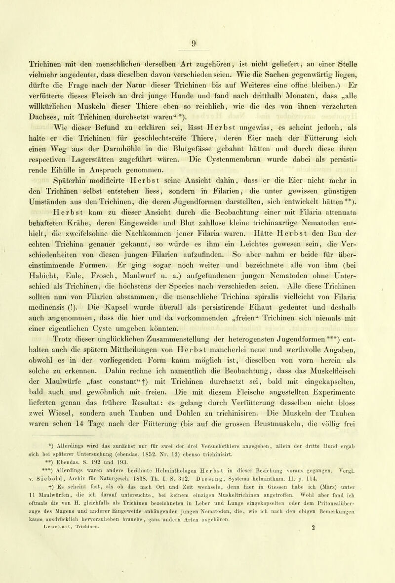 Trichinen mit den menschlichen derselben Art zugehören, ist nicht geliefert, an einer Stelle vielmehr angedeutet, dass dieselben davon verschieden seien. Wie die Sachen gegenwärtig liegen, dürfte die Frage nach der Natur dieser Trichinen bis auf Weiteres eine offne bleiben.) Er verfütterte dieses Fleisch an drei junge Hunde und fand nach dritthalb Monaten, dass „alle willkürlichen Muskeln dieser Thiere eben so reichlich, wie die des von ihnen verzehrten Dachses, mit Trichinen durchsetzt waren*). Wie dieser Befund zu erklären sei, lässt Herbst ungewiss, es scheint jedoch, als halte er die Trichinen für geschlechtsreife Thiere, deren Eier nach der Fütterung sich einen Weg aus der Darmhöhle in die Blutgefässe gebahnt hätten und durch diese ihren respectiven Lagerstätten zugeführt wären. Die Cystenmembran wurde dabei als persisti- rende Eihülle in Anspruch genommen. Späterhin modificirte Herbst seine Ansicht dahin, dass er die Eier nicht mehr in den Trichinen selbst entstehen Hess, sondern in Filarien, die unter gewissen günstigen Umständen aus den Trichinen, die deren Jugendformen darstellten, sich entwickelt hätten**). Herbst kam zu dieser Ansicht durch die Beobachtung einer mit Filaria attenuata behafteten Krähe, deren Eingeweide und Blut zahllose kleine trichinaartige Nematoden ent- hielt, die zweifelsohne die Nachkommen jener Filaria waren. Hätte Herbst den Bau der echten Trichina genauer gekannt, so würde es ihm ein Leichtes gewesen sein, die Ver- schiedenheiten von diesen jungen Filarien aufzufinden. So aber nahm er beide für über- einstimmende Formen. Er ging sogar noch weiter und bezeichnete alle von ihm (bei Habicht, Eule, Frosch, Maulwurf u. a.) aufgefundenen jungen Nematoden ohne Unter- schied als Trichinen, die höchstens der Species nach verschieden seien. Alle diese Trichinen sollten nun von Filarien abstammen, die menschliche Trichina spiralis vielleicht von Filaria medinensis (!). Die Kapsel wurde überall als persistirende Eihaut gedeutet und deshalb auch angenommen, dass die hier und da vorkommenden „freien-' Trichinen sich niemals mit einer eigentlichen Cyste umgeben könnten. Trotz dieser unglücklichen Zusammenstellung der heterogensten Jugendformen ***) ent- halten auch die spätem Mittheilungen von Herbst mancherlei neue und werthvolle Angaben, obwohl es in der vorliegenden Form kaum möglich ist, dieselben von vorn herein als solche zu erkennen. Dahin rechne ich namentlich die Beobachtung, dass das Muskelfleisch der Maulwürfe „fast constant f) mit Trichinen durchsetzt sei, bald mit eingekapselten, bald auch und gewöhnlich mit freien. Die mit diesem Fleische angestellten Experimente lieferten genau das frühere Resultat: es gelang durch Verfütterung desselben nicht bloss zwei Wiesel, sondern auch Tauben und Dohlen zu trichinisiren. Die Muskeln der Tauben waren schon 14 Tage nach der Fütterung (bis auf die grossen Brustmuskeln, die völlig frei *) Allerdings wird das zunächst nur für zwei der drei Versuchstkiere angegeben, allein der dritte Hund ergab sich bei späterer Untersuchung (ebendas. 1852. Nr. 12) ebenso trichinisirt. **) Ebendas. S. 192 und 193. ***) Allerdings waren andere berühmte Helminthologen Herbst in dieser Beziehung voraus gegangen. Vergl. v. Siebold, Archiv für Naturgesch. 1838. Th. I. S. 312. Diesing, Systema helminthura. II. p. 114. f) Es scheint fast, als ob das nach Ort und Zeit wechsele, denn hier in Glessen habe ich (März) unter 11 Maulwürfen, die ich darauf untersuchte, bei keinem einzigen Muskeltrichinen angetroffen. Wohl aber fand ich oftmals die von H. gleichfalls als Trichinen bezeichneten in Leber und Lunge eingekapselten oder dem Pritonealüber- zuge des Magens und anderer Eingeweide anhängenden jungen Nematoden, die, wie ich nach den obigen Bemerkungen kaum ausdrücklich hervorzuheben brauche , ganz andern Arten angehören. Leuckart, Trichinen. 2