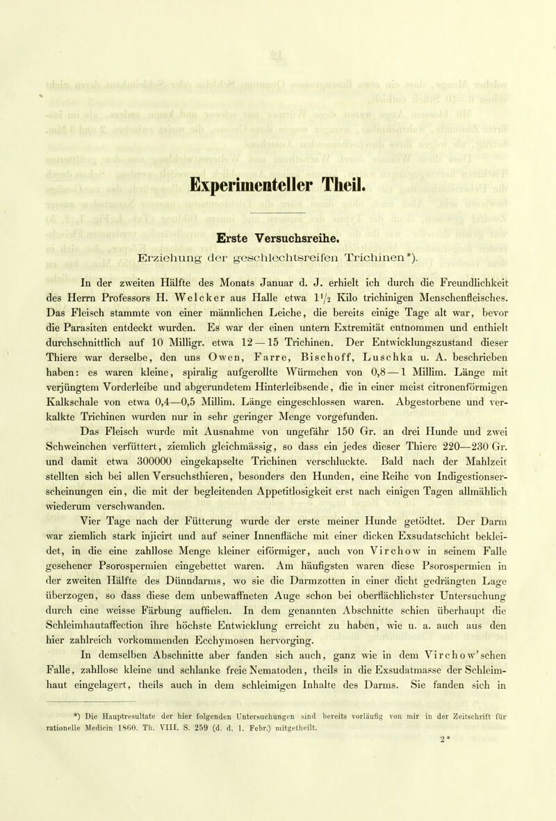 Experimenteller Theil. Erste Versuchsreihe. Erziehung der geschlechtsreifen Trichinen*). In der zweiten Hälfte des Monats Januar d. J. erhielt ich durch die Freundlichkeit des Herrn Professors H. Welcker aus Halle etwa D/2 Kilo trichinigen Menschenfleisches. Das Fleisch stammte von einer männlichen Leiche, die bereits einige Tage alt war, bevor die Parasiten entdeckt wurden. Es war der einen untern Extremität entnommen und enthielt durchschnittlich auf 10 Milligr. etwa 12—15 Trichinen. Der Entwicklungszustand dieser Thiere war derselbe, den uns Owen, Farre, Bischoff, Luschka u. A. beschrieben haben: es waren kleine, spiralig aufgerollte Würmchen von 0,8 — 1 Millim. Länge mit verjüngtem Vorderleibe und abgerundetem Hinterleibsende, die in einer meist citronenförmigen Kalkschale von etwa 0,4—0,5 Millim. Länge eingeschlossen waren. Abgestorbene und ver- kalkte Trichinen wurden nur in sehr geringer Menge vorgefunden. Das Fleisch wurde mit Ausnahme von ungefähr 150 Gr. an drei Hunde und zwei Schweinchen verfüttert, ziemlich gleichmässig, so dass ein jedes dieser Thiere 220—230 Gr. und damit etwa 300000 eingekapselte Trichinen verschluckte. Bald nach der Mahlzeit stellten sich bei allen Versuchsthieren, besonders den Hunden, eine Reihe von Indigestionser- scheinungen ein, die mit der begleitenden Appetitlosigkeit erst nach einigen Tagen allmählich wiederum verschwanden. Vier Tage nach der Fütterung wurde der erste meiner Hunde getödtet. Der Darm war ziemlich stark injicirt und auf seiner Innenfläche mit einer dicken Exsudatschicht beklei- det, in die eine zahllose Menge kleiner eiförmiger, auch von Virchow in seinem Falle gesehener Psorospermien eingebettet waren. Am häufigsten waren diese Psorospermien in der zweiten Hälfte des Dünndarms, wo sie die Darmzotten in einer dicht o-edrängten Lao-e überzogen, so dass diese dem unbewaffneten Auge schon bei oberflächlichster Untersuchung durch eine weisse Färbung auffielen. In dem genannten Abschnitte schien überhaupt die Schleimhautaffection ihre höchste Entwicklung erreicht zu haben, wie u. a. auch aus den hier zahlreich vorkommenden Ecchymosen hervorging. In demselben Abschnitte aber fanden sich auch, ganz wie in dem Virchow'schen Falle, zahllose kleine und schlanke freie Nematoden, theils in die Exsudatmasse der Schleim- haut eingelagert, theils auch in dem schleimigen Inhalte des Darms. Sie fanden sich in *) Die Hauptresultate der hier folgenden Untersuchungen sind bereits vorläufig von mir in der Zeitschrift für rationelle Medicin 1860. Th. VIII. S. 259 (d. d. 1. Febr.) mitgetheilt. 2*