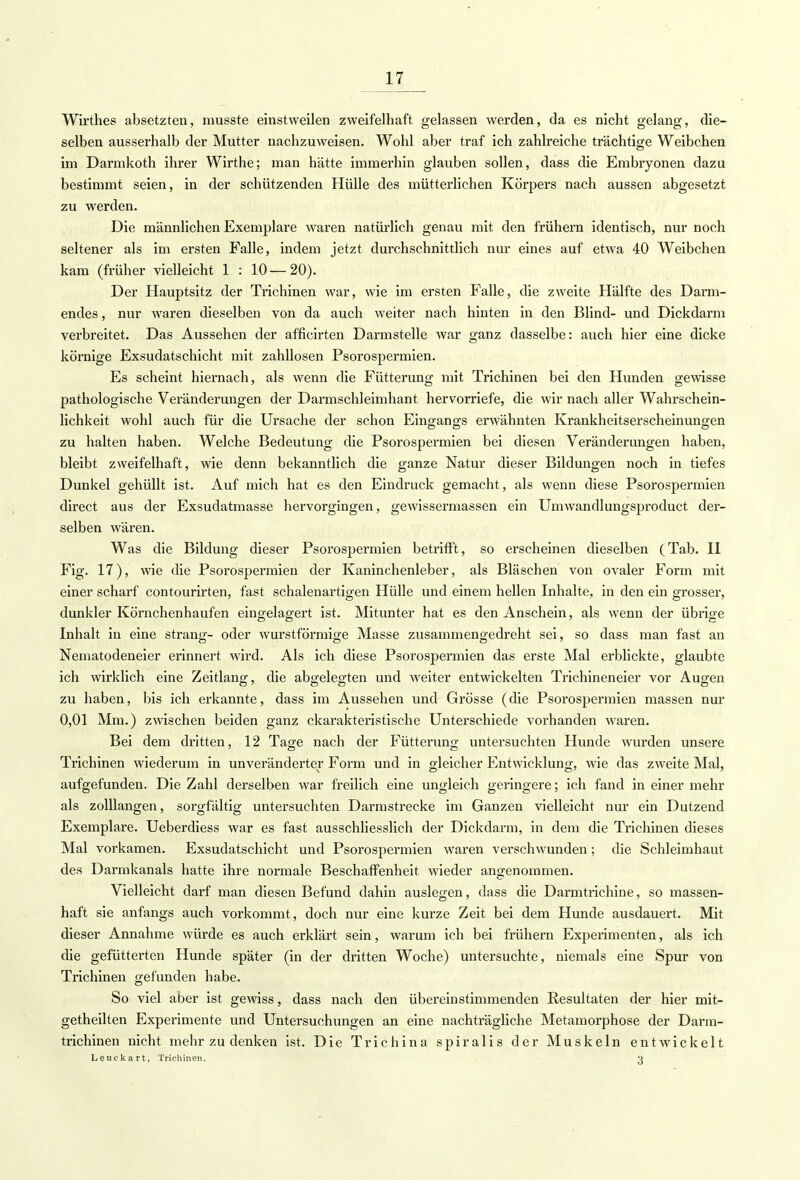 Wirthes absetzten, musste einstweilen zweifelhaft gelassen werden, da es nicht gelang, die- selben ausserhalb der Mutter nachzuweisen. Wohl aber traf ich zahlreiche trächtige Weibchen im Darmkoth ihrer Wirthe; man hätte immerhin glauben sollen, dass die Embryonen dazu bestimmt seien, in der schützenden Hülle des mütterlichen Körpers nach aussen abgesetzt zu werden. Die männlichen Exemplare waren natürlich genau mit den frühern identisch, nur noch seltener als im ersten Falle, indem jetzt durchschnittlich nur eines auf etwa 40 Weibchen kam (früher vielleicht 1 : 10—20). Der Hauptsitz der Trichinen war, wie im ersten Falle, die zweite Hälfte des Darm- endes , nur waren dieselben von da auch weiter nach hinten in den Blind- und Dickdarm verbreitet. Das Aussehen der afficirten Darmstelle war ganz dasselbe: auch hier eine dicke körnige Exsudatschicht mit zahllosen Psorospermien. Es scheint hiernach, als wenn die Fütterung mit Trichinen bei den Hunden gewisse pathologische Veränderungen der Darmschleimhant hervorriefe, die wir nach aller Wahrschein- lichkeit wohl auch für die Ursache der schon Eingangs erwähnten Krankheitserscheinungen zu halten haben. Welche Bedeutung die Psorospermien bei diesen Veränderungen haben, bleibt zweifelhaft, wie denn bekanntlich die ganze Natur dieser Bildungen noch in tiefes Dunkel gehüllt ist. Auf mich hat es den Eindruck gemacht, als wenn diese Psorospermien direct aus der Exsudatmasse hervorgingen, gewissermassen ein Umwandlungsproduct der- selben wären. Was die Bildung dieser Psorospermien betrifft, so erscheinen dieselben (Tab. II Fig. 17), wie die Psorospermien der Kaninchenleber, als Bläschen von ovaler Form mit einer scharf contourirten, fast schalenartigen Hülle und einem hellen Inhalte, in den ein grosser, dunkler Körnchenhaufen eingelagert ist. Mitunter hat es den Anschein, als wenn der übrige Inhalt in eine sträng- oder wurstförmige Masse zusammengedreht sei, so dass man fast an Nematodeneier erinnert wird. Als ich diese Psorospermien das erste Mal erblickte, glaubte ich wirklich eine Zeitlang, die abgelegten und weiter entwickelten Trichineneier vor Augen zu haben, bis ich erkannte, dass im Aussehen und Grösse (die Psorospermien massen nur 0,01 Mm.) zwischen beiden ganz charakteristische Unterschiede vorhanden waren. Bei dem dritten, 12 Tage nach der Fütterung untersuchten Hunde wurden unsere Trichinen wiederum in unveränderter Form und in gleicher Entwicklung, wie das zweite Mal, aufgefunden. Die Zahl derselben war freilich eine ungleich geringere; ich fand in einer mehr als zolllangen, sorgfältig untersuchten Darmstrecke im Ganzen vielleicht nur ein Dutzend Exemplare. Ueberdiess war es fast ausschliesslich der Dickdarm, in dem die Trichinen dieses Mal vorkamen. Exsudatschicht und Psorospermien waren verschwunden ; die Schleimhaut des Darmkanals hatte ihre normale Beschaffenheit wieder angenommen. Vielleicht darf man diesen Befund dahin auslegen, dass die Darmtrichine, so massen- haft sie anfangs auch vorkommt, doch nur eine kurze Zeit bei dem Hunde ausdauert. Mit dieser Annahme würde es auch erklärt sein, warum ich bei frühern Experimenten, als ich die gefütterten Hunde später (in der dritten Woche) untersuchte, niemals eine Spur von Trichinen gefunden habe. So viel aber ist gewiss, dass nach den übereinstimmenden Resultaten der hier mit- getheilten Experimente und Untersuchungen an eine nachträgliche Metamorphose der Darm- trichinen nicht mehr zu denken ist. Die Trichina spiralis der Muskeln entwickelt Leuckart, Trichinen. 3