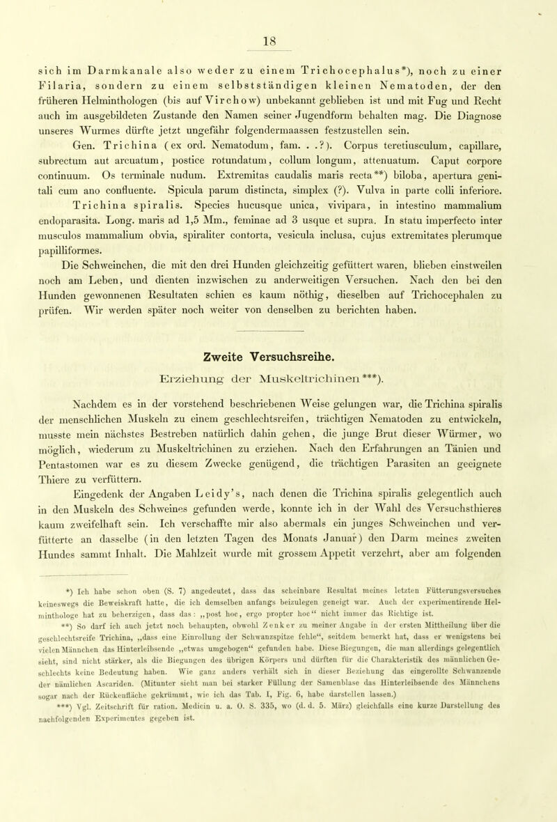 sich im Darmkanale also weder zu einem Trichocephalus*), noch zu einer Filaria, sondern zu einem selbstständigen kleinen Nematoden, der den früheren Helminthologen (bis aufVirchow) unbekannt geblieben ist und mit Fug und Recht auch im ausgebildeten Zustande den Namen seiner Jugendforin behalten mag. Die Diagnose unseres Wurmes dürfte jetzt ungefähr folgendermaassen festzustellen sein. Gen. Trichina (ex ord. Nematodum, fam. . .?). Corpus teretiusculum, capillare, subrectum aut arcuatum, postice rotundatum, Collum longum, attenuatum. Caput corpore continuum. Os terminale nudum. Extremitas caudalis maris recta**) biloba, apertura geni- tali cum ano confluente. Spicula parum distincta, simplex (?). Vulva in parte colli inferiore. Trichina spiralis. Species hucusque unica, vivipara, in intestino mammalium endoparasita. Long, maris ad 1,5 Mm., feminae ad 3 usque et supra. In statu imperfecto inter musculos mammalium obvia, spiraliter contorta, vesicula inclusa, cujus extremitates plerumque papilliformes. Die Schweinchen, die mit den drei Hunden gleichzeitig gefüttert waren, blieben einstweilen noch am Leben, und dienten inzwischen zu anderweitigen Versuchen. Nach den bei den Hunden gewonnenen Resultaten schien es kaum nöthig, dieselben auf Trichocephalen zu prüfen. Wir werden später noch weiter von denselben zu berichten haben. Zweite Versuchsreihe. Erziehung der Muskeltrichinen***). Nachdem es in der vorstehend beschriebenen Weise gelungen war, die Trichina spiralis der menschlichen Muskeln zu einem geschlechtsreifen, trächtigen Nematoden zu entwickeln, musste mein nächstes Bestreben natürlich dahin gehen, die junge Brut dieser Würmer, wo möglich, wiederum zu Muskeltrichinen zu erziehen. Nach den Erfahrungen an Tänien und Pentastomen war es zu diesem Zwecke genügend, die trächtigen Parasiten an geeignete Thiere zu verfüttern. Eingedenk der Angaben Leidy's, nach denen die Trichina spiralis gelegentlich auch in den Muskeln des Schweines gefunden werde, konnte ich in der Wahl des Versuchstieres kaum zweifelhaft sein. Ich verschaffte mir also abermals ein junges Schweinchen und ver- fütterte an dasselbe (in den letzten Tagen des Monats Januar) den Darm meines zweiten Hundes sammt Inhalt. Die Mahlzeit wurde mit grossem Appetit verzehrt, aber am folgenden *) leb habe schon oben (S. 7) angedeutet, dass das scheinbare Resultat meines letzten Fütterungsversuches keineswegs die Beweiskraft hatte, die ich demselben anfangs beizulegen geneigt war. Auch der experimentirende Hel- minthologe hat zu beherzigen, dass das: „post hoc, ergo propter hoc nicht immer das Richtige ist. **) So darf ich auch jetzt noch behaupten, obwohl Zenker zu meiner Angabe in der ersten Mittheilung über die geschlechtsreife Trichina, „dass eine Einrollung der Schwanzspitze fehle, seitdem bemerkt hat, dass er wenigstens bei vielen Männchen das Eintcrleibsende „etwas umgebogen gefunden habe. Diese Biegungen, die man allerdings gelegentlich sieht, sind nicht stärker, als die Biegungen des übrigen Körpers und dürften für die Charakteristik des männlichen Ge- schlechts keine Bedeutung haben. Wie ganz anders verhält sich in dieser Beziehung das eingerollte Schwanzende der nämlichen Ascaridcn. (Mitunter sieht man bei starker Füllung der Samenblasc das Hintcrlcibsende des Männchens sogar nach der Rückcnttäche gekrümmt, wie ich das Tab. I, i'ig. G, habe darstellen lassen.) ***) Vgl. Zeitschrift für ration. Mcdicin u. a. 0. S. 335, wo (d. d. 5. März) gleichfalls eine kurze Darstellung des nachfolgenden Experimentes gegeben ist.