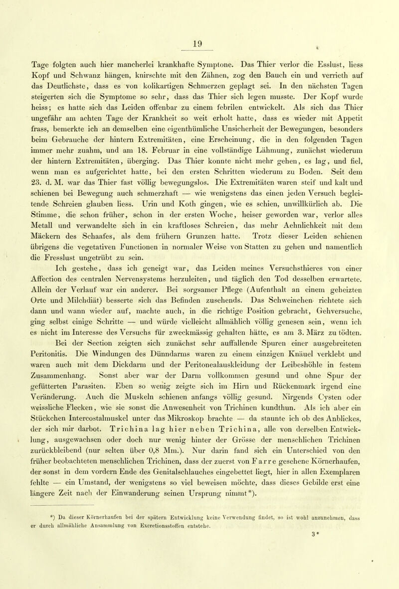 4 Tage folgten auch hier mancherlei krankhafte Symptone. Das Thier verlor die Esslust, Hess Kopf und Schwanz hängen, knirschte mit den Zähnen, zog den Bauch ein und verrieth auf das Deutlichste, dass es von kolikartigen Schmerzen geplagt sei. In den nächsten Tagen steigerten sich die Symptome so sehr, dass das Thier sich legen musste. Der Kopf wurde heiss; es hatte sich das Leiden offenbar zu einem febrilen entwickelt. Als sich das Thier ungefähr am achten Tage der Krankheit so weit erholt hatte, dass es wieder mit Appetit frass, bemerkte ich an demselben eine eigenthümliche Unsicherheit der Bewegungen, besonders beim Gebrauche der hintern Extremitäten, eine Erscheinung, die in den folgenden Tagen immer mehr zuahm, und am 18. Februar in eine vollständige Lähmung, zunächst wiederum der hintern Extremitäten, überging. Das Thier konnte nicht mehr gehen, es lag, und fiel, wenn man es aufgerichtet hatte, bei den ersten Schritten wiederum zu Boden. Seit dem 23. d.M. war das Thier fast völlig bewegungslos. Die Exfremitäten waren steif und kalt und schienen bei Bewegung auch schmerzhaft — wie wenigstens das einen jeden Versuch beglei- tende Schreien glauben Hess. Urin und Koth gingen, wie es schien, unwillkürlich ab. Die Stimme, die schon früher, schon in der ersten Woche, heiser geworden war, verlor alles Metall und verwandelte sich in ein kraftloses Schreien, das mehr Aehnlichkeit mit dem Mäckern des Schaafes, als dem frühern Grunzen hatte. Trotz dieser Leiden schienen übrigens die vegetativen Functionen in normaler Weise von Statten zu gehen und namentlich die Fresslust ungetrübt zu sein. Ich gestehe, dass ich geneigt war, das Leiden meines Versuchsthieres von einer Affection des centralen Nervensystems herzuleiten, und täglich den Tod desselben erwartete. Allein der Verlauf war ein anderer. Bei sorgsamer Pflege (Aufenthalt an einem geheizten Orte und Milchdiät) besserte sich das Befinden zusehends. Das Schweinchen- richtete sich dann und wann wieder auf, machte auch, in die richtige Position gebracht, Gehversuche, ging selbst einige Schritte — und würde vielleicht allmählich völlig genesen sein, wenn ich es nicht im Interesse des Versuchs für zweckmässig gehalten hätte, es am 3. März zu tödten. Bei der Section zeigten sich zunächst sehr auffallende Spuren einer ausgebreiteten Peritonitis. Die Windungen des Dünndarms waren zu einem einzigen Knäuel verklebt und waren auch mit dem Dickdarm und der Peritonealauskleidung der Leibeshöhle in festem Zusammenhang. Sonst aber war der Darm vollkommen gesund und ohne Spur der gefütterten Parasiten. Eben so wenig zeigte sich im Hirn und Rückenmark irgend eine Veränderung. Auch die Muskeln schienen anfangs völlig gesund. Nirgends Cysten oder weissliche Flecken, wie sie sonst die Anwesenheit von Trichinen kundthun. Als ich aber ein Stückchen Intercostalmuskel unter das Mikroskop brachte — da staunte ich ob des Anblickes, der sich mir darbot. Trichina lag hier neben Trichina, alle von derselben Entwick- lung, ausgewachsen oder doch nur wenig hinter der Grösse der menschlichen Trichinen zurückbleibend (nur selten über 0,8 Mm.). Nur darin fand sich ein Unterschied von den früher beobachteten menschlichen Trichinen, dass der zuerst von Farre gesehene Körnerhaufen, der sonst in dem vordem Ende des Genitalschlauches eingebettet liegt, hier in allen Exemplaren fehlte — ein Umstand, der wenigstens so viel beweisen möchte, dass dieses Gebilde erst eine längere Zeit nach der Einwanderung seinen Ursprung nimmt*). *) Da dieser Körnerhaufen bei der spätem Entwicklung keine Verwendung findet, so ist wohl anzunehmen, dass er durch allmähliche Ansammlung von Excretionsstoffen entstehe. 3*