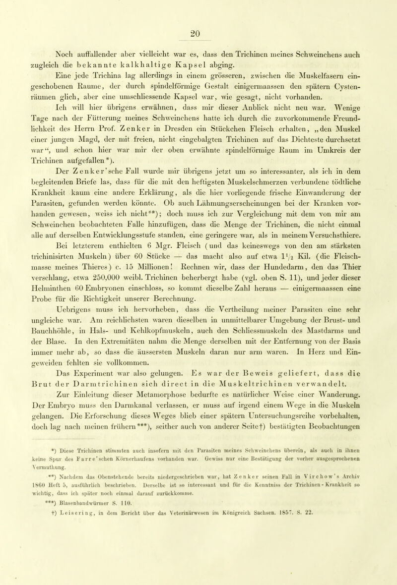 Noch auffallender aber vielleicht war es, dass den Trichinen meines Schweinchens auch zugleich die bekannte kalkhaltige Kapsel abging. Eine jede Trichina lag allerdings in einem grösseren, zwischen die Muskelfasern ein- geschobenen Räume, der durch spindelförmige Gestalt einigermaassen den spätem Cysten- räumen glich, aber eine umschliessende Kapsel war, wie gesagt, nicht vorhanden. Ich will hier übrigens erwähnen, dass mir dieser Anblick nicht neu war. Wenige Tage nach der Fütterung meines Schweinchens hatte ich durch die zuvorkommende Freund- lichkeit des Herrn Prof. Zenker in Dresden ein Stückchen Fleisch erhalten, „den Muskel einer jungen Magd, der mit freien, nicht eingebalgten Trichinen auf das Dichteste durchsetzt war, und schon hier war mir der oben erwähnte spindelförmige Raum im Umkreis der Trichinen aufgefallen *). Der Z enker'sche Fall wurde mir übrigens jetzt um so interessanter, als ich in dem begleitenden Briefe las, dass für die mit den heftigsten Muskelschmerzen verbundene tödtliche Krankheit kaum eine andere Erklärung, als die hier vorliegende frische Einwanderung der Parasiten, gefunden werden könnte. Ob auch Lähmungserscheinungen bei der Kranken vor- handen gewesen, weiss ich nicht**); doch muss ich zur Vergleichung mit dem von mir am Schweinchen beobachteten Falle hinzufügen, dass die Menge der Trichinen, die nicht einmal alle auf derselben Entwicklungsstufe standen, eine geringere war, als in meinem Versuchsthiere. Bei letzterem enthielten 6 Mgr. Fleisch (und das keineswegs von den am stärksten trichinisirten Muskeln) über 60 Stücke — das macht also auf etwa 1^2 Kil. (die Fleisch- masse meines Thieres) c. 15 Millionen! Rechnen wir, dass der Hundedarm, den das Thier verschlang, etwa 250,000 weibl. Trichinen beherbergt habe (vgl. oben S. 11), und jeder dieser Helminthen 60 Embryonen einschloss, so kommt dieselbe Zahl heraus — einigermaassen eine Probe für die Richtigkeit unserer Berechnung. Uebrigens muss ich hervorheben, dass die Vertheilung meiner Parasiten eine sehr ungleiche war. Am reichlichsten waren dieselben in unmittelbarer Umgebung der Brust- und Bauchhöhle, in Hals- und Kehlkopfmuskeln, auch den Schliessmuskeln des Mastdarms und der Blase. In den Extremitäten nahm die Menge derselben mit der Entfernung von der Basis immer mehr ab, so dass die äussersten Muskeln daran nur arm waren. In Herz und Ein- geweiden fehlten sie vollkommen. Das Experiment war also gelungen. Es war der Beweis geliefert, dass die Brut der Darmtrichinen sich direct in die Muskeltrichinen verwandelt. Zur Einleitung dieser Metamorphose bedurfte es natürlicher Weise einer Wanderimg. Der Embryo muss den Dannkanal verlassen, er muss auf irgend einem Wege in die Muskeln gelangen. Die Erforschung dieses Weges blieb einer spätem Untersuchungsreihe vorbehalten, doch lag nach meinen frühem***), seither auch von anderer Seite f) bestätigten Beobachtungen *) Diese Trichinen stimmten auch insofern mit den Parasiten meines Schweinchens iiberein, als auch in ihnen keine Spur des F a rr e' sehen Körnerhaufens vorhanden war. Gewiss nur eine Bestätigung der vorher ausgesprochenen Ycnuuthung. •**) Nachdem das Obenstehende bereits niedergeschrieben war, hat Zenker seinen Fall in Virchow's Archiv 1860 Heft 5, ausführlieh beschrieben. Derselbe ist so interessant und für die Kenntniss der Trichinen - Krankheit so wichtig, dass ich später noch einmal darauf zurückkomme. ***) Blasenbandwürnicr S. 110. t) Leise ring, in dem Bericht über das Veteriniirwesen im Königreich Sachsen. 1857. S. 22.
