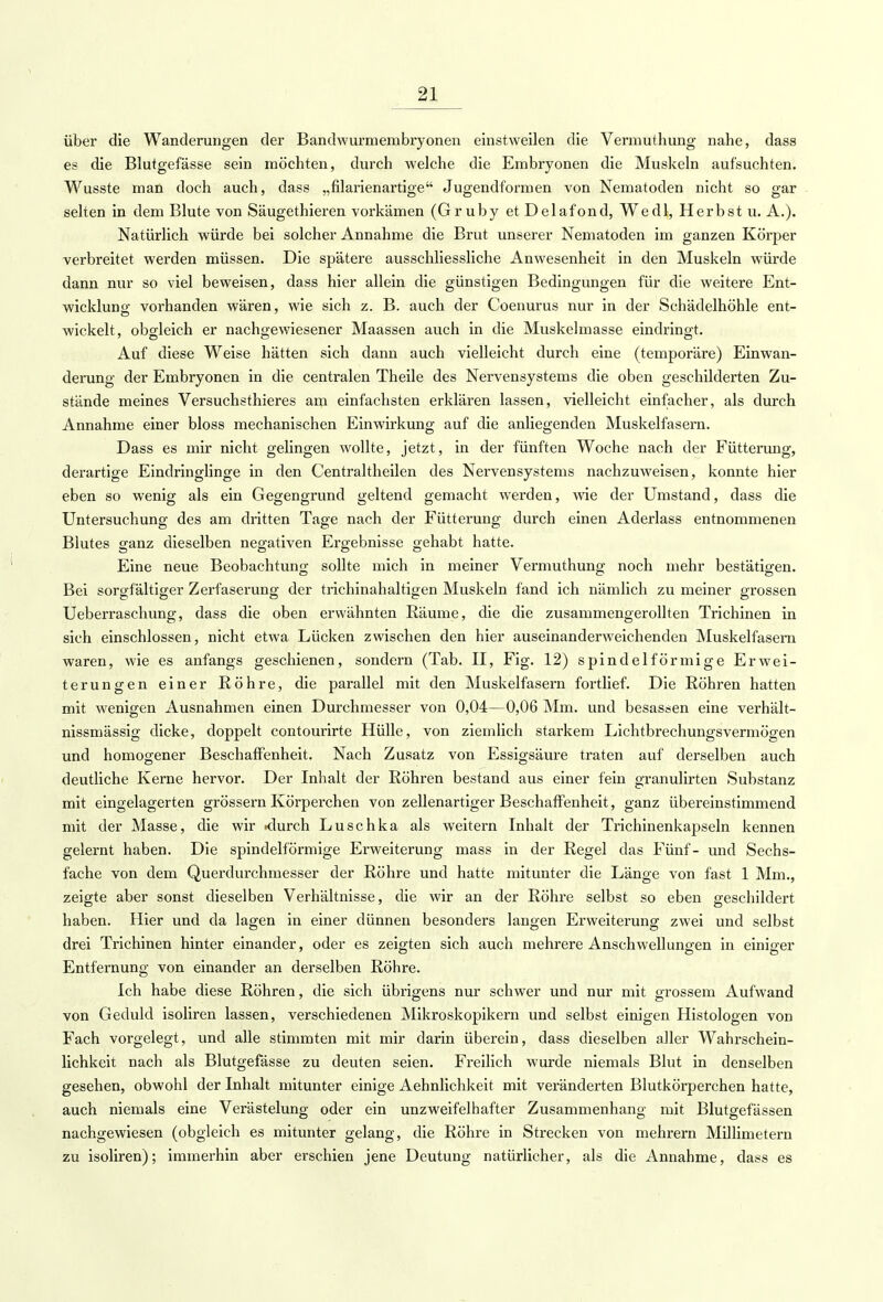 über die Wanderungen der Bandwurmembryonen einstweilen die Vermuthung nahe, dass es die Blutgefässe sein möchten, durch welche die Embryonen die Muskeln aufsuchten. Wusste man doch auch, dass „filarienartige Jugendformen von Nematoden nicht so gar selten in dem Blute von Säugethieren vorkämen (Gruby et Delafond, Wedl, Herbst u. A.). Natürlich würde bei solcher Annahme die Brut unserer Nematoden im ganzen Körper verbreitet werden müssen. Die spätere ausschliessliche Anwesenheit in den Muskeln würde dann nur so viel beweisen, dass hier allein die günstigen Bedingungen für die weitere Ent- wicklung vorhanden wären, wie sich z. B. auch der Coenurus nur in der Schädelhöhle ent- wickelt, obgleich er nachgewiesener Maassen auch in die Muskelmasse eindringt. Auf diese Weise hätten sich dann auch vielleicht durch eine (temporäre) Einwan- derung der Embryonen in die centralen Theile des Nervensystems die oben geschilderten Zu- stände meines Versuchsthieres am einfachsten erklären lassen, vielleicht einfacher, als durch Annahme einer bloss mechanischen Einwirkung auf die anliegenden Muskelfasern. Dass es mir nicht gelingen wollte, jetzt, in der fünften Woche nach der Fütterung, derartige Eindringlinge in den Centraltheilen des Nervensystems nachzuweisen, konnte hier eben so wenig als ein Gegengrund geltend gemacht werden, wie der Umstand, dass die Untersuchung des am dritten Tage nach der Fütterung durch einen Aclerlass entnommenen Blutes ganz dieselben negativen Ergebnisse gehabt hatte. Eine neue Beobachtung sollte mich in meiner Vemiuthung noch mehr bestätigen. Bei sorgfältiger Zerfaserung der trichinahaltigen Muskeln fand ich nämlich zu meiner grossen Ueberraschung, dass die oben erwähnten Räume, die die zusammengerollten Trichinen in sich einschlössen, nicht etwa Lücken zwischen den hier auseinanderweichenden Muskelfasern waren, wie es anfangs geschienen, sondern (Tab. II, Fig. 12) spindelförmige Erwei- terungen einer Röhre, die parallel mit den Muskelfasern fortlief. Die Röhren hatten mit wenigen Ausnahmen einen Durchmesser von 0,04—0,06 Mm. und besassen eine verhält- nissmässig dicke, doppelt contourirte Hülle, von ziemlich starkem Lichtbrechungsvermögen und homogener Beschaffenheit. Nach Zusatz von Essigsäure traten auf derselben auch deutliche Kerne hervor. Der Inhalt der Röhren bestand aus einer fein granulirten Substanz mit eingelagerten grössern Körperchen von zellenartiger Beschaffenheit, ganz übereinstimmend mit der Masse, die wir <lurch Luschka als weitern Inhalt der Trichinenkapseln kennen gelernt haben. Die spindelförmige Erweiterung mass in der Regel das Fünf- und Sechs- fache von dem Querdurchmesser der Röhre und hatte mitunter die Länge von fast 1 Mm., zeigte aber sonst dieselben Verhältnisse, die wir an der Röhre selbst so eben geschildert haben. Hier und da lagen in einer dünnen besonders langen Erweiterung zwei und selbst drei Trichinen hinter einander, oder es zeigten sich auch mehrere Anschwellungen in einiger Entfernung von einander an derselben Röhre. Ich habe diese Röhren, die sich übrigens nur schwer und nur mit grossem Aufwand von Geduld isoliren lassen, verschiedenen Mikroskopikern und selbst einigen Histologen von Fach vorgelegt, und alle stimmten mit mir darin überein, dass dieselben aller Wahrschein- lichkeit nach als Blutgefässe zu deuten seien. Freilich wurde niemals Blut in denselben gesehen, obwohl der Inhalt mitunter einige Aehnlichkeit mit veränderten Blutkörperchen hatte, auch niemals eine Verästelung oder ein unzweifelhafter Zusammenhang mit Blutgefässen nachgewiesen (obgleich es mitunter gelang, die Röhre in Strecken von mehrern Millimetern zu isoliren); immerhin aber erschien jene Deutung natürlicher, als die Annahme, dass es