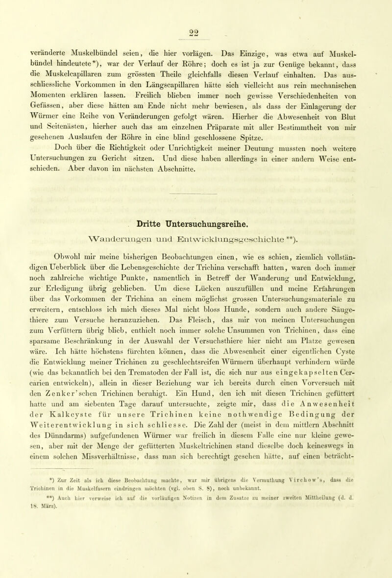 \ 22 veränderte Muskelbündel seien, die hier vorlägen. Das Einzige, was etwa auf Muskel- bündel hindeutete*), war der Verlauf der Röhre; doch es ist ja zur Genüge bekannt, dass die Muskelcapillaren zum grössten Theile gleichfalls diesen Verlauf einhalten. Das aus- schliessliche Vorkommen in den Längscapillaren hätte sich vielleicht aus rein mechanischen Momenten erklären lassen. Freilich blieben immer noch gewisse Verschiedenheiten von Gefässen, aber diese hätten am Ende nicht mehr bewiesen, als dass der Einlasreruno- der 1 OD Würmer eine Reihe von Veränderungen gefolgt wären. Hierher die Abwesenheit von Blut und Seitenästen, hierher auch das am einzelnen Präparate mit aller Bestimmtheit von mir gesehenen Auslaufen der Röhre in eine blind geschlossene Spitze. Doch über die Richtigkeit oder Unrichtigkeit meiner Deutung mussten noch weitere Untersuchungen zu Gericht sitzen. Und diese haben allerdings in einer andern Weise ent- schieden. Aber davon im nächsten Abschnitte. Dritte Untersuchungsreihe. Wanderungen und Entwicklungsgeschichte **). Obwohl mir meine bisherigen Beobachtungen einen, wie es schien, ziemlich vollstän- digen Ueberblick über die Lebensgeschichte der Trichina verschafft hatten, waren doch immer noch zahlreiche wichtige Punkte, namentlich in Betreff der Wanderung und Entwicklung, zur Erledigung übrig geblieben. Um diese Lücken auszufüllen und meine Erfahrungen über das Vorkommen der Trichina an einem möo-lichst -rossen Untersuchunrjsmateriale zu erweitern, entschloss ich mich dieses Mal nicht bloss Hunde, sondern auch andere Säuge- thiere zum Versuche heranzuziehen. Das Fleisch, das mir von meinen Untersuchungen zum Verfüttern übrig blieb, enthielt noch immer solche Unsummen von Trichinen, dass eine sparsame Beschränkung in der Auswahl der Versuchsthiere hier nicht am Platze gewesen wäre. Ich hätte höchstens fürchten können, dass die Abwesenheit einer eigentlichen Cyste die Entwicklung meiner Trichinen zu geschlechtsreifen Würmern überhaupt verhindern würde (wie das bekanntlich bei den Trematoden der Fall ist, die sich nur aus eingekapselten Cer- carien entwickeln), allein in dieser Beziehung war ich bereits durch einen Vorversuch mit den Zenker'sehen Trichinen beruhigt. Ein Hund, den ich mit diesen Trichinen gefüttert hatte und am siebenten Tage darauf untersuchte, zeigte mir, dass die Anwesenheit der Kalkcyste für unsere Trichinen keine nothwendige Bedingung der Weiterentwicklung in sich schliesse. Die Zahl der (meist in dem mittlem Abschnitt des Dünndarms) aufgefundenen Würmer war freilich in diesem Falle eine nur kleine gewe- sen, aber mit der Menge der gefütterten Muskeltrichinen stand dieselbe doch keineswegs in einem solchen Missverhältnisse, dass man sieh berechtigt gesehen hätte, auf einen beträcht- *) Zur Zeit als ich. diese Beobachtung machte, war mir übrigens die Vermuthung Yirchow's, dass die Trichinen in die Muskelfasern eindringen möchten (vgl. oben S. 8), noch unbekannt. **) Auch hier verweise ich auf die vorlautigen Notizen in dem Zusätze zu meiner zweiten Mittheiluug (d. d. 1». März).