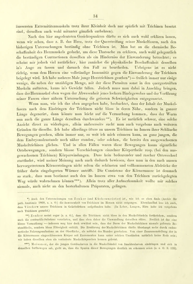 äussersten Extremitätenmuskeln trotz ihrer Kleinheit doch nur spärlich mit Trichinen besetzt sind, derselben auch wohl mitunter gänzlich entbehren). Nach den hier angedeuteten Gesichtspunkten dürfte es sich auch wohl erklären lassen, wenn wir sehen, dass z. B. das Herz, trotz der Querstreifung seiner Muskelfasern, nach den bisherigen Untersuchungen beständig ohne Trichinen ist. Man hat an die chemische Be- schaffenheit des Herzmuskels gedacht, um diese Thatsache zn erklären, auch wohl gelegentlich die beständigen Contractionen desselben als ein Hinderniss der Einwanderung betrachtet; es scheint mir jedoch viel natürlicher, hier zunächst die physikalische Beschaffenheit desselben in's Auge zu fassen und darnach den Fall zu beurtheilen. Uebrigens ist es nicht richtig, wenn dem Herzen eine vollständige Immunität gegen die Einwanderung der Trichinen beigelegt wird. Ich habe mehrere Male junge Herztrichinen gesehen*) — freilich immer nur einige wenige, die neben der unzähligen Menge, mit der diese Parasiten sonst in den quergestreiften Muskeln auftreten, kaum in's Gewicht fallen. Jedoch muss man dabei in Anschlag bringen, ' OD7 dass der Herzmuskel eben wegen der Abwesenheit jenes lockern Bindegewebes und der Verfilzung seiner Fasern einer nähern Untersuchung die grössten Schwierigkeiten entgegensetzt. Wenn man, wie ich das oben angegeben habe, beobachtet, dass der Inhalt der Muskel- fasern nach dem Eindinngen der Trichinen nicht bloss in deren Nähe, sondern in ganzer Länge degenerirt, dann könnte man leicht auf die Vermuthung kommen, dass der Wurm nun auch die ganze Länge derselben durchwandere**). Es ist natürlich schwer, eine solche Ansicht direct zu widerlegen, allein andererseits sucht man auch vergebens nach weiteren Gründen für dieselbe. Ich habe allerdings öfters an unsern Trichinen im Innern ihrer Schläuche Bewegungen gesehen, allein immer nur, so weit ich mich erinnern kann, an ganz jungen, die dem Embryonalzustande noch näher standen, oder solchen, die bereits den ausgewachsenen Muskeltrichinen glichen. Und in allen Fällen waren diese Bewegungen kaum eigentliche Ortsbewegungen, sondern blosse Verschiebungen einzelner Körpertheile resp. (bei den aus- gewachsenen Trichinen) Körperwindungen. Dass kein bedeutender und rascher Ortswech.-c 1 stattfindet, wird meiner Meinung nach auch dadurch bewiesen, dass man in den nach aussen hervorgetretenen Körnersträngen nicht selten die schönsten und vollkommensten Abdrücke der früher darin eingelagerten Würmer antrifft. Die Consistenz der Körnermasse ist demnach so stark, dass man bestimmt auch den im Innern etwa von den Trichinen zurückgelegten Weg würde wahrnehmen können***). Allein trotz aller Aufmerksamkeit wollte mir solches niemals, auch nicht an den besterhaltenen Präparaten, gelingen. *) Auch den Untersuchungen von Zenker (und Küchenmeister) ist, wie ich so eben finde (Archiv für path. Anatomie 1800, a. a. 0.) die Anwesenheit von Trichinen im Herzen nicht entgangen. Ebendaselbst lese ich auch, dass Virchow unsere Trichinen in Gekrösdrüscn aufgefunden habe. (In Leber, Lungen, Hirn habe ich vergebens nach Trichinen gesucht.) **) Zenker meint sogar (a. a. 0.), dass die Trichinen nicht bloss in den Muskelbündeln fortkröchen, sondern auch die contraetile Substanz verzehrten, und dass eben daher die Umwandlung derselben rühre. Freilich ist das eine blosse Vermuthung —indessen mag hier doch erwähnt sein, dass der Darm der Muskeltrichinen niemals geformte Be- standteile, sondern bloss Flüssigkeit enthält. Hie Ernährung der Muskeltrichinen dürfte überhaupt mehr durch endos- motischc Nahrungsaufnahme an dir Oberfläche, als mittelst des Mundes geschehen. Von einer Zusammenstellung der in die Körnermassc eingeschlossenen Körper mit Excrenicnten kann unter solchen Umständen natürlich keine Rede sein; wir haben dieselben oben als veränderte Muskelkörpcrchen kennen gelernt. ***) Meissner, der die jungen Gordiuslarven in die Muskelbündel von Insektenlarven eindringen und sich in denselben fortbewegen sah, giebt an, dass die Spuren dieser Bewegungen deutlich zu erkennen seien (a. a. O. B. 135).