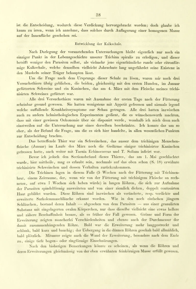 ist die Entscheidung, wodurch diese Verdickung hervorgebracht worden; doch glaube ich kaum zu irren, wenn ich annehme, dass solches durch Auflagerung einer homogenen Masse auf der Innenfläche geschehen sei. Entwicklung der Kalkschale. Nach Darlegung der voranstehenden Untersuchungen bleibt eigentlich nur noch ein einziger Punkt in der Lebensgeschichte unserer Trichina spiralis zu erledigen, und dieser betrifft weniger den Parasiten selbst, als vielmehr jene eigenthümliche runde oder citronför- mige Kalkschale, welche denselben vielleicht Jahrzehnte lang ungefährdet seine Existenz in den Muskeln seiner Träger behaupten lässt. Um die Frage nach dem Ursprünge dieser Schale zu lösen, waren mir noch drei Versuchsthiere übrig geblieben, die beiden, gleichzeitig mit den ersten Hunden, im Januar gefütterten Schweine und ein Kaninchen, das am 4. März mit dem Fleische meines trichi- nisirten Schweines gefüttert war. Alle drei Versuchsthiere waren mit Ausnahme der ersten Tage nach der Fütterung scheinbar gesund gewesen. Sie hatten wenigstens mit Appetit gefressen und niemals irgend welche auffallende Krankheitssymptome zur Schau getragen. Alle drei hatten inzwischen auch zu andern helminthologischen Experimenten gedient, die es wünschenswerth machten, dass mit einer gewissen Oekonomie über sie disponirt werde, wesshalb ich mich denn auch einstweilen auf die Untersuchung nur eines derselben beschränkte. Ich konnte das um so eher, als der Befund die Frage, um die es sich hier handelte, in allen wesentlichen Punkten zur Entscheidung brachte. Das betreffende Thier war ein Schweinchen, das ausser dem trichinigen Menschen- fleische (Januar) im Laufe des März noch die Gedärme einiger trichinisirter Kaninchen gefressen hatte, auch weiter mit Taenia Echinococcus und T. Solium inficirt war. Bevor ich jedoch den Sectionsbefund dieses Thieres, das am 1. Mai geschlachtet wurde, hier mittheile, mag es erlaubt sein, nochmals auf das oben schon (S. 18) erwähnte trichinisirte Schweinchen und dessen Verhalten zurückzukommen. Die Trichinen lagen in diesem Falle (5 Wochen nach der Fütterung mit Trichinen- brut, einem Zeiträume, der, wenn wir von der Fütterung mit trichinigem Fleische an rech- neten, auf etwa 7 Wochen sich heben würde) in langen Röhren, die sich zur Aufnahme der Parasiten spindelförmig ausweiteten und von einer ziemlich dicken, doppelt contouirten Haut gebildet wurden. Diese Röhren sind inzwischen als veränderte, resp. verdickte und erweiterte Sarkolemmaschläuche erkannt worden. Wie in den noch einfachen jüngere Schläuchen, bestand deren Inhalt — abgesehen von dem Parasiten — aus einer granulirten Substanz mit eingelagerten ovalen Körperchen, nur dass dieselbe vielleicht eine etwas hellere und zähere Beschaffenheit besass, als es früher der Fall gewesen. Grösse und Form der Erweiterung zeigten mancherlei Verschiedenheiten und ebenso auch der Durchmesser der damit zusammenhängenden Röhre. Bald war die Erweiterung mehr langgestreckt und schlank, bald kurz und bauchig; der Ucbergang in die dünnen Köhren geschah bald allmählich, bald plötzlich. Mitunter zeigte auch die Wand der Erweiterung, besonders nach dem Ende zu, einige tiefe bogen- oder ringförmige Einschnürungen. Nach den bisherigen Bemerkungen könnte es scheinen, als wenn die Röhren und deren Erweiterungen gleichmässig von der eben erwähnten feinkörnigen Masse erfüllt gewesen.