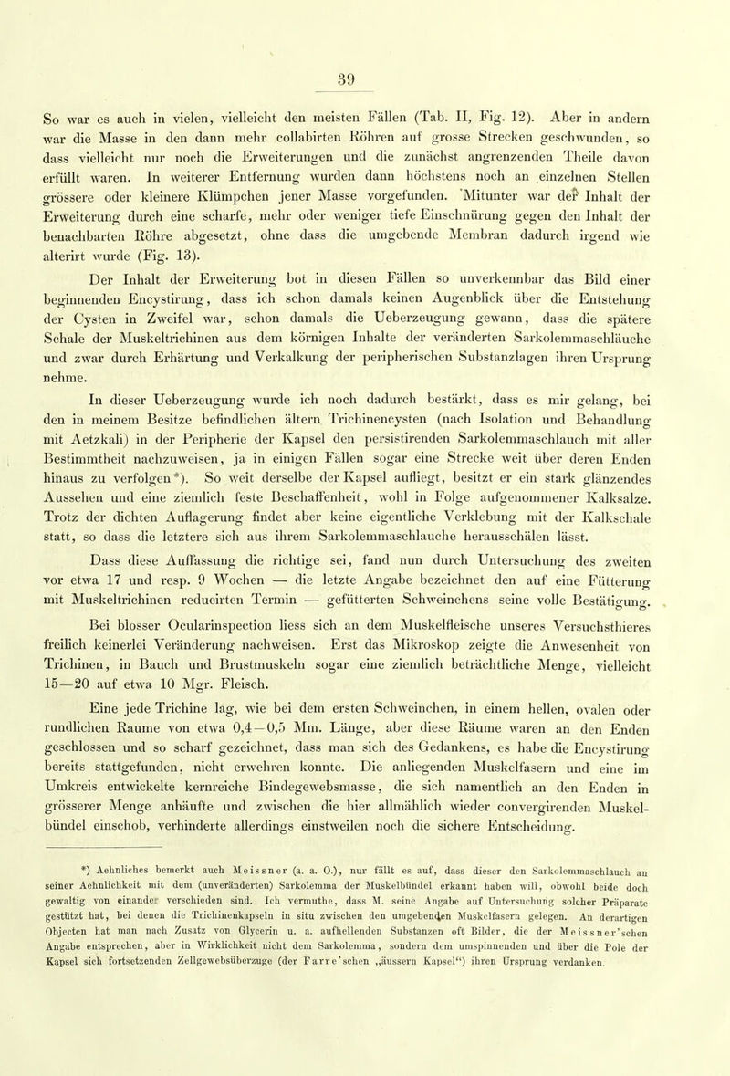 So war es auch in vielen, vielleicht den meisten Fällen (Tab. II, Fig. 12). Aber in andern war die Masse in den dann mehr collabirten Röhren auf grosse Strecken geschwunden, so dass vielleicht nur noch die Erweiterungen und die zunächst angrenzenden Theile davon erfüllt waren. In weiterer Entfernung wurden dann höchstens noch an einzelnen Stellen grössere oder kleinere Klümpchen jener Masse vorgefunden. 'Mitunter war der1 Inhalt der Erweiterung durch eine scharfe, mehr oder weniger tiefe Einschnürung gegen den Inhalt der benachbarten Röhre abgesetzt, ohne dass die umgebende Membran dadurch irgend wie alterirt wurde (Fig. 13). Der Inhalt der Erweiterung bot in diesen Fällen so unverkennbar das Bild einer beginnenden Encystirung, dass ich schon damals keinen Augenblick über die Entstehung der Cysten in Zweifel war, schon damals die Ueberzeugung gewann, dass die spätere Schale der Muskeltrichinen aus dem körnigen Inhalte der veränderten Sarkolemmaschläuche und zwar durch Erhärtung und Verkalkung der peripherischen Substanzlagen ihren Ursprung nehme. In dieser Ueberzeugung wurde ich noch dadurch bestärkt, dass es mir gelang, bei den in meinem Besitze befindlichen ältern Trichinencysten (nach Isolation und Behandlung mit Aetzkali) in der Peripherie der Kapsel den persistirenden Sarkolemmaschlauch mit aller Bestimmtheit nachzuweisen, ja in einigen Fällen sogar eine Strecke weit über deren Enden hinaus zu verfolgen*). So weit derselbe der Kapsel aufliegt, besitzt er ein stark glänzendes Aussehen und eine ziemlich feste Beschaffenheit, wohl in Folge aufgenommener Kalksalze. Trotz der dichten Auflagerung findet aber keine eigentliche Verklebung mit der Kalkschale statt, so dass die letztere sich aus ihrem Sarkolemmaschlauche herausschälen lässt. Dass diese Auffassung die richtige sei, fand nun durch Untersuchung des zweiten vor etwa 17 und resp. 9 Wochen — die letzte Angabe bezeichnet den auf eine Fütterung mit Muskeltrichinen reclucirten Termin ■— gefütterten Schweinchens seine volle Bestätio-uno-. Bei blosser Ocularinspection Hess sich an dem Muskelfleische unseres Versuchsthieres freilich keinerlei Veränderung nachweisen. Erst das Mikroskop zeigte die Anwesenheit von Trichinen, in Bauch und Brustmuskeln sogar eine ziemlich beträchtliche Menge, vielleicht 15—20 auf etwa 10 Mgr. Fleisch. Eine jede Trichine lag, wie bei dem ersten Schweinchen, in einem hellen, ovalen oder rundlichen Räume von etwa 0,4 — 0,5 Mm. Länge, aber diese Räume waren an den Enden geschlossen und so scharf gezeichnet, dass man sich des Gedankens, es habe die Eneystiruno- bereits stattgefunden, nicht erwehren konnte. Die anliegenden Muskelfasern und eine im Umkreis entwickelte kernreiche Bindegewebsmasse, die sich namentlich an den Enden in grösserer Menge anhäufte und zwischen die hier allmählich wieder convergirenden Muskel- bündel einschob, verhinderte allerdings einstweilen noch die sichere Entscheidung. *) Aehnliches bemerkt auch Meissner (a. a. 0.), nur fällt es auf, dass dieser den Sarkolemmaschlauch an seiner Aehnlichkeit mit dem (unveränderten) Sarkolemma der Muskelbündel erkannt haben will, obwohl beide doch gewaltig von einander verschieden sind. Ich vermuthe, dass M. seine Angabe auf Untersuchung solcher Präparate gestützt hat, bei denen die Trichinenkapseln in situ zwischen den umgeben4en Muskelfasern gelegen. An derartigen Objecten hat man nach Zusatz von Glycerin u. a. aufhellenden Substanzen oft Bilder, die der Meis sner'schen Angabe entsprechen, aber in Wirklichkeit nicht dem Sarkolemma, sondern dem umspinnenden und über die Pole der Kapsel sich fortsetzenden Zellgewebsüberzuge (der Parre'sehen „äussern Kapsel) ihren Ursprung verdanken.