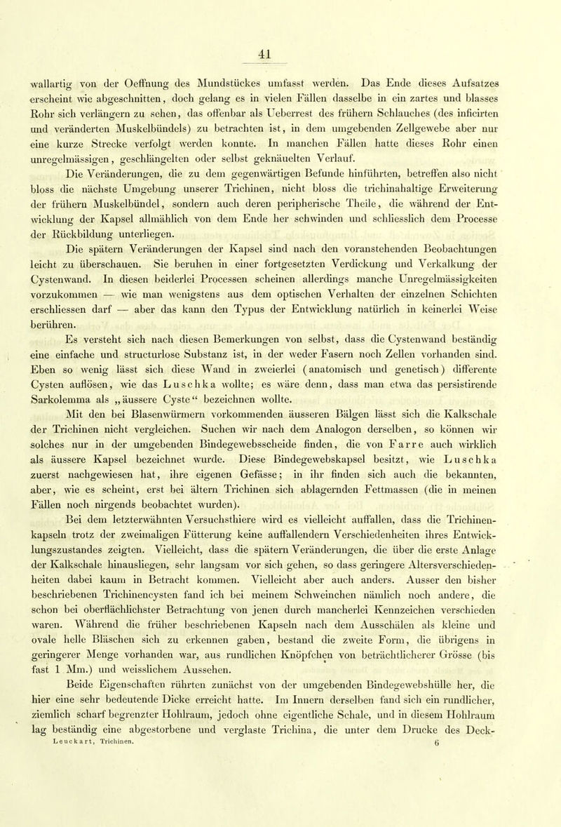 wallartio- von der Oeffnun°; des Mundstückes umfasst werden. Das Ende dieses Aufsatzes •erscheint wie abgeschnitten, doch gelang es in vielen Fällen dasselbe in ein zartes und blasses Rohr sich verlängern zu sehen, das offenbar als Ueberrest des frühern Schlauches (des inficirten und veränderten Muskelbündels) zu betrachten ist, in dem unigebenden Zellgewebe aber nur eine kurze Strecke verfolgt werden konnte. In manchen Fällen hatte dieses Kohr einen unregelmässigen, geschlängelten oder selbst geknäuelten Verlauf. Die Veränderungen, die zu dem gegenwärtigen Befunde hinführten, betreffen also nicht bloss die nächste Umgebung unserer Trichinen, nicht bloss die trichinahaltige Erweiterung der frühern Muskelbündel, sondern auch deren peripherische Theile, die während der Ent- wicklung der Kapsel allmählich von dem Ende her schwinden und schliesslich dem Processe der Rückbildung unterliegen. Die spätem Veränderungen der Kapsel sind nach den voranstehenden Beobachtungen leicht zu überschauen. Sie beruhen in einer fortgesetzten Verdickung und Verkalkung der Cystenwand. In diesen beiderlei Processen scheinen allerdings manche Unregelmässigkeiten vorzukommen — wie man wenigstens aus dem optischen Verhalten der einzelnen Schichten erschliessen darf — aber das kann den Typus der Entwicklung natürlich in keinerlei Weise berühren. Es versteht sich nach diesen Bemerkungen von selbst, dass die Cystenwand beständig eine einfache und structurlose Substanz ist, in der weder Fasern noch Zellen vorhanden sind. Eben so wenig lässt sich diese Wand in zweierlei (anatomisch und genetisch) differente Cysten auflösen, wie das Luschka wollte; es wäre denn, dass man etwa das persistirende Sarkolemma als „ äussere Cyste bezeichnen wollte. Mit den bei Blasenwürmern vorkommenden äusseren Bälgen lässt sich die Kalkschale der Trichinen nicht vergleichen. Suchen wir nach dem Analogon derselben, so können wir solches nur in der umgebenden Bindegewebsscheide finden, die von Farre auch wirklich als äussere Kapsel bezeichnet wurde. Diese Bindegewebskapsel besitzt, wie Luschka zuerst nachgewiesen hat, ihre eigenen Gefässe; in ihr finden sich auch die bekannten, aber, wie es scheint, erst bei ältern Trichinen sich ablagernden Fettmassen (die in meinen Fällen noch nirgends beobachtet wurden). Bei dem letzterwähnten Versuchsthiere wird es vielleicht auffallen, dass die Trichinen- kapseln trotz der zweimaligen Fütterung keine auffallendem Verschiedenheiten ihres Entwick- lungszustandes zeigten. Vielleicht, dass die spätem Veränderungen, die über die erste Anlage der Kalkschale hinausliegen, sehr langsam vor sich gehen, so dass geringere Altersverschieden- heiten dabei kaum in Betracht kommen. Vielleicht aber auch anders. Ausser den bisher beschriebenen Trichinencysten fand ich bei meinem Schweinchen nämlich noch andere, die schon bei oberflächlichster Betrachtung von jenen durch mancherlei Kennzeichen verschieden waren. Während die früher beschriebenen Kapseln nach dem Ausschälen als kleine und ovale helle Bläschen sich zu erkennen gaben, bestand die zweite Form, die übrigens in geringerer Menge vorhanden war, aus rundlichen Knöpfchen von beträchtlicherer Grösse (bis fast 1 Mm.) und weisslichem Aussehen. Beide Eigenschaften rührten zunächst von der umgebenden Bindegewebshülle her, die hier eine sehr bedeutende Dicke erreicht hatte. Im Innern derselben fand sich ein rundlicher, ziemlich scharf begrenzter Hohlraum, jedoch ohne eigentliche Schale, und in diesem Hohlraum lag beständig eine abgestorbene und verglaste Trichina, die unter dem Drucke des Deck- Leuckart, Trichinen. g