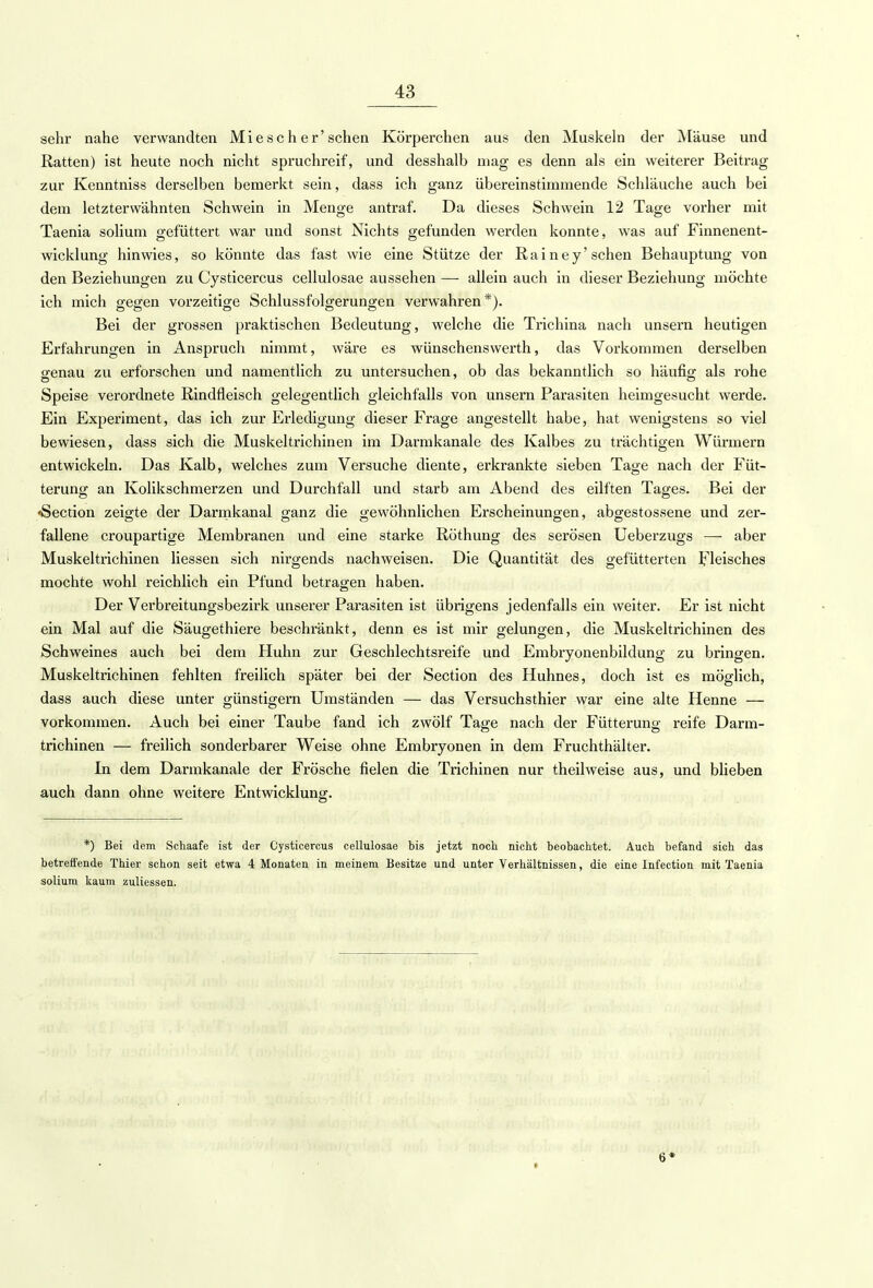 sehr nahe verwandten Miese her'sehen Körperchen aus den Muskeln der Mäuse und Ratten) ist heute noch nicht spruchreif, und desshalb mag es denn als ein weiterer Beitrag zur Kenntniss derselben bemerkt sein, dass ich ganz übereinstimmende Schläuche auch bei dem letzterwähnten Schwein in Menge antraf. Da dieses Schwein 12 Tage vorher mit Taenia solium gefüttert war und sonst Nichts gefunden werden konnte, was auf Finnenent- wicklung hinwies, so könnte das fast wie eine Stütze der Rainey'sehen Behauptung von den Beziehungen zu Cysticercus cellulosae aussehen — allein auch in dieser Beziehung möchte ich mich gegen vorzeitige Schlussfolgerungen verwahren*). Bei der grossen praktischen Bedeutung, welche die Trichina nach unsern heutigen Erfahrungen in Anspruch nimmt, wäre es wünschenswerth, das Vorkommen derselben genau zu erforschen und namentlich zu untersuchen, ob das bekanntlich so häufig als rohe Speise verordnete Rindfleisch gelegentlich gleichfalls von unsern Parasiten heimgesucht werde. Ein Experiment, das ich zur Erledigung dieser Frage angestellt habe, hat wenigstens so viel bewiesen, dass sich die Muskeltrichinen im Darmkanale des Kalbes zu trächtigen Würmern entwickeln. Das Kalb, welches zum Versuche diente, erkrankte sieben Tage nach der Füt- terung an Kolikschmerzen und Durchfall und starb am Abend des eilften Tages. Bei der «Section zeigte der Darmkanal ganz die gewöhnlichen Erscheinungen, abgestossene und zer- fallene croupartige Membranen und eine starke Röthung des serösen Ueberzugs — aber Muskeltrichinen liessen sich nirgends nachweisen. Die Quantität des gefütterten Fleisches mochte wohl reichlich ein Pfund betragen haben. Der Verbreitungsbezirk unserer Parasiten ist übrigens jedenfalls ein weiter. Er ist nicht ein Mal auf die Säugethiere beschränkt, denn es ist mir gelungen, die Muskeltrichinen des Schweines auch bei dem Huhn zur Geschlechtsreife und Embryonenbildung zu bringen. Muskeltrichinen fehlten freilich später bei der Section des Huhnes, doch ist es möglich, dass auch diese unter günstigem Umständen — das Versuchsthier war eine alte Henne — vorkommen. Auch bei einer Taube fand ich zwölf Tage nach der Fütterung reife Darm- trichinen — freilich sonderbarer Weise ohne Embryonen in dem Fruchthälter. In dem Darmkanale der Frösche fielen die Trichinen nur theilweise aus, und blieben auch dann ohne weitere Entwicklung. *) Bei dem Schaafe ist der Cysticercus cellulosae bis jetzt noch nicht beobachtet. Auch befand sich das betreffende Thier schon seit etwa 4 Monaten in meinem Besitze und unter Verhältnissen, die eine Infection mit Taenia solium kaum zuliessen. 6*