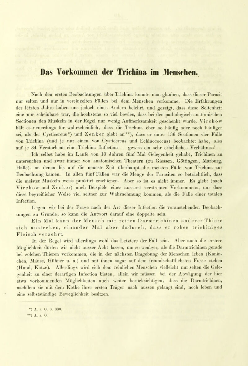 Das Vorkommen der Trichina im Menschen. Nach den ersten Beobachtungen über Trichina konnte man glauben, dass dieser Parasit nur selten und nur in vereinzelten Fällen bei dem Menschen vorkomme. Die Erfahrungen der letzten Jahre haben uns jedoch eines Andern belehrt, und gezeigt, dass diese Seltenheit eine nur scheinbare war, die höchstens so viel bewies, dass bei den pathologisch-anatomischen Sectionen den Muskeln in der Regel nur wenig Aufmerksamkeit geschenkt wurde. Virchow hält es neuerdings für wahrscheinlich, dass die Trichina eben so häufig oder noch häufiger sei, als der Cysticercus*) und Zenker giebt an**), dass er unter 136 Sectionen vier Fälle von Trichina (und je nur einen von Cysticercus und Echinococcus) beobachtet habe, also auf je 34 Verstorbene eine Trichina-Infection — gewiss ein sehr erhebliches Verhältniss! Ich selbst habe im Laufe von 10 Jahren fünf Mal Gelegenheit gehabt, Trichinen zu untersuchen und zwar immer von anatomischen Theatern (zu Giessen, Göttingen, Marburg, Halle), an denen bis auf die neueste Zeit überhaupt die meisten Fälle von Trichina zur Beobachtung kamen. In allen fünf Fällen war die Menge der Parasiten so beträchtlich, dass die meisten Muskeln weiss punktirt erschienen. Aber so ist es nicht immer. Es giebt (nach Virchow und Zenker) auch Beispiele eines äusserst zerstreuten Vorkommens, nur dass diese begreiflicher Weise viel seltner zur Wahrnehmung kommen, als die Fälle einer totalen Infection. Legen wir bei der Frage nach der Art dieser Infection die voranstehenden Beobach- tungen zu Grunde, so kann die Antwort darauf eine doppelte sein. Ein Mal kann der Mensch mit reifen Darmtrichinen anderer Thiere sich anstecken, einander Mal aber dadurch, dass er rohes trichiniges Fleisch verzehrt. In der Regel wird allerdings wohl das Letztere der Fall sein. Aber auch die erstere Möglichkeit dürfen wir nicht ausser Acht lassen, um so weniger, als die Darmtrichinen gerade bei solchen Thicren vorkommen, die in der nächsten Umgebung der Menschen leben (Kanin- ehen, Mäuse, Hühner u. a.) und mit ihnen sogar auf dem freundschaftlichsten Fusse stehen (Hund, Katze). Allerdings wird sich dem reinlichen Menschen vielleicht nur selten die Gele- genheit zu einer derartigen Infection bieten, allein wir müssen Lei der Abwägung der hier etwa vorkommenden Möglichkeiten auch weiter berücksichtigen, dass die Darmtrichinen, nachdem sie mit dem Kothe ihrer ersten Träger nach aussen gelangt sind, noch leben und eine selbstständige Beweglichkeit besitzen. *) A. a. 0. S. 330.