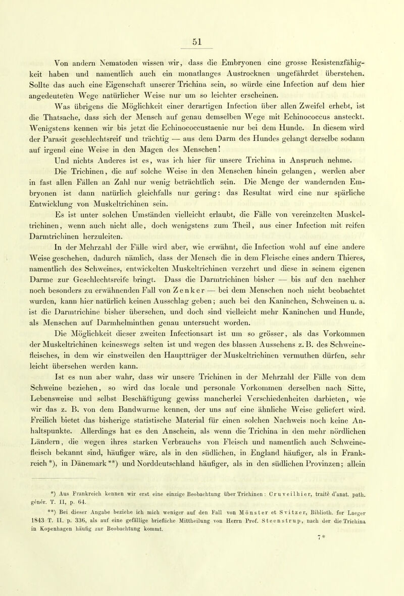 Von andern Nematoden wissen wir, dass die Embryonen eine grosse Resistenzfähig- keit haben und namentlich auch ein monatlanges Austrocknen ungefährdet überstehen. Sollte das auch eine Eigenschaft unserer Trichina sein, so würde eine Infection auf dem hier angedeuteten Wege natürlicher Weise nur um so leichter erscheinen. Was übrigens die Möglichkeit einer derartigen Infection über allen Zweifel erhebt, ist die Thatsache, dass sich der Mensch auf genau demselben Wege mit Echinococcus ansteckt. Wenigstens kennen wir bis jetzt die Echinococcustaenie nur bei dem Hunde. In diesem wird der Parasit geschlechtsreif und trächtig — aus dem Darm des Hundes gelangt derselbe sodann auf irgend eine Weise in den Magen des Menschen! Und nichts Anderes ist es, was ich hier für unsere Trichina in Anspruch nehme. Die Trichinen, die auf solche Weise in den Menschen hinein gelangen, werden aber in fast allen Fällen an Zahl nur wenig beträchtlich sein. Die Menge der wandernden Em- bryonen ist dann natürlich gleichfalls nur gering: das Resultat wird eine nur spärliche Entwicklung von Muskeltrichinen sein. Es ist unter solchen Umständen vielleicht erlaubt, die Fälle von vereinzelten Muskel- trichinen, wenn auch nicht alle, doch wenigstens zum Theil, aus einer Infection mit reifen Darmtrichinen herzuleiten. In der Mehrzahl der Fälle wird aber, wie erwähnt, die Infection wohl auf eine andere Weise geschehen, dadurch nämlich, dass der Mensch die in dem Fleische eines andern Thieres, namentlich des Schweines, entwickelten Muskeltrichinen verzehrt und diese in seinem eigenen Darme zur Geschlechtsreife bringt. Dass die Darmtrichinen bisher — bis auf den nachher noch besonders zu erwähnenden Fall von Zenker — bei dem Menschen noch nicht beobachtet wurden, kann hier natürlich keinen Ausschlag geben; auch bei den Kaninchen, Schweinen u. a. ist die Darmtrichine bisher übersehen, und doch sind vielleicht mehr Kaninchen und Hunde, als Menschen auf Darmhelminthen genau untersucht worden. Die Möglichkeit dieser zweiten Infectionsart ist um so grösser, als das Vorkommen der Muskeltrichinen keineswegs selten ist und wegen des blassen Aussehens z. B. des Schweine- fleisches, in dem wir einstweilen den Hauptträger der Muskeltrichinen vermuthen dürfen, sehr leicht übersehen werden kann. Ist es nun aber wahr, dass wir unsere Trichinen in der Mehrzahl der Fälle von dem Schweine beziehen, so wird das locale und personale Vorkommen derselben nach Sitte, Lebensweise und selbst Beschäftigung gewiss mancherlei Verschiedenheiten darbieten, wie wir das z. B. von dem Bandwurme kennen, der uns auf eine ähnliche Weise geliefert wird. Freilich bietet das bisherige statistische Material für einen solchen Nachweis noch keine An- haltspunkte. Allerdings hat es den Anschein, als wenn die Trichina in den mehr nördlichen Ländern, die wegen ihres starken Verbrauchs von Fleisch und namentlich auch Schweine- fleisch bekannt sind, häufiger wäre, als in den südlichen, in England häufiger, als in Frank- reich *), in Dänemark **) und Norddeutschland häufiger, als in den südlichen Provinzen; allein *) Aus Frankreich kennen wir erst eine einzige Beobachtung über Trichinen : Cruveilhier, traite d'anat. path. gener. T. II, p. 64. **) Bei dieser Angabe beziehe ich mich weniger auf den Fall von Monster et Svitzer, Biblioth. for Laeger 1843 T. II. p. 336, als auf eine gefällige briefliche Mittheilung von Herrn Prof. Steenstrup, nach der die Trichina in Kopenhagen häufig zur Beobachtung kommt. 7*
