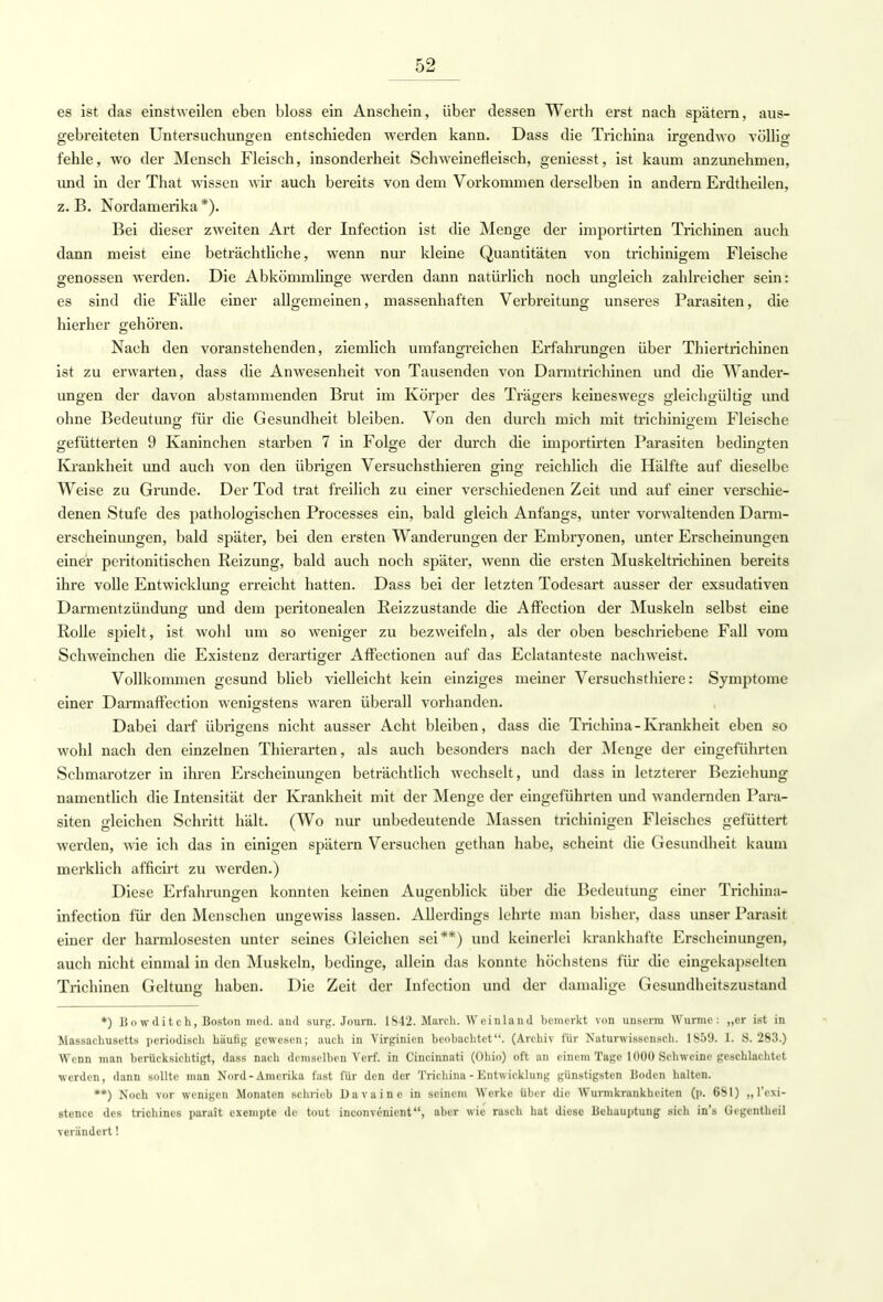 es ist das einstweilen eben bloss ein Anschein, über dessen Werth erst nach spätem, aus- gebreiteten Untersuchungen entschieden werden kann. Dass die Trichina irgendwo völlio- fehle, wo der Mensch Fleisch, insonderheit Schweinefleisch, geniesst, ist kaum anzunehmen, und in der That wissen wir auch bereits von dem Vorkommen derselben in andern Erdtheilen, z. B. Nordamerika *). Bei dieser zweiten Art der Infection ist die Menge der importirten Trichinen auch dann meist eine beträchtliche, wenn nur kleine Quantitäten von trichinigem Fleische genossen werden. Die Abkömmlinge werden dann natürlich noch ungleich zahlreicher sein: es sind die Fälle einer allgemeinen, massenhaften Verbreitung unseres Parasiten, die hierher gehören. Nach den voranstehenden, ziemlich umfangreichen Erfahrungen über Thiertrichinen ist zu erwarten, dass die Anwesenheit von Tausenden von Darmtrichinen und die Wander- ungen der davon abstammenden Brut im Körper des Trägers keineswegs gleichgültig und ohne Bedeutung für die Gesundheit bleiben. Von den durch mich mit trichinigem Fleische gefütterten 9 Kaninchen starben 7 in Folge der durch die importirten Parasiten bedingten Krankheit und auch von den übrigen Versuchsthieren ging reichlich die Hälfte auf dieselbe Weise zu Grunde. Der Tod trat freilich zu einer verschiedenen Zeit und auf einer verschie- denen Stufe des pathologischen Processes ein, bald gleich Anfangs, unter vorwaltenden Darm- erscheinungen, bald später, bei den ersten Wanderungen der Embryonen, unter Erscheinungen einer peritonitischen Reizung, bald auch noch später, wenn die ersten Muskeltrichinen bereits ihre volle Entwicklung erreicht hatten. Dass bei der letzten Todesart ausser der exsudativen Darmentzündung und dem peritonealen Reizzustande die Affection der Muskeln selbst eine Rolle spielt, ist wohl um so weniger zu bezweifeln, als der oben beschriebene Fall vom Schweinchen die Existenz derartiger Affectionen auf das Eclatanteste nachweist. Vollkommen gesund blieb vielleicht kein einziges meiner Versuchst liiere: Symptome einer Darmaffection wenigstens waren überall vorhanden. Dabei darf übrigens nicht ausser Acht bleiben, dass die Trichina-Krankheit eben so wohl nach den einzelnen Thierarten, als auch besonders nach der Menge der eingeführten Schmarotzer in ihren Erscheinungen beträchtlich wechselt, und dass in letzterer Beziehung namentlich die Intensität der Krankheit mit der Menge der eingeführten und wandernden Para- siten gleichen Schritt hält. (Wo nur unbedeutende Massen trichinigen Fleisches gefüttert werden, wie ich das in einigen spätem Versuchen gethan habe, scheint die Gesundheit kaum merklich afficirt zu werden.) Diese Erfahrungen konnten keinen Augenblick über die Bedeutung einer Trichina- infection für den Menschen ungewiss lassen. Allerdings lehrte man bisher, dass unser Parasit einer der harmlosesten unter seines Gleichen sei**) und keinerlei krankhafte Erscheinungen, auch nicht einmal in den Muskeln, bedinge, allein das konnte höchstens für die eingekapselten Trichinen Geltung haben. Die Zeit der Infection und der damalige Gesundheitszustand *) Bowditch, Boston med. and surg. Journ. 1S42. March. Wcinland bemerkt von unserm Wurme: „er ist in Massachusetts periodisch häufig gewesen; auch in Yirginicn beobachtet. (Archiv für Natunvisscnsch. 1S59. I. S. 283.) Wenn man berücksichtigt, dass nach demselben Verf. in Cincinnati (Ohio) oft an einem Tage 1000 Schweine geschlachtet werden, dann sollte man Nord-Amerika fast für den der Trichina - Entwicklung günstigsten Boden halten. **) Noch vor wenigen Monaten schrieb Davainc in seinem AVcrkc über die Wurmkrankheiten (p. 6SI) „l'cxi- stenec des trichines parait exempte de tout inconvenient, aber wie rasch hat diese Behauptung sich in's Gegentheil verändert'.