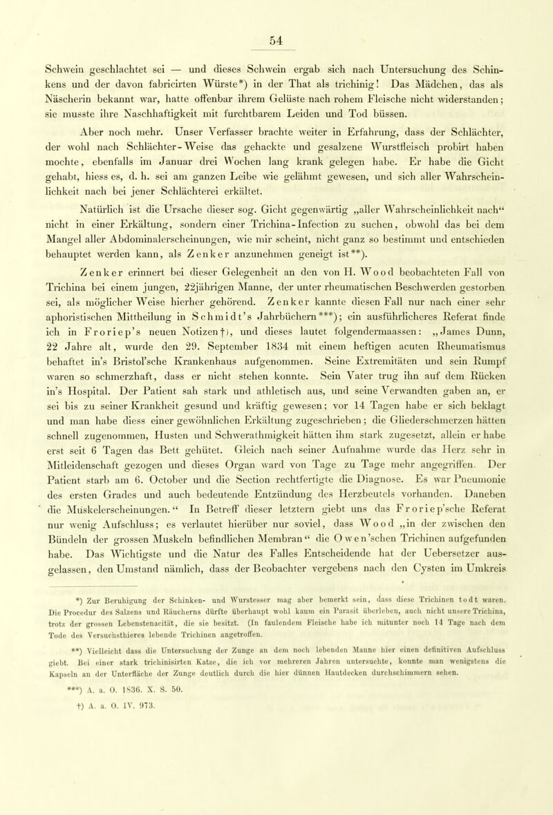Schwein geschlachtet sei — und dieses Schwein ergab sich nach Untersuchung des Schin- kens und der davon fabricirten Würste*) in der That als trichinig! Das Mädchen, das als Näscherin bekannt war, hatte offenbar ihrem Gelüste nach rohem Fleische nicht widerstanden; sie musste ihre Naschhaftigkeit mit furchtbarem Leiden und Tod büssen. Aber noch mehr. Unser Verfasser brachte weiter in Erfahrung, dass der Schlächter, der wohl nach Schlächter-Weise das gehackte und gesalzene Wurstfleisch probirt haben mochte, ebenfalls im Januar drei Wochen lang krank gelegen habe. Er habe die Gicht gehabt, hiess es, d. h. sei am ganzen Leibe wie gelähmt gewesen, und sich aller Wahrschein- lichkeit nach bei jener Schlächterei erkältet. Natürlich ist die Ursache dieser sog. Gicht gegenwärtig „aller Wahrscheinlichkeit nach nicht in einer Erkältung, sondern einer Trichina-Infection zu suchen, obwohl das bei dem Mangel aller Abdominalerscheinungen, wie mir scheint, nicht ganz so bestimmt und entschieden behauptet werden kann, als Zenker anzunehmen geneigt ist**). Zenker erinnert bei dieser Gelegenheit an den von H. Wood beobachteten Fall von Trichina bei einem jungen, 22jährigen Manne, der unter rheumatischen Beschwerden gestorben sei, als möglicherweise hierher gehörend. Zenker kannte diesen Fall nur nach einer sehr aphoristischen Mittheilung in Schmidt's Jahrbüchern***); ein ausführlicheres Referat finde ich in Froriep's neuen Notizenfl, und dieses lautet folgendermaassen: „James Dunn, 22 Jahre alt, wurde den 29. September 1834 mit einem heftigen acuten Rheumatismus behaftet in's Bristorsehe Krankenhaus aufgenommen. Seine Extremitäten und sein Rumpf waren so schmerzhaft, dass er nicht stehen konnte. Sein Vater trug ihn auf dem Rücken in's Hospital. Der Patient sah stark und athletisch aus, und seine Verwandten gaben an, er sei bis zu seiner Krankheit gesund und kräftig gewesen; vor 14 Tagen habe er sich beklagt und man habe diess einer gewöhnlichen Erkältung zugeschrieben; die Gliederschmerzen hätten schnell zugenommen, Husten und Schwerathmigkeit hätten ihm stark zugesetzt, allein er habe erst seit 6 Tagen das Bett gehütet. Gleich nach seiner Aufnahme wurde das Herz sehr in Mitleidenschaft gezogen und dieses Organ ward von Tage zu Tage mehr angegriffen. Der Patient starb am 6. October und die Section rechtfertigte die Diagnose. Es war Pneumonie des ersten Grades und auch bedeutende Entzündung des Herzbeutels vorhanden. Daneben die Müskelei-scheinungen.  In Betreff dieser letztern giebt uns das Froriep'sche Referat nur wenig Aufschluss; es verlautet hierüber nur soviel, dass Wood „in der zwischen den Bündeln der grossen Muskeln befindlichen Membrandie O wen 'sehen Trichinen aufgefunden habe. Das Wichtigste und die Natur des Falles Entscheidende hat der Uebersetzer aus- gelassen, den Umstand nämlich, dass der Beobachter vergebens nach den Cysten im Umkreis *) Zur Beruhigung der Schinken- und Wurstesser mag aber bemerkt sein, dass diese Trichinen todt waren. Die Procedur des Salzens und Räuchcrns dürfte überhaupt wohl kaum ein Parasit überleben, auch nicht unsere Trichina, trotz der grossen Lebenstenacität, die sie besitzt. (In faulendem Fleische habe ich mitunter noch 14 Tage nach dem Tode des Vcrsuchsthieres lebende Trichinen angetroffen. **) Vielleicht dass die Untersuchung der Zunge an dem noch lebenden Manne hier einen definitiven Aufschluss giebt. Bei einer stark trichinisirten Katze, die ich vor mehreren Jahren untersuchte, konnte man wenigstens die Kapseln an der Untcrfläche der Zunge deutlich durch die hier dünnen Hautdecken durchschimmern sehen. *•*) A. a. 0. 1S36. X. S. 50. t) A. a. 0. IV. 973.