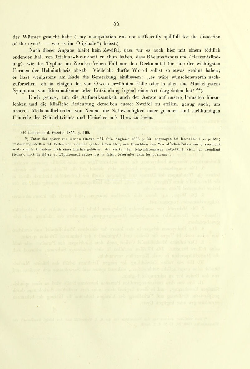 der Würmer gesucht habe („my manipulation was not sufficiently spillfull for the dissection of the cysti — wie es im Originale*) heisst.) Nach dieser Angabe bleibt kein Zweifel, dass wir es auch hier mit einem tödtlich endenden Fall von Trichina-Krankheit zu thun haben, dass Rheumatismus und (Herzentzünd- ung), wie der Typhus im Zenker'sehen Fall nur den Deckmantel für eine der wichtigsten Formen der Helminthiasis abgab. Vielleicht dürfte Wood selbst so etwas geahnt haben; er lässt wenigstens am Ende die Bemerkung einfliessen: „es wäre wünschenswerth nach- zuforschen, ob in einigen der von Owen erwähnten Fälle oder in allen das Muskelsystem Symptome von Rheumatismus oder Entzündung irgend einer Art dargeboten hat**). Doch genug, um die Aufmerksamkeit auch der Aerzte auf unsere Parasiten hinzu- lenken und die klinische Bedeutung derselben ausser Zweifel zu stellen, genug auch, um unseren Medicinalbehörden von Neuem die Nothwendigkeit einer genauen und sachkundigen Controle des Schlachtviehes und Fleisches an's Herz zu legen. ft) London med. Gazette 1855. p. 190. *) Unter den später von Owen (Revue med.-chir. Anglaise 1836 p. 33, angezogen bei Davaine 1. c. p. 681) zusammengestellten 14 Fällen von Trichina (unter denen aber, mit Einschluss des Wo o d'schen Falles nur 8 speeificirt sind) könnte höchstens noch einer hierher gehören: der vierte, der folgendermaassen aufgeführt wird: un mendiant (jeune), mort de fievre et d'epuisement causes par la faim; tubercules dans les poumons.