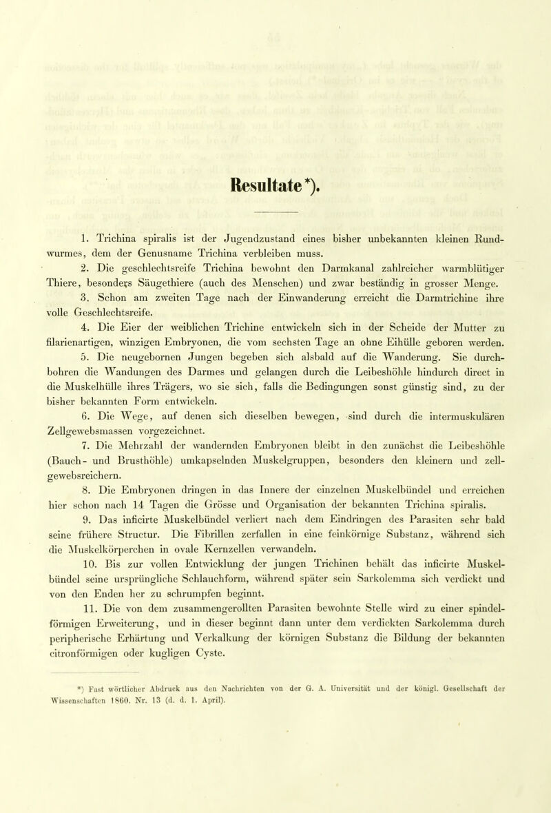 Resultate*). 1. Trichina spiralis ist der Jugendzustand eines bisher unbekannten kleinen Rund- wurmes, dem der Genusname Trichina verbleiben muss. 2. Die Geschlechtsreife Trichina bewohnt den Darmkanal zahlreicher warmblütiger Thiere, besonders Säugethiere (auch des Menschen) und zwar beständig in grosser Menge. 3. Schon am zweiten Tage nach der Einwanderung erreicht die Darmtrichine ihre volle Geschlechtsreife. 4. Die Eier der weiblichen Trichine entwickeln sich in der Scheide der Mutter zu filarienartigen, winzigen Embryonen, die vom sechsten Tage an ohne Eihülle geboren werden. 5. Die neugebornen Jungen begeben sich alsbald auf die Wanderung. Sie durch- bohren die Wandungen des Darmes und gelangen durch die Leibeshöhle hindurch direct in die Muskelhülle ihres Trägers, wo sie sich, falls die Bedingungen sonst günstig sind, zu der bisher bekannten Form entwickeln. 6. Die Wege, auf denen sich dieselben bewegen, sind durch die intermuskulären Zellgewebsmassen vorgezeichnet. 7. Die Mehrzahl der wandernden Embryonen bleibt in den zunächst die Leibeshöhle (Bauch- und Brusthöhle) umkapselnden Muskelgruppen, besonders den kleinern und zell- gewebsreichcrn. 8. Die Embryonen dringen in das Innere der einzelnen Muskelbündel und erreichen hier schon nach 14 Tagen die Grösse und Organisation der bekannten Trichina spiralis. 9. Das inficirte Muskelbündel verliert nach dem Eindringen des Parasiten sehr bald seine frühere Structur. Die Fibrillen zerfallen in eine feinkörnige Substanz, während sich die Muskelkörperchen in ovale Kernzellen verwandeln. 10. Bis zur vollen Entwicklung der jungen Trichinen behält das inficirte Muskel- bündel seine ursprüngliche Schlauchform, während später sein Sarkolemma sich verdickt und von den Enden her zu schrumpfen beginnt. 11. Die von dem zusammengerollten Parasiten bewohnte Stelle wird zu einer spindel- förmigen Erweiterung, und in dieser beginnt dann unter dem verdickten Sarkolemma durch peripherische Erhärtung und Verkalkung der körnigen Substanz die Bildung der bekannten citronfönnigen oder kugligen Cyste. *) Fast wörtlicher Abdruck aus den Nachrichten von der Gr. A. Universität und der königl. Gesellschaft der Wissenschaften 1860. Nr. 13 (d. d. I. April).