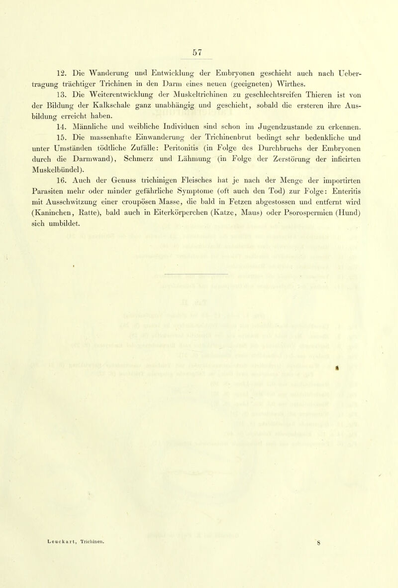 12. Die Wanderung und Entwicklung der Embryonen geschieht auch nach Ueber- tragung trächtiger Trichinen in den Darm eines neuen (geeigneten) Wirthes. 13. Die Weiterentwicklung der Muskeltrichinen zu geschlechtsreifen Thieren ist von der Bildung der Kalkschale ganz unabhängig und geschieht, sobald die ersteren ihre Aus- bildung erreicht haben. 14. Männliche und weibliche Individuen sind schon im Jugendzustande zu erkennen. 15. Die massenhafte Einwanderung der Trichinenbrut bedingt sehr bedenkliche und unter Umständen tödtliche Zufälle: Peritonitis (in Folge des Durchbruchs der Embryonen durch die Darmwand), Schmerz und Lähmung (in Folge der Zerstörung der inficirten Muskelbündel). 16. Auch der Genuss trichinigen Fleisches hat je nach der Menge der importirten Parasiten mehr oder minder gefährliche Symptome (oft auch den Tod) zur Folge: Enteritis mit Ausschwitzung einer croupösen Masse, die bald in Fetzen abgestossen und entfernt wird (Kaninchen, Ratte), bald auch in Eiterkörperchen (Katze, Maus) oder Psorospennien (Hund) sich umbildet. Leuckart, Trichinen. ~8