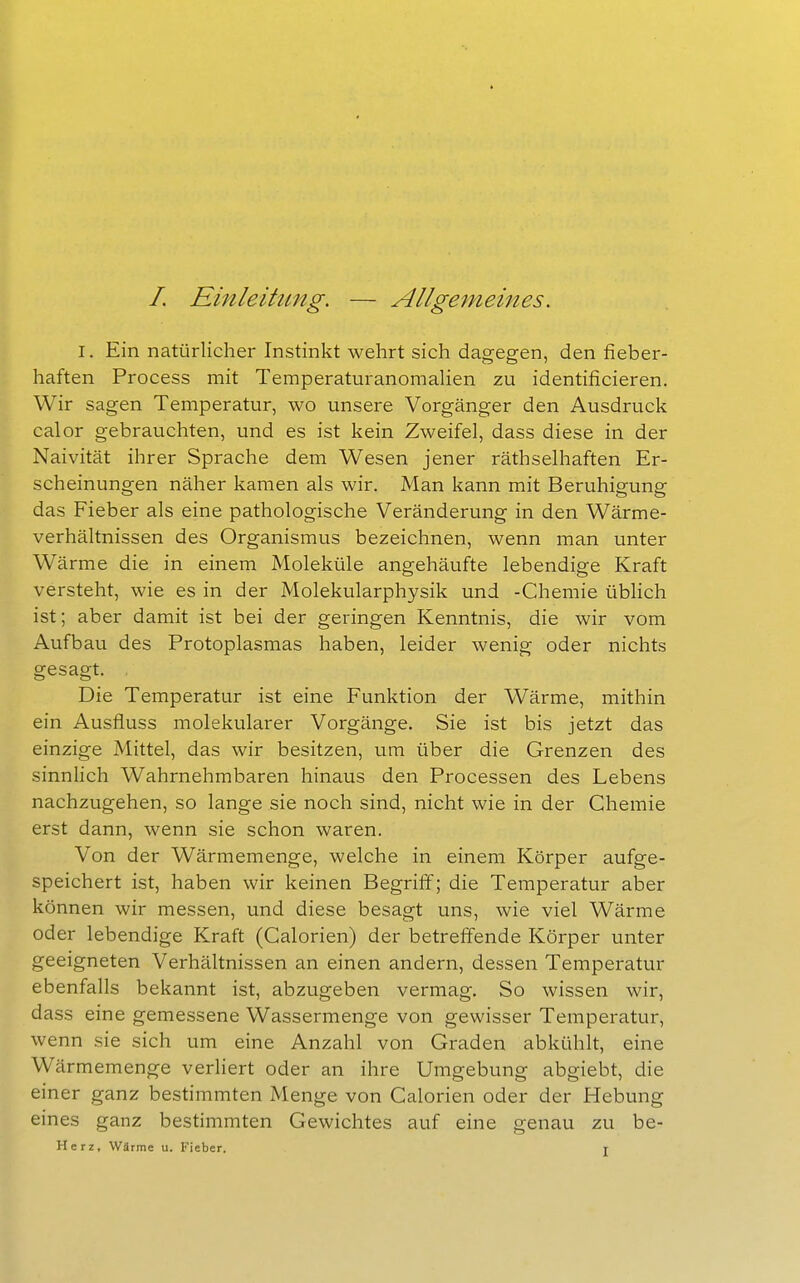 /. Einleitimg. — Allgemeines. I. Ein natürlicher Instinkt wehrt sich dagegen, den fieber- haften Process mit Temperaturanomalien zu identificieren. Wir sagen Temperatur, wo unsere Vorgänger den Ausdruck calor gebrauchten, und es ist kein Zweifel, dass diese in der Naivität ihrer Sprache dem Wesen jener räthselhaften Er- scheinungen näher kamen als wir. Man kann mit Beruhigung das Fieber als eine pathologische Veränderung in den Wärme- verhältnissen des Organismus bezeichnen, wenn man unter Wärme die in einem Moleküle angehäufte lebendige Kraft versteht, wie es in der Molekularphysik und -Chemie üblich ist; aber damit ist bei der geringen Kenntnis, die wir vom Aufbau des Protoplasmas haben, leider wenig oder nichts gesagt. Die Temperatur ist eine Funktion der Wärme, mithin ein Ausfluss molekularer Vorgänge. Sie ist bis jetzt das einzige Mittel, das wir besitzen, um über die Grenzen des sinnlich Wahrnehmbaren hinaus den Processen des Lebens nachzugehen, so lange sie noch sind, nicht wie in der Chemie erst dann, wenn sie schon waren. Von der Wärmemenge, welche in einem Körper aufge- speichert ist, haben wir keinen Begriff; die Temperatur aber können wir messen, und diese besagt uns, wie viel Wärme oder lebendige Kraft (Calorien) der betreffende Körper unter geeigneten Verhältnissen an einen andern, dessen Temperatur ebenfalls bekannt ist, abzugeben vermag. So wissen wir, dass eine gemessene Wassermenge von gewisser Temperatur, wenn sie sich um eine Anzahl von Graden abkühlt, eine Wärmemenge verliert oder an ihre Umgebung abgiebt, die einer ganz bestimmten Menge von Calorien oder der Hebung eines ganz bestimmten Gewichtes auf eine genau zu be- Herz, Wärme u. Fieber. t