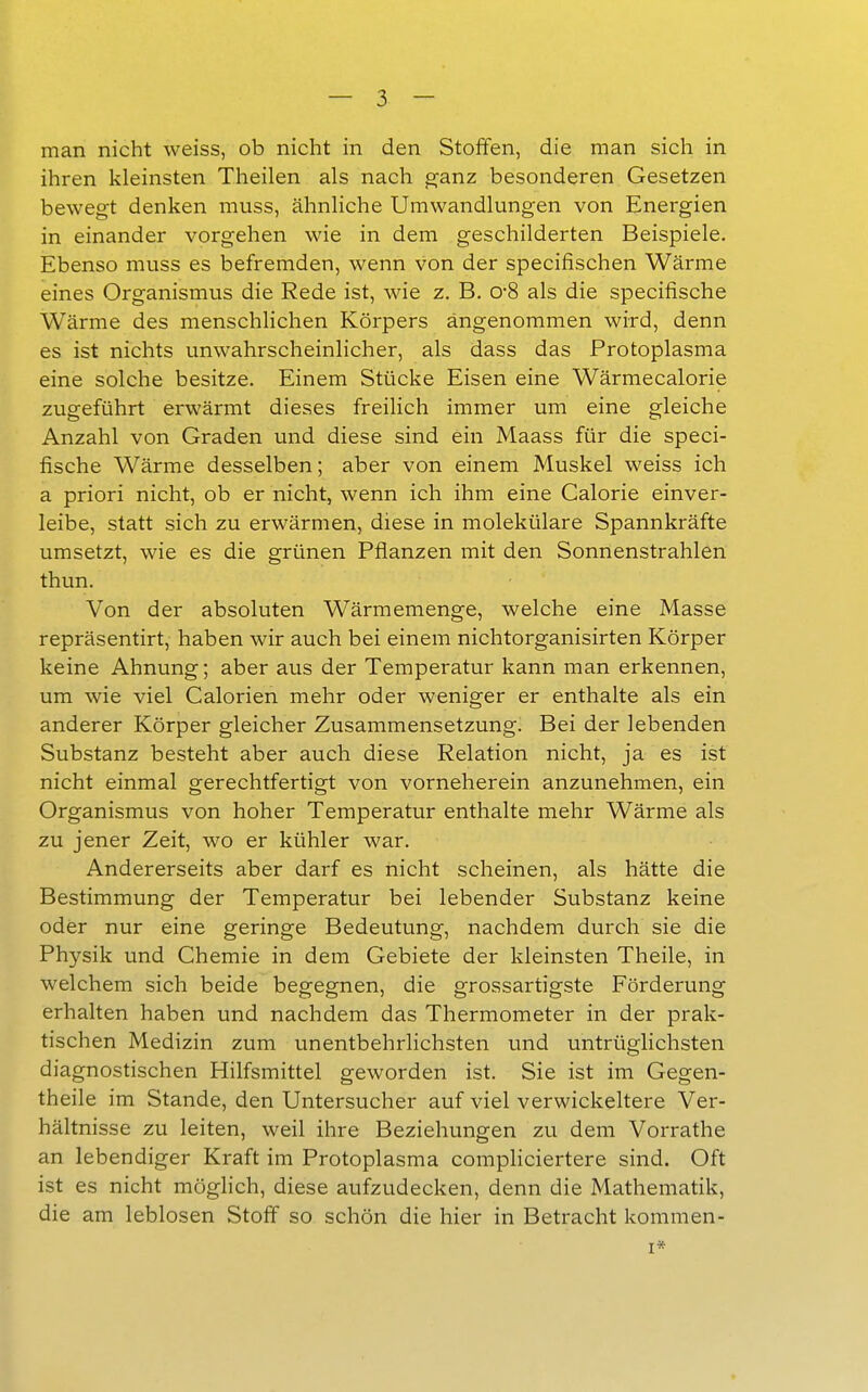 man nicht weiss, ob nicht in den Stoffen, die man sich in ihren kleinsten Theilen als nach cranz besonderen Gesetzen bewegt denken muss, ähnliche Umwandlungen von Energien in einander vorgehen wie in dem geschilderten Beispiele. Ebenso muss es befremden, wenn von der specifischen Wärme eines Organismus die Rede ist, wie z. B. o-8 als die specifische Wärme des menschlichen Körpers angenommen wird, denn es ist nichts unwahrscheinlicher, als dass das Protoplasma eine solche besitze. Einem Stücke Eisen eine Wärmecalorie zugeführt erwärmt dieses freilich immer um eine gleiche Anzahl von Graden und diese sind ein Maass für die speci- fische Wärme desselben; aber von einem Muskel weiss ich a priori nicht, ob er nicht, wenn ich ihm eine Calorie einver- leibe, statt sich zu erwärmen, diese in molekülare Spannkräfte umsetzt, wie es die grünen Pflanzen mit den Sonnenstrahlen thun. Von der absoluten Wärmemenge, welche eine Masse repräsentirt, haben wir auch bei einem nichtorganisirten Körper keine Ahnung; aber aus der Temperatur kann man erkennen, um wie viel Calorien mehr oder weniger er enthalte als ein anderer Körper gleicher Zusammensetzung. Bei der lebenden Substanz besteht aber auch diese Relation nicht, ja es ist nicht einmal gerechtfertigt von vorneherein anzunehmen, ein Organismus von hoher Temperatur enthalte mehr Wärme als zu jener Zeit, wo er kühler war. Andererseits aber darf es nicht scheinen, als hätte die Bestimmung der Temperatur bei lebender Substanz keine oder nur eine geringe Bedeutung, nachdem durch sie die Physik und Chemie in dem Gebiete der kleinsten Theile, in welchem sich beide begegnen, die grossartigste Förderung erhalten haben und nachdem das Thermometer in der prak- tischen Medizin zum unentbehrlichsten und untrüglichsten diagnostischen Hilfsmittel geworden ist. Sie ist im Gegen- theile im Stande, den Untersucher auf viel verwickeitere Ver- hältnisse zu leiten, weil ihre Beziehungen zu dem Vorrathe an lebendiger Kraft im Protoplasma compliciertere sind. Oft ist es nicht möglich, diese aufzudecken, denn die Mathematik, die am leblosen Stoff so schön die hier in Betracht kommen- I*