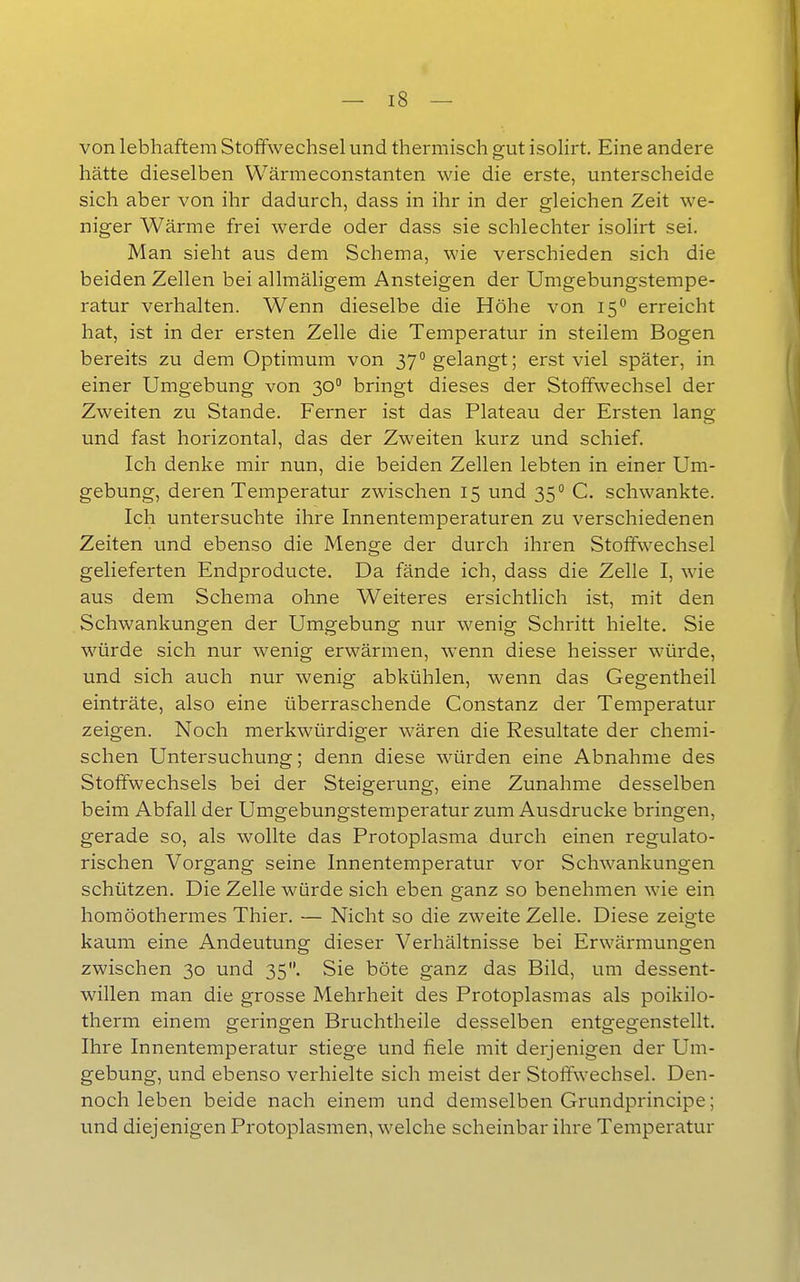 von lebhaftem Stoffwechsel und thermisch gut isolirt. Eine andere hätte dieselben Wärmeconstanten wie die erste, unterscheide sich aber von ihr dadurch, dass in ihr in der gleichen Zeit we- niger Wärme frei werde oder dass sie schlechter isolirt sei. Man sieht aus dem Schema, wie verschieden sich die beiden Zellen bei allmäligem Ansteigen der Umgebungstempe- ratur verhalten. Wenn dieselbe die Höhe von i^^ erreicht hat, ist in der ersten Zelle die Temperatur in steilem Bogen bereits zu dem Optimum von 37 gelangt; erst viel später, in einer Umgebung von 30° bringt dieses der Stoffwechsel der Zweiten zu Stande. Ferner ist das Plateau der Ersten lang und fast horizontal, das der Zweiten kurz und schief. Ich denke mir nun, die beiden Zellen lebten in einer Um- gebung, deren Temperatur zwischen 15 und 35° C. schwankte. Ich untersuchte ihre Innentemperaturen zu verschiedenen Zeiten und ebenso die Menge der durch ihren Stoffwechsel gelieferten Endproducte. Da fände ich, dass die Zelle I, wie aus dem Schema ohne Weiteres ersichtlich ist, mit den Schwankungen der Umgebung nur wenig Schritt hielte. Sie würde sich nur wenig erwärmen, wenn diese heisser würde, und sich auch nur wenig abkühlen, wenn das Gegentheil einträte, also eine überraschende Constanz der Temperatur zeigen. Noch merkwürdiger wären die Resultate der chemi- schen Untersuchung; denn diese -würden eine Abnahme des Stoffwechsels bei der Steigerung, eine Zunahme desselben beim Abfall der Umgebungstemperatur zum Ausdrucke bringen, gerade so, als wollte das Protoplasma durch einen regulato- rischen Vorgang seine Innentemperatur vor Schwankungen schützen. Die Zelle würde sich eben ganz so benehmen wie ein homöothermes Thier. — Nicht so die zweite Zelle. Diese zeigte kaum eine Andeutung dieser Verhältnisse bei Erwärmungen zwischen 30 und 35. Sie böte ganz das Bild, um dessent- willen man die grosse Mehrheit des Protoplasmas als poikilo- therm einem geringen Bruchtheile desselben entgegenstellt. Ihre Innentemperatur stiege und fiele mit derjenigen der Um- gebung, und ebenso verhielte sich meist der Stoffwechsel. Den- noch leben beide nach einem und demselben Grundprincipe; und diejenigen Protoplasmen, welche scheinbar ihre Temperatur