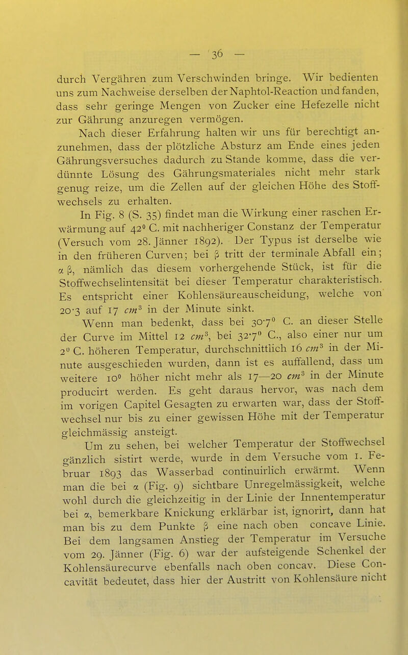 durch Vergähren zum Verschwinden bringe. Wir bedienten uns zum Nachweise derselben derNaphtol-Reaction und fanden, dass sehr geringe Mengen von Zucker eine Hefezelle nicht zur Gährung anzuregen vermögen. Nach dieser Erfahrung halten wir uns für berechtigt an- zunehmen, dass der plötzliche Absturz am Ende eines jeden Gährungsversuches dadurch zu Stande komme, dass die ver- dünnte Lösung des Gährungsmateriales nicht mehr stark genug reize, um die Zellen auf der gleichen Höhe des Stoff- wechsels zu erhalten. In Fig. 8 (S. 35) findet man die Wirkung einer raschen Er- wärmung auf 42» C. mit nachheriger Constanz der Temperatur (Versuch vom 28. Jänner 1892). Der Typus ist derselbe wie in den früheren Curven; bei ß tritt der terminale Abfall ein; a ß, nämhch das diesem vorhergehende Stück, ist für die Stoffwechselintensität bei dieser Temperatur charakteristisch. Es entspricht einer Kohlensäureauscheidung, welche von 20-3 auf 17 cm^ in der Minute sinkt. Wenn man bedenkt, dass bei 307O C. an dieser Stelle der Curve im Mittel 12 cm^, bei 327 C., also einer nur um 2» C. höheren Temperatur, durchschnitthch 16 cm^ in der Mi- nute ausgeschieden wurden, dann ist es auffallend, dass um weitere 10 höher nicht mehr als 17—20 cm^ in der Minute producirt werden. Es geht daraus hervor, was nach dem im vorigen Capitel Gesagten zu erwarten war, dass der Stoff- wechsel nur bis zu einer gewissen Höhe mit der Temperatur gleichmässig ansteigt. Um zu sehen, bei welcher Temperatur der Stoff^^echsel gänzHch sistirt werde, wurde in dem Versuche vom i. Fe- bruar 1893 das Wasserbad continuirHch erwärmt. Wenn man die bei a (Fig. 9) sichtbare Unregelmässigkeit, welche wohl durch die gleichzeitig in der Linie der Innentemperatur bei a, bemerkbare Knickung erklärbar ist, ignorirt, dann hat man bis zu dem Punkte ß eine nach oben concave Linie. Bei dem langsamen Anstieg der Temperatur im Versuche vom 29. Jänner (Fig. 6) war der aufsteigende Schenkel der Kohlensäurecurve ebenfalls nach oben concav. Diese Con- cavität bedeutet, dass hier der Austritt von Kohlensäure nicht