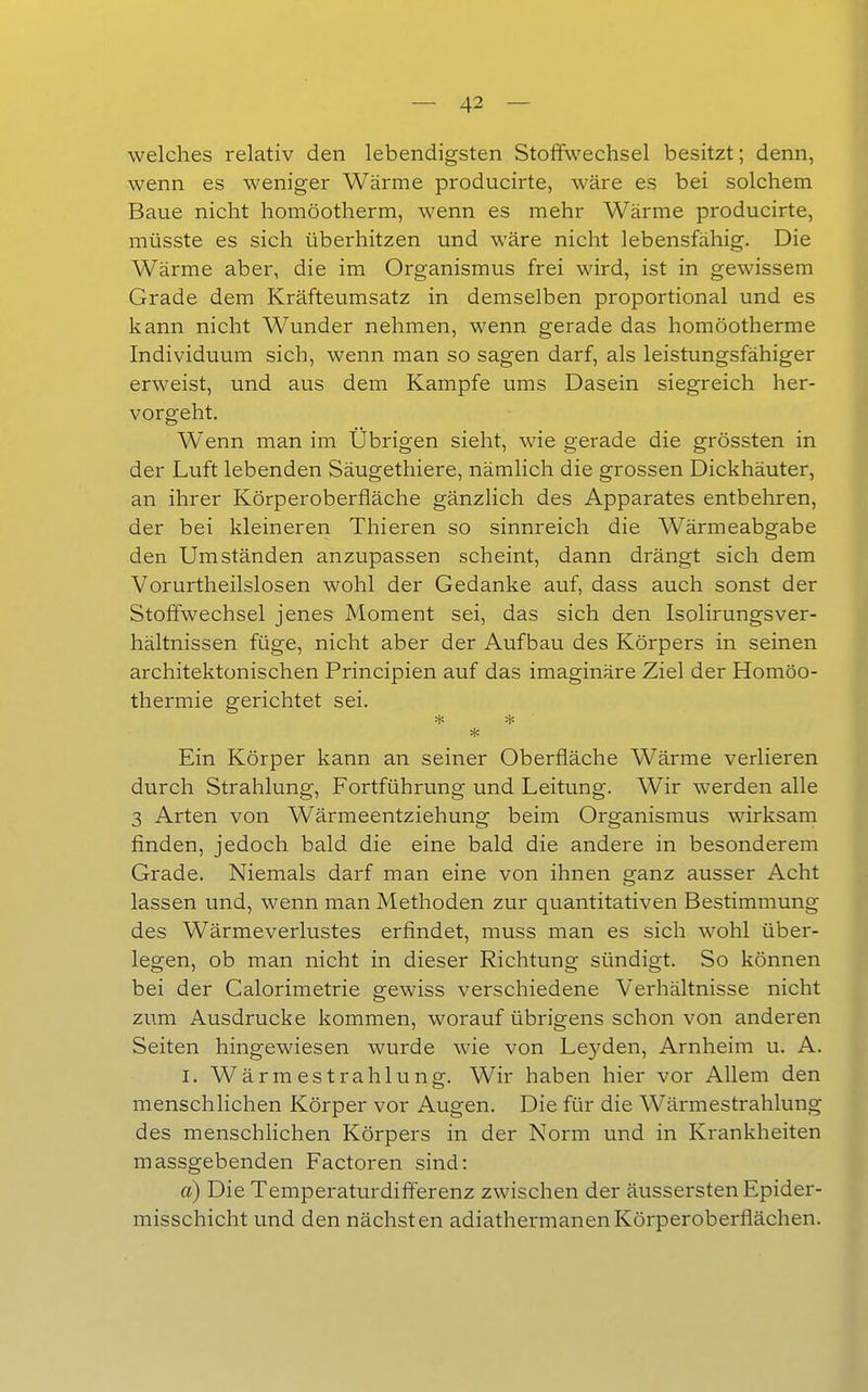 welches relativ den lebendigsten Stoffwechsel besitzt; denn, wenn es weniger Wärme producirte, wäre es bei solchem Baue nicht homöotherm, wenn es mehr Wärme producirte, müsste es sich überhitzen und wäre nicht lebensfähig. Die Wärme aber, die im Organismus frei wird, ist in gewissem Grade dem Kräfteumsatz in demselben proportional und es kann nicht Wunder nehmen, wenn gerade das homöotherme Individuum sich, wenn man so sagen darf, als leistungsfähiger erweist, und aus dem Kampfe ums Dasein siegreich her- vorgeht. Wenn man im Übrigen sieht, wie gerade die grössten in der Luft lebenden Säugethiere, nämlich die grossen Dickhäuter, an ihrer Körperoberfläche gänzlich des Apparates entbehren, der bei kleineren Thieren so sinnreich die Wärmeabgabe den Umständen anzupassen scheint, dann drängt sich dem Vorurtheilslosen wohl der Gedanke auf, dass auch sonst der Stoffwechsel jenes Moment sei, das sich den Isolirungsver- hältnissen füge, nicht aber der Aufbau des Körpers in seinen architektonischen Principien auf das imaginäre Ziel der Homöo- thermie gerichtet sei. * Ein Körper kann an seiner Oberfläche Wärme verlieren durch Strahlung, Fortführung und Leitung. Wir werden alle 3 Arten von Wärmeentziehung beim Organismus wirksam finden, jedoch bald die eine bald die andere in besonderem Grade. Niemals darf man eine von ihnen ganz ausser Acht lassen und, wenn man Methoden zur quantitativen Bestimmung des Wärmeverlustes erfindet, muss man es sich wohl über- legen, ob man nicht in dieser Richtung sündigt. So können bei der Calorimetrie gewiss verschiedene Verhältnisse nicht zum Ausdrucke kommen, worauf übrigens schon von anderen Seiten hingewiesen wurde wie von Leyden, Arnheim u. A. I. Wärmestrahlung. Wir haben hier vor Allem den menschlichen Körper vor Augen. Die für die Wärmestrahlung des menschhchen Körpers in der Norm und in Krankheiten massgebenden Factoren sind: a) Die Temperaturdifferenz zwischen der äussersten Epider- misschicht und den nächsten adiathermanenKörperoberflächen.