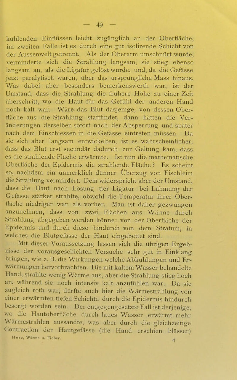 kühlenden Einflüssen leicht zugänglich an der Oberfläche, im zweiten Falle ist es durch eine gut isolirende Schicht von der Aussenwelt getrennt. Als der Oberarm umschnürt wurde, verminderte sich die Strahlung langsam, sie stieg ebenso langsam an, als die Ligatür gelöst wurde, und, da die Gefässe jetzt paralytisch waren, über das ursprüngliche Mass hinaus. Was dabei aber besonders bemerkenswerth war, ist der Umstand, dass die Strahlung die frühere Höhe zu einer Zeit überschritt, wo die Haut für das Gefühl der anderen Hand noch kalt war. Wäre das Blut dasjenige, von dessen Ober- fläche aus die Strahlung stattfindet, dann hätten die Ver- änderungen derselben sofort nach der Absperrung und später nach dem Einschiessen in die Gefässe eintreten müssen. Da sie sich aber langsam entwickelten, ist es wahrscheinlicher, dass das Blut erst secundär dadurch zur Geltung kam, dass es die strahlende Fläche erwärmte. Ist nun die mathematische Oberfläche der Epidermis die strahlende Fläche ? Es scheint so, nachdem ein unmerklich dünner Überzug von Fischleim die Strahlung vermindert. Dem widerspricht aber der Umstand, dass die Haut nach Lösung der Ligatur bei Lähmung der Gefässe stärker strahlte, obwohl die Temperatur ihrer Ober- fläche niedriger war als vorher. Man ist daher gezwungen anzunehmen, dass von zwei Flächen aus Wärme durch Strahlung abgegeben werden könne: von der Oberfläche der Epidermis und durch diese hindurch von dem Stratum, in welches die Blutgefässe der Haut eingebettet sind. Mit dieser Voraussetzung lassen sich die übrigen Ergeb- nisse der vorausgeschickten Versuche sehr gut in Einklang bringen, wie z. B. die Wirkungen welche Abkühlungen und Er- wärmungen hervorbrachten. Die mit kaltem Wasser behandelte Hand, strahlte wenig Wärme aus, aber die Strahlung stieg hoch an, während sie noch intensiv kalt anzufühlen war. Da sie zugleich roth war, dürfte auch hier die Wärmestrahlung von einer erwärmten tiefen Schichte durch die Epidermis hindurch besorgt worden sein. Der entgegengesetzte Fall ist derjenige, wo die Hautoberfläche durch laues Wasser erwärmt mehr Wärmestrahlen aussandte, was aber durch die gleichzeitige Contraction der Hautgefässe (die Hand erschien blässer) llcrz, Warme u. Fieber. .