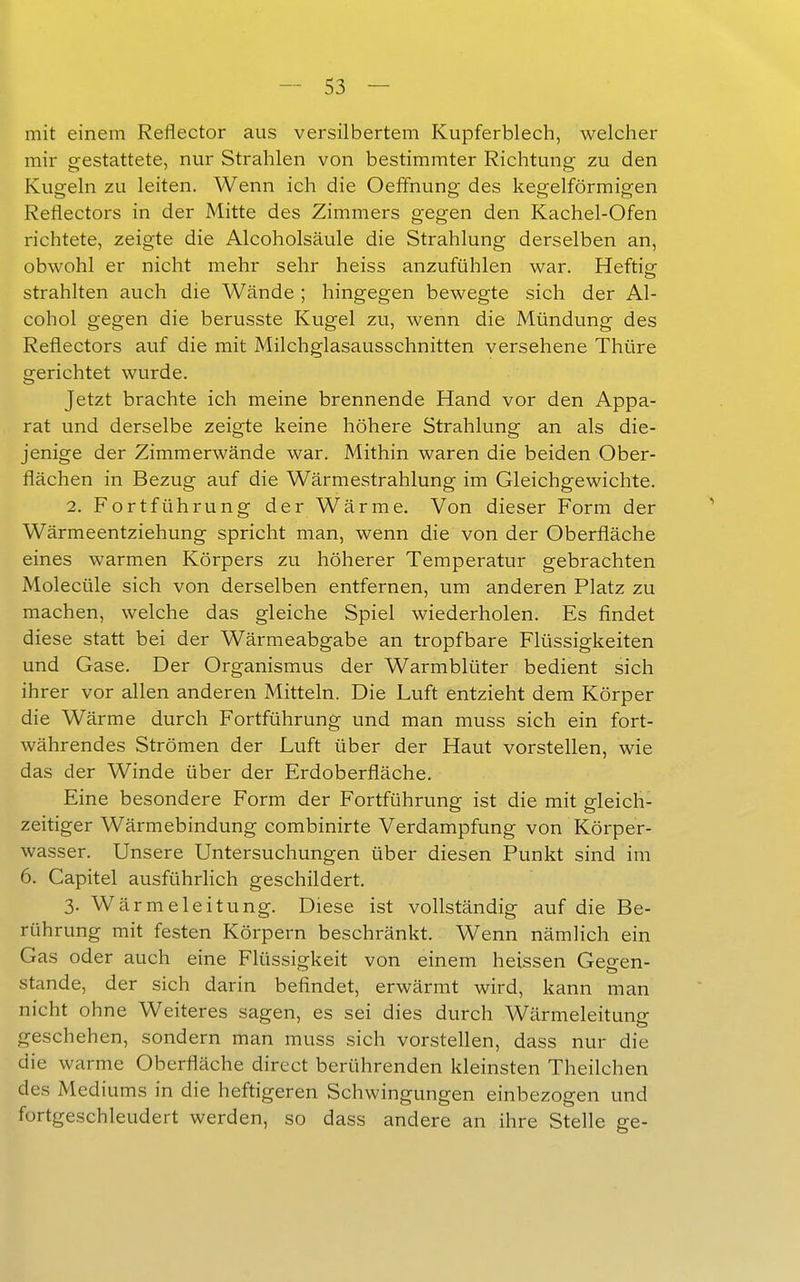 mit einem Reflector aus versilbertem Kupferblech, welcher mir gestattete, nur Strahlen von bestimmter Richtung zu den Kugeln zu leiten. Wenn ich die Oeffnung des kegelförmigen Reflectors in der Mitte des Zimmers gegen den Kachel-Ofen richtete, zeigte die Alcoholsäule die Strahlung derselben an, obwohl er nicht mehr sehr heiss anzufühlen war. Heftigr strahlten auch die Wände ; hingegen bewegte sich der Al- cohol gegen die berusste Kugel zu, wenn die Mündung des Reflectors auf die mit Milchglasausschnitten versehene Thüre gerichtet wurde. Jetzt brachte ich meine brennende Hand vor den Appa- rat und derselbe zeigte keine höhere Strahlung an als die- jenige der Zimmerwände war. Mithin waren die beiden Ober- flächen in Bezug auf die Wärmestrahlung im Gleichgewichte. 2. Fortführung der Wärme. Von dieser Form der Wärmeentziehung spricht man, wenn die von der Oberfläche eines warmen Körpers zu höherer Temperatur gebrachten Molecüle sich von derselben entfernen, um anderen Platz zu machen, welche das gleiche Spiel wiederholen. Es findet diese statt bei der Wärmeabgabe an tropfbare Flüssigkeiten und Gase. Der Organismus der Warmblüter bedient sich ihrer vor allen anderen Mitteln. Die Luft entzieht dem Körper die Wärme durch Fortführung und man muss sich ein fort- währendes Strömen der Luft über der Haut vorstellen, wie das der Winde über der Erdoberfläche. Eine besondere Form der Fortführung ist die mit gleich- zeitiger Wärmebindung combinirte Verdampfung von Körper- wasser. Unsere Untersuchungen über diesen Punkt sind im 6. Capitel ausführlich geschildert. 3. Wärmeleitung. Diese ist vollständig auf die Be- rührung mit festen Körpern beschränkt. Wenn nämlich ein Gas oder auch eine Flüssigkeit von einem heissen Gegen- stande, der sich darin befindet, erwärmt wird, kann man nicht ohne Weiteres sagen, es sei dies durch Wärmeleitung geschehen, sondern man muss sich vorstellen, dass nur die die warme Oberfläche direct berührenden kleinsten Theilchen des Mediums in die heftigeren Schwingungen einbezogen und fortgeschleudert werden, so dass andere an ihre Stelle ge-