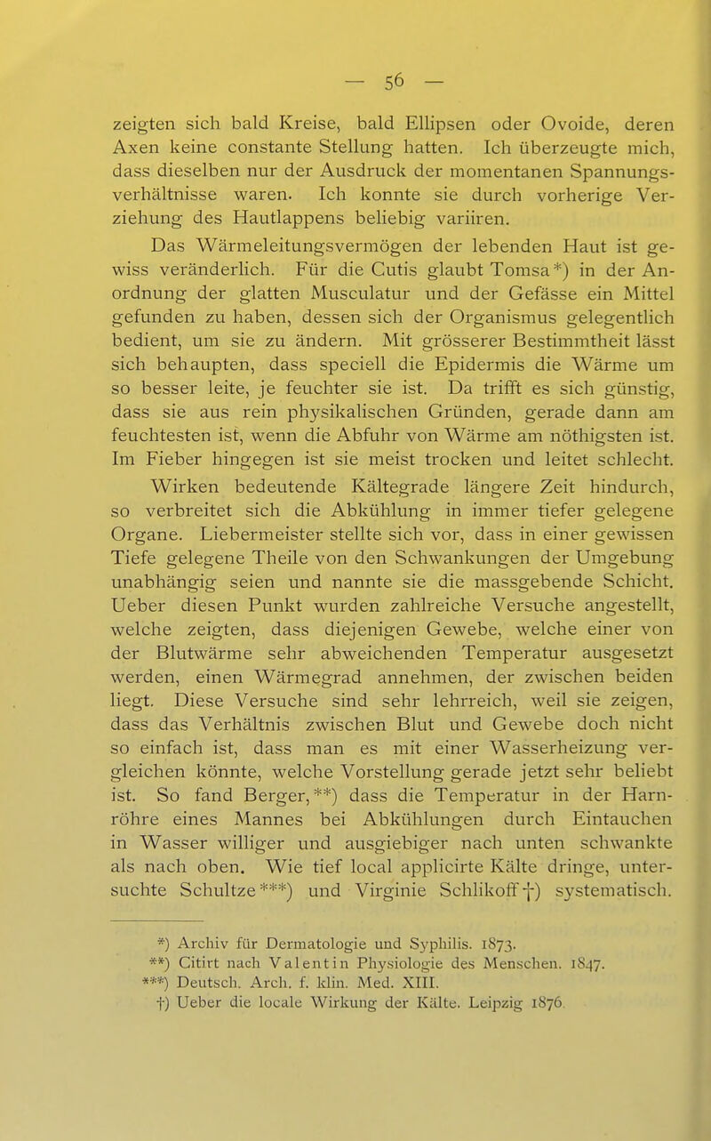 zeigten sich bald Kreise, bald Ellipsen oder Ovoide, deren Axen keine constante Stellung hatten. Ich überzeugte mich, dass dieselben nur der Ausdruck der momentanen Spannungs- verhältnisse waren. Ich konnte sie durch vorherige Ver- ziehung des Hautlappens beliebig variiren. Das Wärmeleitungsvermögen der lebenden Haut ist ge- wiss veränderlich. Für die Cutis glaubt Tomsa *) in der An- ordnung der glatten Musculatur und der Gefässe ein Mittel gefunden zu haben, dessen sich der Organismus gelegentlich bedient, um sie zu ändern. Mit grösserer Bestimmtheit lässt sich behaupten, dass speciell die Epidermis die Wärme um so besser leite, je feuchter sie ist. Da trifft es sich günstig, dass sie aus rein physikalischen Gründen, gerade dann am feuchtesten ist, wenn die Abfuhr von Wärme am nöthigsten ist. Im Fieber hingegen ist sie meist trocken und leitet schlecht. Wirken bedeutende Kältegrade längere Zeit hindurch, so verbreitet sich die Abkühlung in immer tiefer gelegene Organe. Liebermeister stellte sich vor, dass in einer gewissen Tiefe gelegene Theile von den Schwankungen der Umgebung unabhängig seien und nannte sie die massgebende Schicht. Ueber diesen Punkt wurden zahlreiche Versuche angestellt, welche zeigten, dass diejenigen Gewebe, welche einer von der Blutwärme sehr abweichenden Temperatur ausgesetzt werden, einen Wärmegrad annehmen, der zwischen beiden liegt. Diese Versuche sind sehr lehrreich, weil sie zeigen, dass das Verhältnis zwischen Blut und Gewebe doch nicht so einfach ist, dass man es mit einer Wasserheizung ver- gleichen könnte, welche Vorstellung gerade jetzt sehr beliebt ist. So fand Berger,**) dass die Temperatur in der Harn- röhre eines Mannes bei Abkühlungen durch Eintauchen in Wasser williger und ausgiebiger nach unten schwankte als nach oben. Wie tief local applicirte Kälte dringe, unter- suchte Schnitze***) und Virginie Schlikoff-}-) systematisch. *) Archiv für Dermatologie und Syphilis. 1873. **) Citirt nach Valentin Physiologie des iVIenschen. 1847. Deutsch. Arch. f. klin. Med. XIII. t) Ueber die locale Wirkung der Kälte. Leipzig 1876.