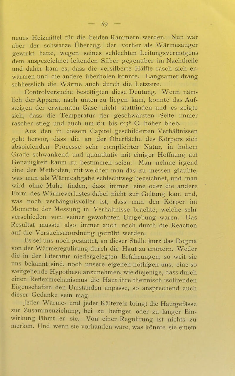 neues Heizmittel für die beiden Kammern werden. Nun war aber der schwarze Überzug, der vorher als Wärmesauger gewirkt hatte, wegen seines schlechten Leitungsvermögens dem ausgezeichnet leitenden Silber gegenüber im Nachtheile und daher kam es, dass die versilberte Hälfte rasch sich er- wärmen und die andere überholen konnte. Langsamer drang schliesslich die Wärme auch durch die Letztere. Controlversuche bestätigten diese Deutung. Wenn näm- lich der Apparat nach unten zu liegen kam, konnte das Auf- steigen der erwärmten Gase nicht stattfinden und es zeigte sich, dass die Temperatur der geschwärzten Seite immer rascher stieg und auch um 0i bis 0-3° C. höher blieb. Aus den in diesem Capitel geschilderten Verhältnissen geht hervor, dass die an der Oberfläche des Körpers sich abspielenden Processe sehr complicirter Natur, in hohem Grade schwankend und quantitativ mit einiger Hoffnung auf Genauigkeit kaum zu bestimmen seien. Man nehme irgend eine der Methoden, mit welcher man das zu messen glaubte, was man als Wärmeabgabe schlechtweg bezeichnet, und man wird ohne Mühe finden, dass immer eine oder die andere Form des Wärmeverlustes dabei nicht zur Geltung kam und, was noch verhängnisvoller ist, dass man den Körper im Momente der Messung in Verhältnisse brachte, welche sehr verschieden von seiner gewohnten Umgebung waren. Das Resultat musste also immer auch noch durch die Reaction auf die Versuchsanordnung getrübt werden. Es sei uns noch gestattet, an dieser Stelle kurz das Dogma von der Wärmeregulirung durch die Haut zu erörtern. Weder die in der Literatur niedergelegten Erfahrungen, so weit sie uns bekannt sind, noch unsere eigenen nöthigen uns, eine so weitgehende Hypothese anzunehmen, wie diejenige, dass durch einen Reflexmechanismus die Haut ihre thermisch isolirenden Eigenschaften den Umständen anpasse, so ansprechend auch dieser Gedanke sein masf. Jeder Wärme- und jeder Kältereiz bringt die Hautgefässe zur Zusammenziehung, bei zu heftiger oder zu langer Ein- wirkung lähmt er sie. Von einer Regulirung ist nichts zu merken. Und wenn sie vorhanden wäre, was könnte sie einem