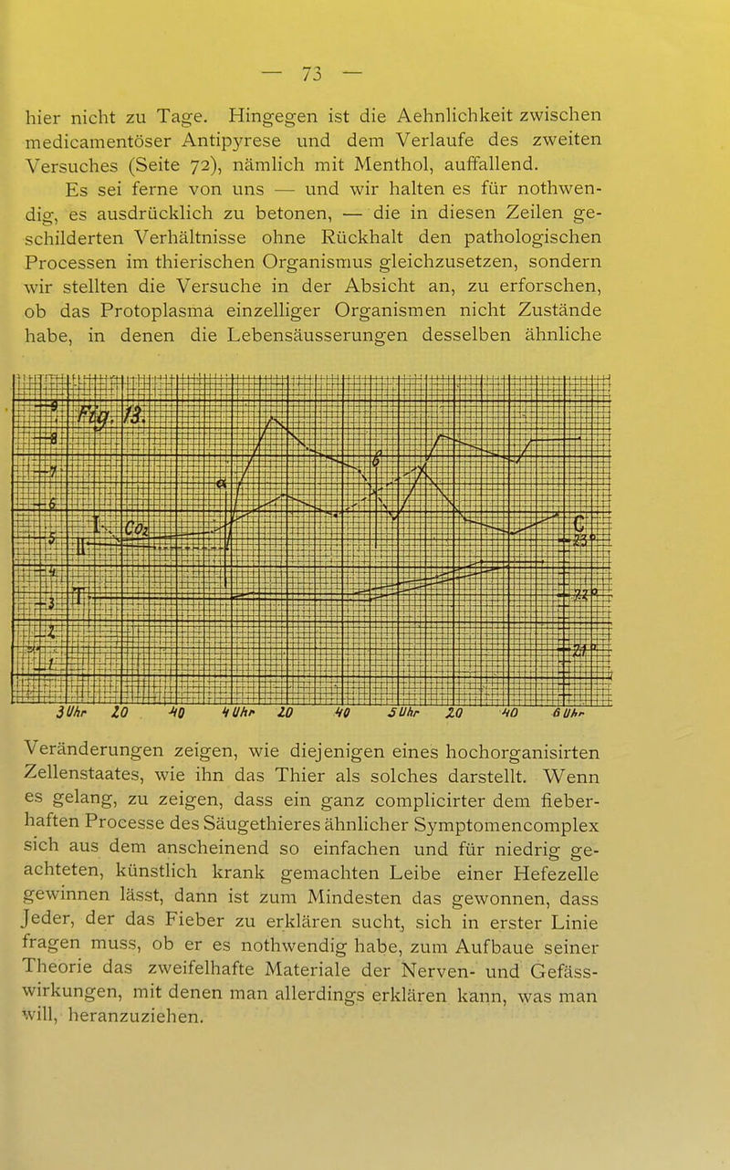 hier nicht zu Tage. Hingegen ist die AehnHchkeit zwischen medicamentöser Antipyrese und dem Verlaufe des zweiten Versuches (Seite 72), nämhch mit Menthol, auffallend. Es sei ferne von uns — und wir halten es für nothwen- dig, es ausdrücklich zu betonen, — die in diesen Zeilen ge- schilderten Verhältnisse ohne Rückhalt den pathologischen Processen im thierischen Organismus gleichzusetzen, sondern wir stellten die Versuche in der Absicht an, zu erforschen, ob das Protoplasma einzelliger Organismen nicht Zustände habe, in denen die Lebensäusserungen desselben ähnliche WIM m i? BW 3 Uhr -i -tt T ZO ■HO kühl' ZO MO äUhr ZO 10 6 Uhr Veränderungen zeigen, wie diejenigen eines hochorganisirten Zellenstaates, wie ihn das Thier als solches darstellt. Wenn es gelang, zu zeigen, dass ein ganz complicirter dem fieber- haften Processe des Säugethieres ähnhcher Symptomencomplex sich aus dem anscheinend so einfachen und für niedrig ge- achteten, künstlich krank gemachten Leibe einer Hefezelle gewinnen lässt, dann ist zum Mindesten das gewonnen, dass Jeder, der das Fieber zu erklären sucht, sich in erster Linie fragen muss, ob er es nothwendig habe, zum Aufbaue seiner Theorie das zweifelhafte Materiale der Nerven- und Gefäss- wirkungen, mit denen man allerdings erklären kann, was man will, heranzuziehen.