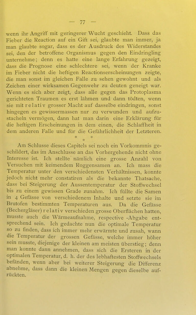 wenn ihr Angriff mit geringerer Wucht geschieht, Dass das Fieber die Reaction auf ein Gift sei, glaubte man immer, ja man glaubte sogar, dass es der Ausdruck des Widerstandes sei, den der betroffene Organismus gegen den Eindringling unternehme; denn es hatte eine lange Erfahrung gezeigt, dass die Prognose eine schlechtere sei, wenn der Kranke im Fieber nicht die heftigen Reactionserscheinungen zeigte, die man sonst im gleichen Falle zu sehen gewohnt und als Zeichen einer wirksamen Gegenwehr zu deuten geneigt war. Wenn es sich aber zeigt, dass alle gegen das Protoplasma gerichteten Traumen es erst lähmen und dann tödten, wenn sie mit relativ grosser Macht auf dasselbe eindringen, sonst hingegen es gewissermassen nur zu verwunden und aufzu- stacheln vermögen, dann hat man darin eine Erklärung für die heftigen Erscheinungen in dem einen, die Schlaffheit in dem anderen Falle und für die Gefährlichheit der Letzteren. * Am Schlüsse dieses Capitels sei noch ein Vorkommnis ge- schildert, das im Anschlüsse an das Vorhergehende nicht ohne Interesse ist. Ich stellte nämlich eine grosse Anzahl von Versuchen mit keimendem Roggensamen an. Ich mass die Temperatur unter den verschiedensten Verhältnissen, konnte jedoch nicht mehr constatiren als die bekannte Thatsache, dass bei Steigerung der Aussentemperatur der Stoffwechsel bis zu einem gewissen Grade zunahm. Ich füllte die Samen in 4 Gefässe von verschiedenem Inhalte und setzte sie im Brutofen bestimmten Temperaturen aus. Da die Gefässe (Bechergläser) relativ verschieden grosse Oberflächen hatten, musste auch die Wärmeaufnahme, respective -Abgabe ent- sprechend sein. Ich gedachte nun die optimale Temperatur so zu finden, dass ich immer mehr erwärmte und zusah, wann die Temperatur der grossen Gefässe, welche immer höher sein musste, diejenige der kleinen am meisten überstieg; denn man konnte dann annehmen, dass sich die Ersteren in der optimalen Temperatur, d. h. der des lebhaftesten Stoffwechsels befänden, wenn aber bei weiterer Steigerung die Differenz abnehme, dass dann die kleinen Mengen gegen dieselbe auf- rückten.