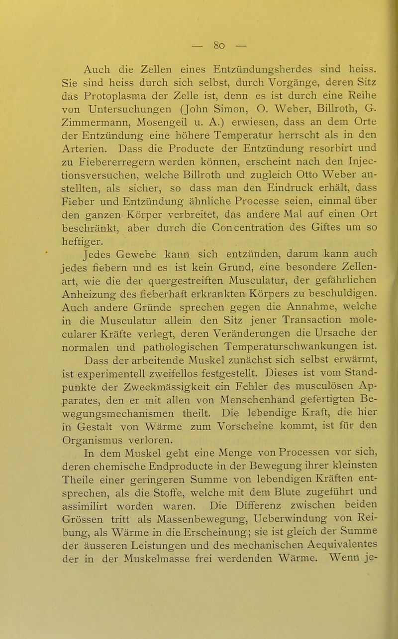 Auch die Zellen eines Entzündungsherdes sind heiss. Sie sind heiss durch sich selbst, durch Vorgänge, deren Sitz das Protoplasma der Zelle ist, denn es ist durch eine Reihe von Untersuchungen (John Simon, O. Weber, Billroth, G. Zimmermann, Mosengeil u. A.) erwiesen, dass an dem Orte der Entzündung eine höhere Temperatur herrscht als in den Arterien. Dass die Producte der Entzündung resorbirt und zu Fiebererregern werden können, erscheint nach den Injec- tionsversuchen, welche Billroth und zugleich Otto Weber an- stellten, als sicher, so dass man den Eindruck erhält, dass Fieber und Entzündung ähnliche Processe seien, einmal über den ganzen Körper verbreitet, das andere Mal auf einen Ort beschränkt, aber durch die Concentration des Giftes um so heftiger. Jedes Gewebe kann sich entzünden, darum kann auch jedes fiebern und es ist kein Grund, eine besondere Zellen- art, wie die der quergestreiften Musculatur, der gefährlichen Anheizung des fieberhaft erkrankten Körpers zu beschuldigen. Auch andere Gründe sprechen gegen die Annahme, welche in die Musculatur allein den Sitz jener Transaction mole- cularer Kräfte verlegt, deren Veränderungen die Ursache der normalen und pathologischen Temperaturschwankungen ist. Dass der arbeitende Muskel zunächst sich selbst erwärmt, ist experimentell zweifellos festgestellt. Dieses ist vom Stand- punkte der Zweckmässigkeit ein Fehler des musculösen Ap- parates, den er mit allen von Menschenhand gefertigten Be- wegungsmechanismen theilt. Die lebendige Kraft, die hier in Gestalt von Wärme zum Vorscheine kommt, ist für den Organismus verloren. In dem Muskel geht eine Menge von Processen vor sich, deren chemische Endproducte in der Bewegung ihrer kleinsten Theile einer geringeren Summe von lebendigen Kräften ent- sprechen, als die Stoffe, welche mit dem Blute zugeführt und assimilirt worden waren. Die Differenz zwischen beiden Grössen tritt als Massenbewegung, Ueberwindung von Rei- bung, als Wärme in die Erscheinung; sie ist gleich der Summe der äusseren Leistungen und des mechanischen Aequivalentes der in der Muskelmasse frei werdenden Wärme. Wenn je-