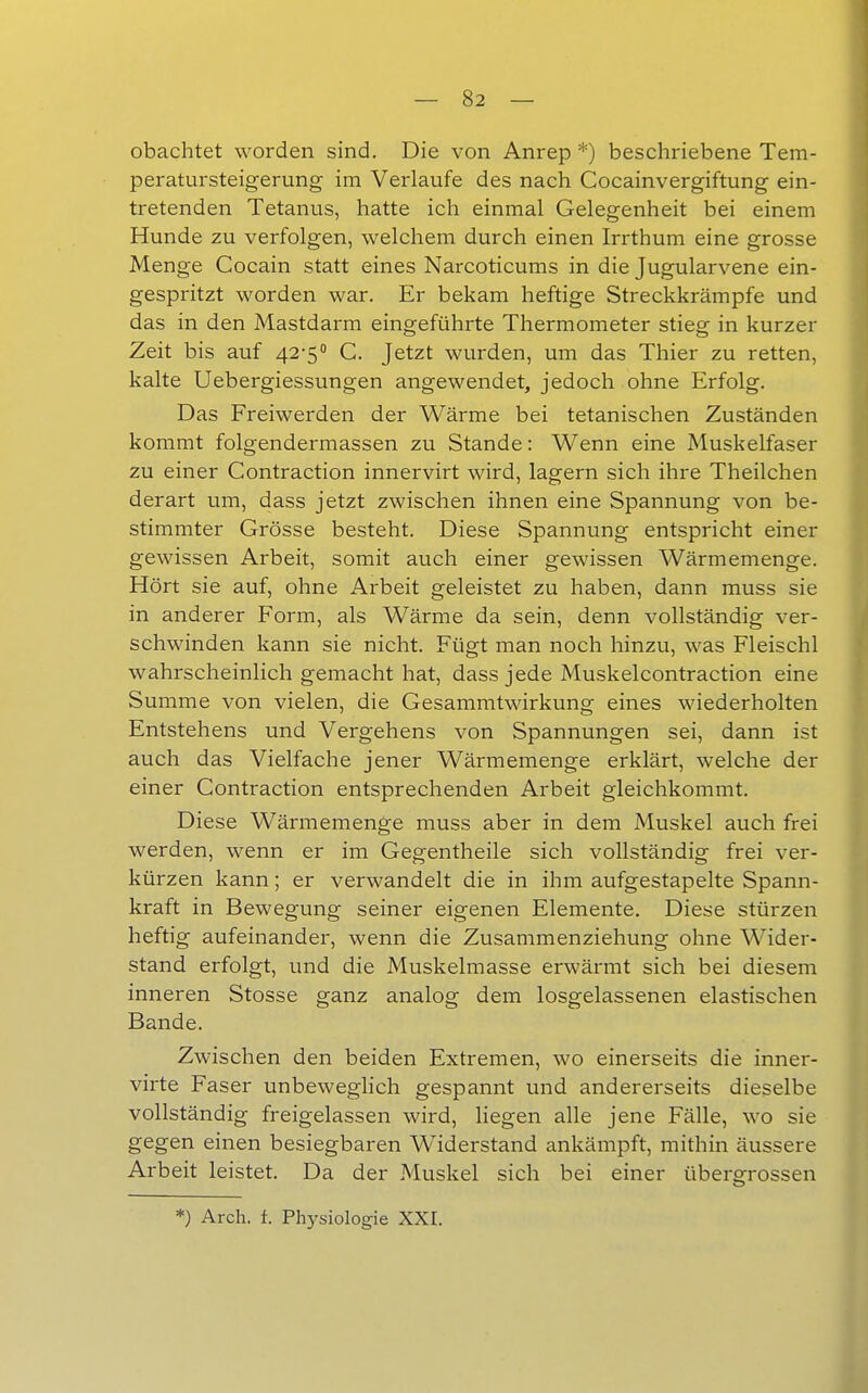 obachtet worden sind. Die von Anrep *) beschriebene Tem- peratursteigerung im Verlaufe des nach Cocainvergiftung ein- tretenden Tetanus, hatte ich einmal Gelegenheit bei einem Hunde zu verfolgen, welchem durch einen Irrthum eine grosse Menge Cocain statt eines Narcoticums in die Jugularvene ein- gespritzt worden war. Er bekam heftige Streckkrämpfe und das in den Mastdarm eingeführte Thermometer stieg in kurzer Zeit bis auf 42-5'' C. Jetzt wurden, um das Thier zu retten, kalte Uebergiessungen angewendet, jedoch ohne Erfolg. Das Freiwerden der Wärme bei tetanischen Zuständen kommt folgendermassen zu Stande: Wenn eine Muskelfaser zu einer Contraction innervirt wird, lagern sich ihre Theilchen derart um, dass jetzt zwischen ihnen eine Spannung von be- stimmter Grösse besteht. Diese Spannung entspricht einer gewissen Arbeit, somit auch einer gewissen Wärmemenge. Hört sie auf, ohne Arbeit geleistet zu haben, dann muss sie in anderer Form, als Wärme da sein, denn vollständig ver- schwinden kann sie nicht. Fügt man noch hinzu, was Fleischl wahrscheinlich gemacht hat, dass jede Muskelcontraction eine Summe von vielen, die Gesammtwirkung eines wiederholten Entstehens und Vergehens von Spannungen sei, dann ist auch das Vielfache jener Wärmemenge erklärt, welche der einer Contraction entsprechenden Arbeit gleichkommt. Diese Wärmemenge muss aber in dem Muskel auch frei werden, wenn er im Gegentheile sich vollständig frei ver- kürzen kann; er verwandelt die in ihm aufgestapelte Spann- kraft in Bewegung seiner eigenen Elemente. Diese stürzen heftig aufeinander, wenn die Zusammenziehung ohne Wider- stand erfolgt, und die Muskelmasse erwärmt sich bei diesem inneren Stosse ganz analog dem losgelassenen elastischen Bande. Zwischen den beiden Extremen, wo einerseits die inner- virte Faser unbeweglich gespannt und andererseits dieselbe vollständig freigelassen wird, liegen alle jene Fälle, wo sie gegen einen besiegbaren Widerstand ankämpft, mithin äussere Arbeit leistet. Da der Muskel sich bei einer übergrossen *) Arch. f. Physiologie XXI.