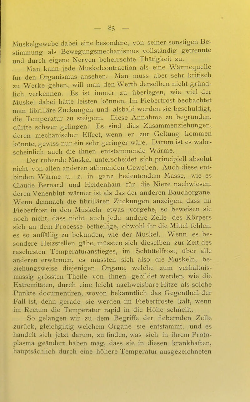 Muskelgewebe dabei eine besondere, von seiner sonstigen Be- stimmung als Bewegungsmechanismus vollständig getrennte und durch eigene Nerven beherrschte Thätigkeit zu. Man kann jede Muskelcontraction als eine Wärmequelle für den Organismus ansehen. Man niuss aber sehr kritisch zu Werke gehen, will man den Werth derselben nicht gründ- lich verkennen. Es ist immer zu überlegen, wie viel der Muskel dabei hätte leisten können. Im Fieberfrost beobachtet man fibrilläre Zuckungen und alsbald werden sie beschuldigt, die Temperatur zu steigern. Diese Annahme zu begründen, dürfte schwer gelingen. Es sind dies Zusammenziehungen, deren mechanischer Effect, wenn er zur Geltung kommen könnte, gewiss nur ein sehr geringer wäre. Darum ist es wahr- scheinlich auch die ihnen entstammende Wärme. Der ruhende Muskel unterscheidet sich principiell absolut nicht von allen anderen athmenden Geweben. Auch diese ent- binden Wärme u. z. in ganz bedeutendem Masse, wie es Claude Bernard und Heidenhain für die Niere nachwiesen, deren Venenblut wärmer ist als das der anderen Bauchorgane. Wenn demnach die fibrillären Zuckungen anzeigen, dass im Fieberfrost in den Muskeln etwas vorgehe, so beweisen sie noch nicht, dass nicht auch jede andere Zelle des Körpers sich an dem Processe betheilige, obwohl ihr die Mittel fehlen, es so auffällig zu bekunden, wie der Muskel. Wenn es be- sondere Heizstellen gäbe, müssten sich dieselben zur Zeit des raschesten Temperaturanstieges, im Schüttelfrost, über alle anderen erwärmen, es müssten sich also die Muskeln, be- ziehungsweise diejenigen Organe, welche zum verhältnis- mässig grössten Theile von ihnen gebildet werden, wie die Extremitäten, durch eine leicht nachweisbare Hitze als solche Punkte documentiren, wovon bekanntlich das Gegentheil der Fall ist, denn gerade sie werden im Fieberfroste kalt, wenn im Rectum die Temperatur rapid in die Höhe schnellt. So gelangen wir zu dem Begriffe der fiebernden Zelle zurück, gleichgiltig welchem Organe sie entstammt, und es handelt sich jetzt darum, zu finden, was sich in ihrem Proto- plasma geändert haben mag, dass sie in diesen krankhaften, hauptsächlich durch eine höhere Temperatur ausgezeichneten