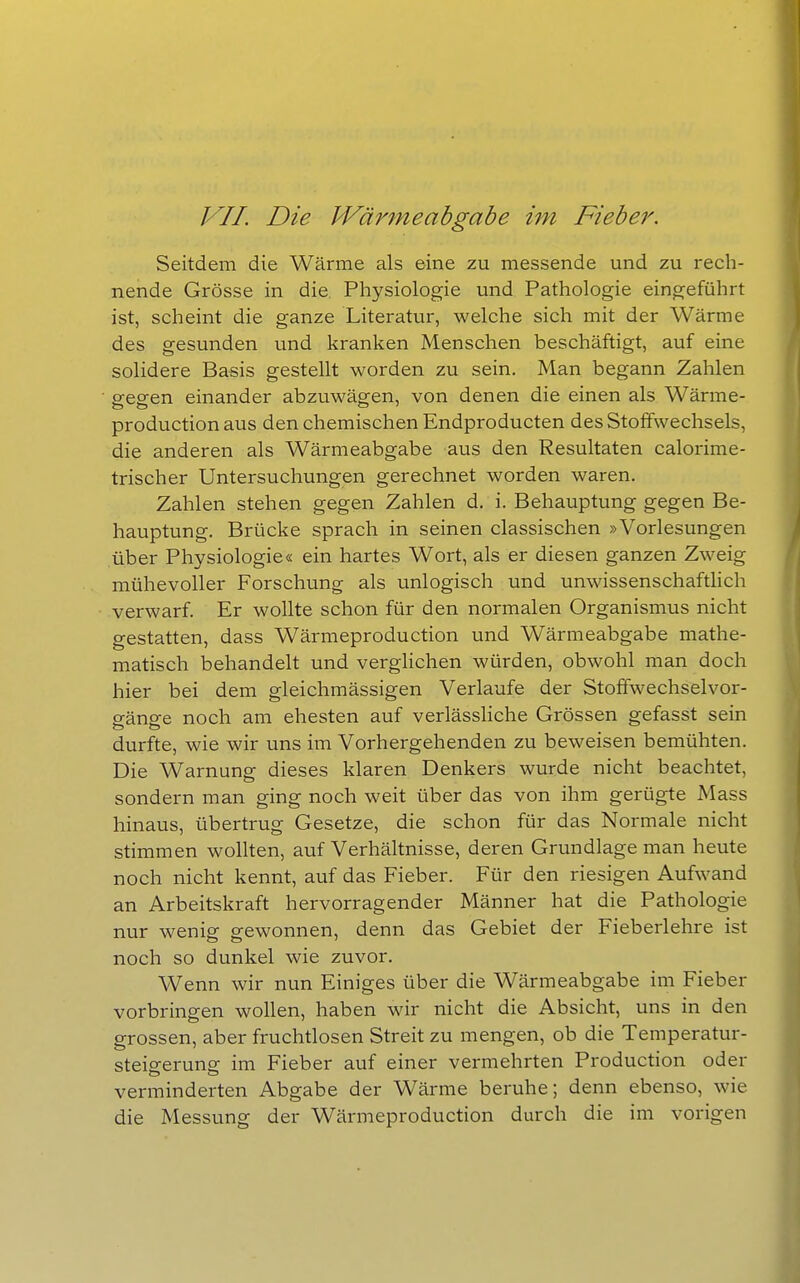 VII. Die Wärmeabgabe im Fiebei\ Seitdem die Wärme als eine zu messende und zu rech- nende Grösse in die, Physiologie und Pathologie eingeführt ist, scheint die ganze Literatur, welche sich mit der Wärme des gesunden und kranken Menschen beschäftigt, auf eine solidere Basis gestellt worden zu sein. Man begann Zahlen gegen einander abzuwägen, von denen die einen als Wärme- production aus den chemischen Endproducten des Stoffwechsels, die anderen als Wärmeabgabe aus den Resultaten calorime- trischer Untersuchungen gerechnet worden waren. Zahlen stehen gegen Zahlen d, i. Behauptung gegen Be- hauptung. Brücke sprach in seinen classischen »Vorlesungen über Physiologie« ein hartes Wort, als er diesen ganzen Zweig mühevoller Forschung als unlogisch und unwissenschaftlich verwarf. Er wollte schon für den normalen Organismus nicht gestatten, dass Wärmeproduction und Wärmeabgabe mathe- matisch behandelt und verghchen würden, obwohl man doch hier bei dem gleichmässigen Verlaufe der Stoffwechselvor- p-änp-e noch am ehesten auf verlässliche Grössen gefasst sein durfte, wie wir uns im Vorhergehenden zu beweisen bemühten. Die Warnung dieses klaren Denkers wurde nicht beachtet, sondern man ging noch weit über das von ihm gerügte Mass hinaus, übertrug Gesetze, die schon für das Normale nicht stimmen wollten, auf Verhältnisse, deren Grundlage man heute noch nicht kennt, auf das Fieber. Für den riesigen Aufwand an Arbeitskraft hervorragender Männer hat die Pathologie nur wenis: gewonnen, denn das Gebiet der Fieberlehre ist noch so dunkel wie zuvor. Wenn wir nun Einiges über die Wärmeabgabe im Fieber vorbringen wollen, haben wir nicht die Absicht, uns in den grossen, aber fruchtlosen Streit zu mengen, ob die Temperatur- steigerung im Fieber auf einer vermehrten Production oder verminderten Abgabe der Wärme beruhe; denn ebenso, wie die Messung der Wärmeproduction durch die im vorigen