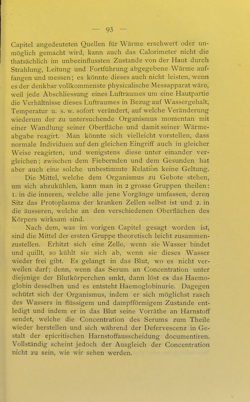 Capitel angedeuteten Quellen für Wärme erschwert oder un- möo-lich eemacht wird, kann auch das Calorimeter nicht die thatsächlich im unbeeinflussten Zustande von der Haut durch Strahlung-, Leitung und Fortführung abgegebene Wärme auf- fanden und messen; es könnte dieses auch nicht leisten, wenn es der denkbar vollkommenste physicalische Messapparat wäre, weil jede Abschliessung eines Luftraumes um eine Hautpartie die Verhältnisse dieses Luftraumes in Bezug auf Wassergehalt, Temperatur u. s. w. sofort verändert, auf welche Veränderung wiedervun der zu untersuchende Organismus momentan mit einer Wandluna: seiner Oberfläche und damit seiner Wärme- abgäbe reagirt. Man könnte sich vielleicht vorstellen, dass normale Individuen auf den gleichen Eingriff auch in gleicher Weise reagirten, und wenigstens diese unter einander ver- ofleichen; zwischen dem Fiebernden und dem Gesunden hat aber auch eine solche unbestimmte Relation keine Geltung. Die Mittel, welche dem Organismus zu Gebote stehen, um sich abzukühlen, kann man in 2 grosse Gruppen theilen: I. in die inneren, welche alle jene Vorgänge umfassen, deren Sitz das Protoplasma der kranken Zellen selbst ist und 2. in die äusseren, welche an den verschiedenen Oberflächen des Körpers wirksam sind. Nach dem, was im vorigen Capitel gesagt worden ist, sind die Mittel der ersten Gruppe theoretisch leicht zusammen- zustellen. Erhitzt sich eine Zelle, wenn sie Wasser bindet und quillt, so kühlt sie sich ab, wenn sie dieses Wasser wieder frei gibt. Es gelangt in das Blut, wo es nicht ver- weilen darf; denn, wenn das Serum an Concentration unter diejenige der Blutkörperchen smkt, dann löst es das Haemo- globin desselben und es entsteht Haemoglobinurie. Dagegen schützt sich der Organismus, indem er sich möglichst rasch des Wassers in flüssigem und dampfförmigem Zustande ent- ledigt und indem er in das Blut seine Vorräthe an Harnstoff sendet, welche die Concentration des Serums zum Theile wieder herstellen und sich während der Defervescenz in Ge- stalt der epicritischen Harnstoffausscheidung documentiren. Vollständig scheint jedoch der Ausgleich der Concentration nicht zu sein, wie wir sehen werden.